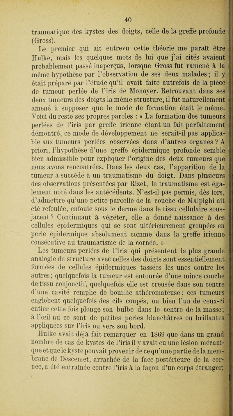 traumatique des kystes des doigts, celle de la greffe profonde (Gross). Le premier qui ait entrevu cette théorie me paraît être Hulke, mais les quelques mots de lui que j’ai cités avaient probablement passé inaperçus, lorsque Gross fut ramené à la même hypothèse par l’observation de ses deux malades ; il y était préparé par l’étude qu’il avait faite autrefois de la pièce de tumeur perlée de l’iris de Monoyer. Retrouvant dans ses deux tumeurs des doigts la même structure, il fut naturellement amené à supposer que le mode de formation était le même. Voici du reste ses propres paroles : « La formation des tumeurs perlées de l’iris par greffe irienne étant un fait parfaitement démontré, ce mode de développement ne serait-il pas applica¬ ble aux tumeurs perlées observées dans d’autres organes ? A priori, l’hypothèse d’une greffe épidermique profonde semble bien admissible pour expliquer l’origine des deux tumeurs que nous avons rencontrées. Dans les deux cas, l’apparition de la tumeur a succédé à un traumatisme du doigt. Dans plusieurs des observations présentées par Rizet, le traumatisme est éga¬ lement noté dans les antécédents. N’est-il pas permis, dès lors, d’admettre qu’une petite parcelle de la couche de Malpighi ait été refoulée, enfouie sous le derme dans le tissu cellulaire sous- jacent? Continuant à végéter, elle a donné naissance à des cellules épidermiques qui se sont ultérieurement groupées en perle épidermique absolument comme dans la greffe irienne consécutive au traumatisme de la cornée. » Les tumeurs perlées de l’iris qui présentent la plus grande analogie de structure avec celles des doigts sont essentiellement formées de cellules épidermiques tassées les unes contre les autres ; quelquefois la tumeur est entourée d’une mince couche de tissu conjonctif, quelquefois elle est creusée dans son centre d’une cavité remplie de bouillie athéromateuse ; ces tumeurs englobent quelquefois des cils coupés, ou bien l’un de ceux-ci entier cette fois plonge son bulbe dans le centre de la masse; à l’œil nu ce sont de petites perles blanchâtres ou brillantes appliquées sur l’iris ou vers son bord. Hulke avait déjà fait remarquer en 1869 que dans un grand nombre de cas de kystes de l’iris il y avait eu une lésion mécani¬ que et que le kyste pouvait provenir de ce qu’une partie de la mem¬ brane de Descemet, arrachée de Ja face postérieure de la cor¬ née, a été entraînée contre l’iris à la façon d’un corps étranger: