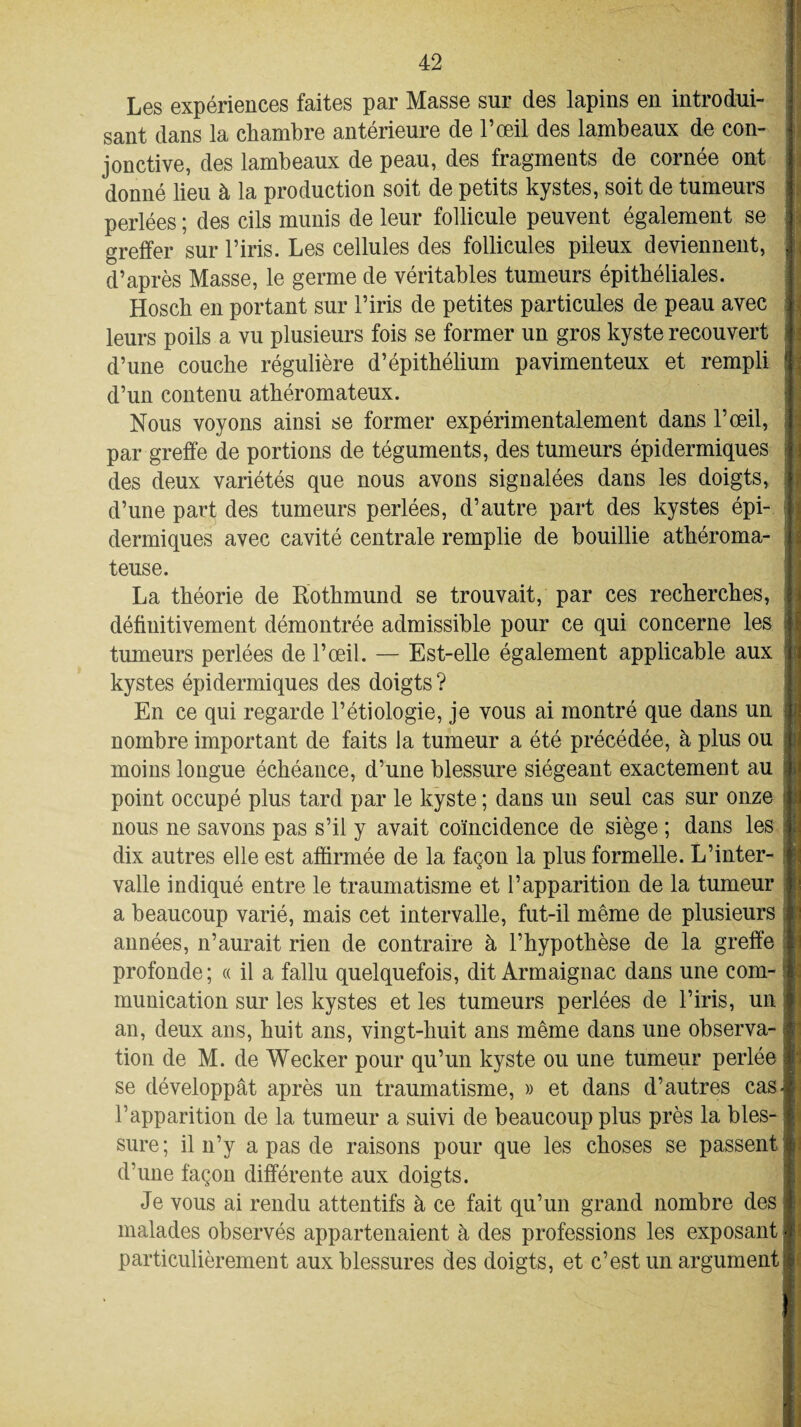 Les expériences faites par Masse sur des lapins en introdui¬ sant dans la chambre antérieure de l’œil des lambeaux de con¬ jonctive, des lambeaux de peau, des fragments de cornée ont donné lieu à la production soit de petits kystes, soit de tumeurs perlées ; des cils munis de leur follicule peuvent également se greffer sur l’iris. Les cellules des follicules pileux deviennent, d’après Masse, le germe de véritables tumeurs épithéliales. Hosch en portant sur l’iris de petites particules de peau avec leurs poils a vu plusieurs fois se former un gros kyste recouvert d’une couche régulière d’épithélium pavimenteux et rempli d’un contenu athéromateux. Nous voyons ainsi se former expérimentalement dans l’œil, par greffe de portions de téguments, des tumeurs épidermiques des deux variétés que nous avons signalées dans les doigts, d’une part des tumeurs perlées, d’autre part des kystes épi¬ dermiques avec cavité centrale remplie de bouillie athéroma¬ teuse. La théorie de Rothmund se trouvait, par ces recherches, définitivement démontrée admissible pour ce qui concerne les tumeurs perlées de l’œil. — Est-elle également applicable aux : kystes épidermiques des doigts ? En ce qui regarde l’étiologie, je vous ai montré que dans un || nombre important de faits la tumeur a été précédée, à plus ou moins longue échéance, d’une blessure siégeant exactement au ; point occupé plus tard par le kyste ; dans un seul cas sur onze »j nous ne savons pas s’il y avait coïncidence de siège ; dans les j dix autres elle est affirmée de la façon la plus formelle. L’inter- valle indiqué entre le traumatisme et l’apparition de la tumeur a beaucoup varié, mais cet intervalle, fut-il même de plusieurs j années, n’aurait rien de contraire à l’hypothèse de la greffe profonde; « il a fallu quelquefois, dit Armaignac dans une com- t munication sur les kystes et les tumeurs perlées de l’iris, un an, deux ans, huit ans, vingt-huit ans même dans une observa- s tion de M. de Wecker pour qu’un kyste ou une tumeur perlée se développât après un traumatisme, » et dans d’autres cas- l’apparition de la tumeur a suivi de beaucoup plus près la bles¬ sure; il n’y a pas de raisons pour que les choses se passent ; d’une façon différente aux doigts. Je vous ai rendu attentifs à ce fait qu’un grand nombre des malades observés appartenaient à des professions les exposant j particulièrement aux blessures des doigts, et c’est un argument