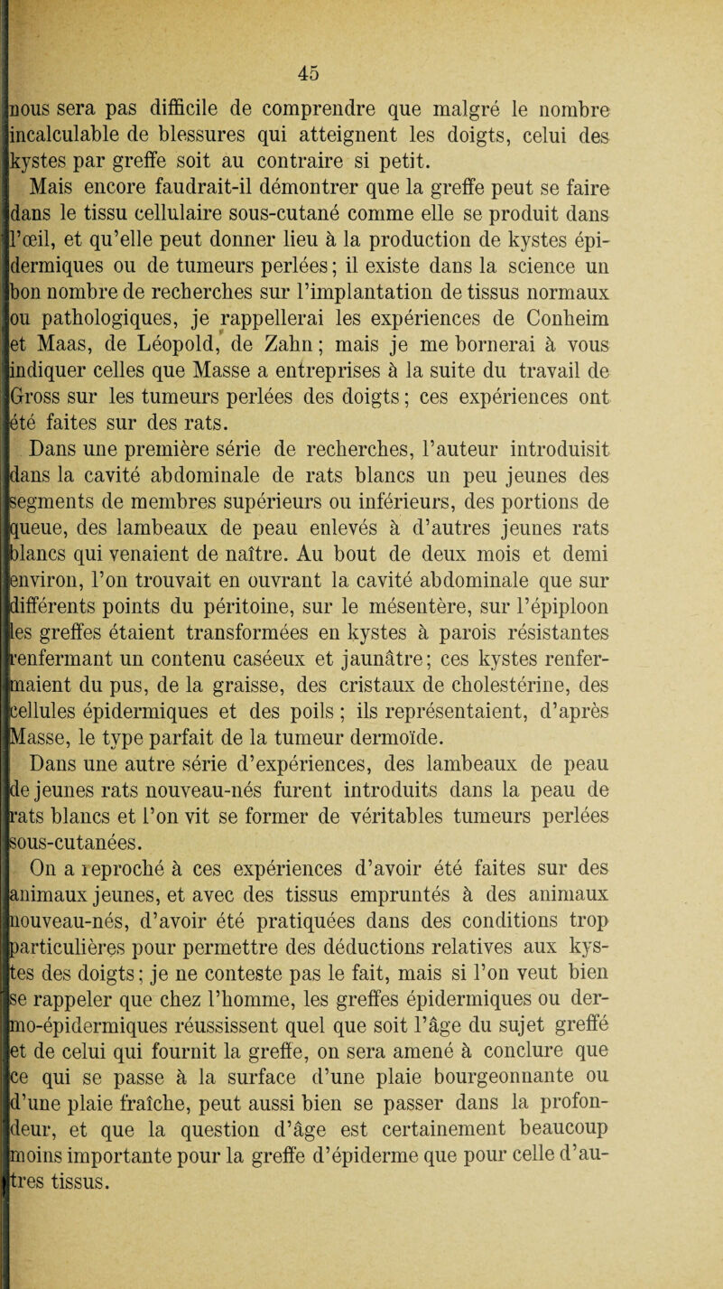 nous sera pas difficile de comprendre que malgré le nombre incalculable de blessures qui atteignent les doigts, celui des kystes par greffe soit au contraire si petit. Mais encore faudrait-il démontrer que la greffe peut se faire dans le tissu cellulaire sous-cutané comme elle se produit dans l’œil, et qu’elle peut donner lieu à la production de kystes épi¬ dermiques ou de tumeurs perlées ; il existe dans la science un bon nombre de recherches sur l’implantation de tissus normaux ou pathologiques, je rappellerai les expériences de Conbeim et Maas, de Léopold, de Zahn ; mais je me bornerai à vous indiquer celles que Masse a entreprises à la suite du travail de Gross sur les tumeurs perlées des doigts ; ces expériences ont été faites sur des rats. Dans une première série de recherches, l’auteur introduisit dans la cavité abdominale de rats blancs un peu jeunes des segments de membres supérieurs ou inférieurs, des portions de queue, des lambeaux de peau enlevés à d’autres jeunes rats fblancs qui venaient de naître. Au bout de deux mois et demi environ, l’on trouvait en ouvrant la cavité abdominale que sur différents points du péritoine, sur le mésentère, sur l’épiploon les greffes étaient transformées en kystes à parois résistantes t’enfermant un contenu caséeux et jaunâtre; ces kystes renfer¬ maient du pus, de la graisse, des cristaux de cholestérine, des cellules épidermiques et des poils ; ils représentaient, d’après Masse, le type parfait de la tumeur dermoïde. Dans une autre série d’expériences, des lambeaux de peau de jeunes rats nouveau-nés furent introduits dans la peau de rats blancs et l’on vit se former de véritables tumeurs perlées sous-cutanées. On a reproché à ces expériences d’avoir été faites sur des animaux jeunes, et avec des tissus empruntés à des animaux nouveau-nés, d’avoir été pratiquées dans des conditions trop particulières pour permettre des déductions relatives aux kys¬ tes des doigts ; je ne conteste pas le fait, mais si l’on veut bien se rappeler que chez l’homme, les greffes épidermiques ou der- mo-épidermiques réussissent quel que soit l’âge du sujet greffé et de celui qui fournit la greffe, on sera amené à conclure que ce qui se passe à la surface d’une plaie bourgeonnante ou d’une plaie fraîche, peut aussi bien se passer dans la profon¬ deur, et que la question d’âge est certainement beaucoup moins importante pour la greffe d’épiderme que pour celle d’au¬ tres tissus.