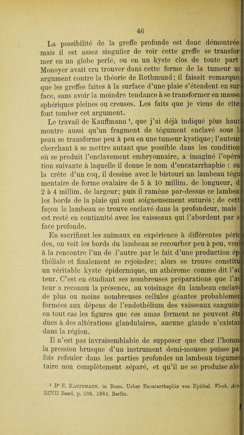 La possibilité de la greffe profonde est donc démontrée mais il est assez singulier de voir cette greffe se transfor mer en un globe perlé, ou en un kyste clos de toute part Monoyer avait cru trouver dans cette forme de la tumeur ui argument contre la théorie de Rothmund; il faisait remarque] que les greffes faites à la surface d’une plaie s’étendent en sur face, sans avoir la moindre tendance à se transformer en masse: sphériques pleines ou creuses. Les faits que je viens de cite font tomber cet argument. Le travail de Kauffmann1, que j’ai déjà indiqué plus haut montre aussi qu’un fragment de tégument enclavé sous li peau se transforme peu à peu en une tumeur kystique; l’auteur cherchant à se mettre autant que possible dans les condition où se produit l’enclavement embryonnaire, a imaginé l’opéra tion suivante à laquelle il donne le nom d’encatarrhaphie : su la crête d’un coq, il dessine avec le bistouri un lambeau tégu mentaire de forme ovalaire de 5 à 10 millim. de longueur, d 2 à 4 millim. de largeur; puis il ramène par-dessus ce lambea les bords de la plaie qui sont soigneusement suturés ; de cett façon le lambeau se trouve enclavé dans la profondeur, mais est resté en continuité avec les vaisseaux qui l’abordent par s face profonde. En sacrifiant les animaux en expérience à différentes péric des, on voit les bords du lambeau se recourber peu à peu, veni| à la rencontre l’un de l’autre par le fait d’une production ép théliale et finalement se rejoindre; alors se trouve constitu un véritable kyste épidermique, un athérome comme dit l’ai teur. C’est en étudiant ses nombreuses préparations que l’ai teur a reconnu la présence, au voisinage du lambeau enclavi de plus ou moins nombreuses cellules géantes probablemei formées aux dépens de l’endothélium des vaisseaux sanguins en tout cas les figures que ces amas forment ne peuvent êti dues à des altérations glandulaires, aucune glande n’existai dans la région. Il n’est pas invraisemblable de supposer que chez l’ho la pression brusque d’un instrument demi-mousse puisse pa fois refouler dans les parties profondes un lambeau tégumei! taire non complètement séparé, et qu’il ne se produise alo 1 Dr E. Kauffmann, in Bonn. Ueber Encatarrhap’nie von Epithel. Virch. Arc■ XCVII Band, p. 236. 1881, Berlin.