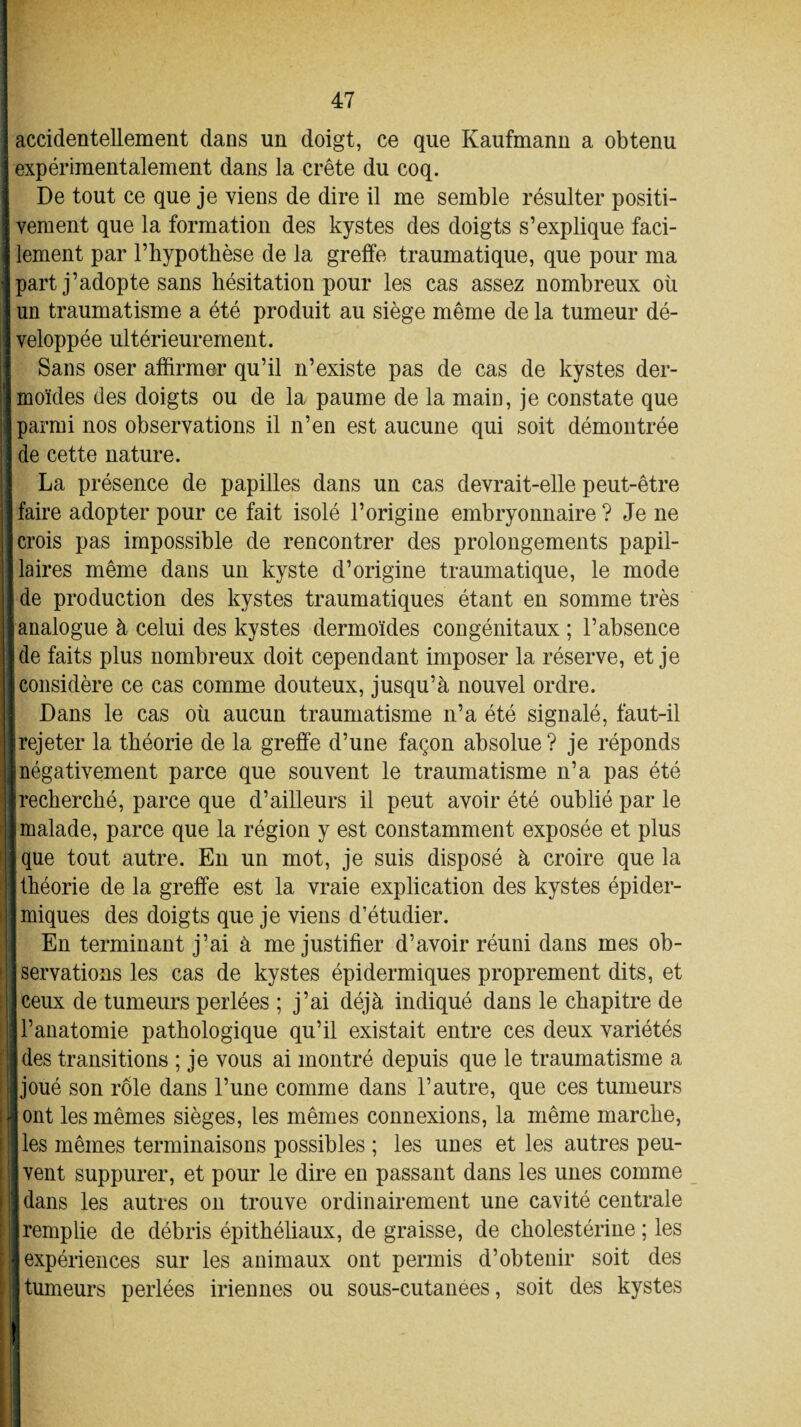 - 47 | accidentellement dans un doigt, ce que Kaufmann a obtenu expérimentalement dans la crête du coq. De tout ce que je viens de dire il me semble résulter positi- I vement que la formation des kystes des doigts s’explique faci- I lement par l’hypotbèse de la greffe traumatique, que pour ma J part j’adopte sans hésitation pour les cas assez nombreux où « un traumatisme a été produit au siège même de la tumeur dé- j veloppée ultérieurement. 1 Sans oser affirmer qu’il n’existe pas de cas de kystes der- jmoïdes des doigts ou de la paume de la main, je constate que I parmi nos observations il n’en est aucune qui soit démontrée j de cette nature. La présence de papilles dans un cas devrait-elle peut-être Ifaire adopter pour ce fait isolé l’origine embryonnaire? Je ne [crois pas impossible de rencontrer des prolongements papil- Jlaires même dans un kyste d’origine traumatique, le mode «de production des kystes traumatiques étant en somme très [analogue à celui des kystes dermoïdes congénitaux ; l’absence ■ de faits plus nombreux doit cependant imposer la réserve, et je |[ considère ce cas comme douteux, jusqu’à nouvel ordre. Dans le cas où aucun traumatisme n’a été signalé, faut-il [rejeter la théorie de la greffe d’une façon absolue? je réponds ||négativement parce que souvent le traumatisme n’a pas été ■recherché, parce que d’ailleurs il peut avoir été oublié par le «malade, parce que la région y est constamment exposée et plus jque tout autre. En un mot, je suis disposé à croire que la [théorie de la greffe est la vraie explication des kystes épider¬ miques des doigts que je viens d’étudier. En terminant j’ai à me justifier d’avoir réuni dans mes ob- j servations les cas de kystes épidermiques proprement dits, et (ceux de tumeurs perlées ; j’ai déjà indiqué dans le chapitre de ; jl’anatomie pathologique qu’il existait entre ces deux variétés ljdes transitions ; je vous ai montré depuis que le traumatisme a ■joué son rôle dans l’une comme dans l’autre, que ces tumeurs jj ont les mêmes sièges, les mêmes connexions, la même marche, j] les mêmes terminaisons possibles ; les unes et les autres peu- jvent suppurer, et pour le dire en passant dans les unes comme || dans les autres on trouve ordinairement une cavité centrale ■remplie de débris épithéliaux, de graisse, de cholestérine ; les ■ expériences sur les animaux ont permis d’obtenir soit des I tumeurs perlées iriennes ou sous-cutanées, soit des kystes à