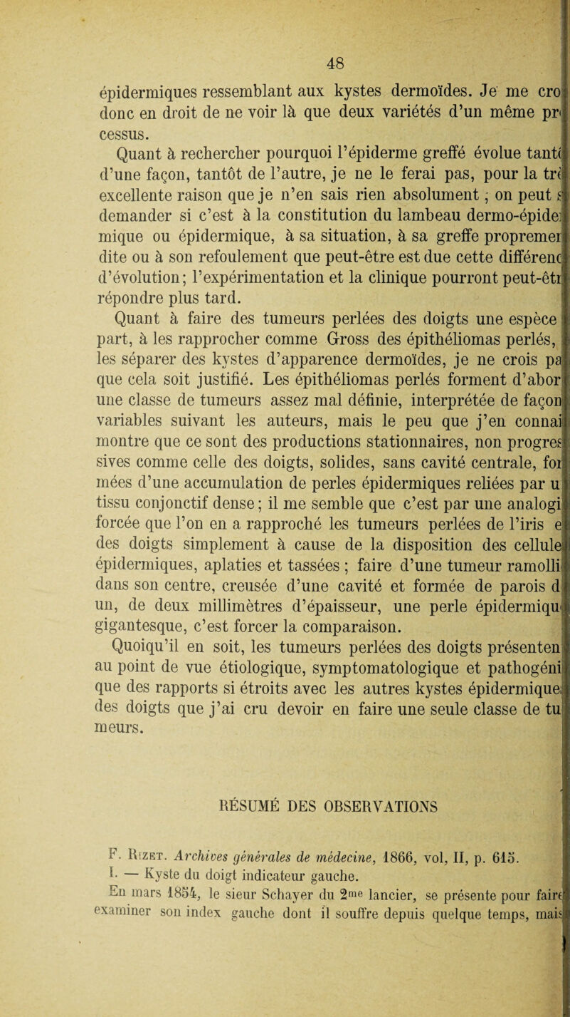 épidermiques ressemblant aux kystes dermoïdes. Je me cro donc en droit de ne voir là que deux variétés d’un même pr< cessus. Quant à rechercher pourquoi l’épiderme greffé évolue tant( d’une façon, tantôt de l’autre, je ne le ferai pas, pour la tri excellente raison que je n’en sais rien absolument, on peut i demander si c’est à la constitution du lambeau dermo-épidei mique ou épidermique, à sa situation, à sa greffe propremer dite ou à son refoulement que peut-être est due cette différent d’évolution; l’expérimentation et la clinique pourront peut-êtr répondre plus tard. Quant à faire des tumeurs perlées des doigts une espèce part, à les rapprocher comme Gross des épithéliomas perlés, les séparer des kystes d’apparence dermoïdes, je ne crois pa que cela soit justifié. Les épithéliomas perlés forment d’abor une classe de tumeurs assez mal définie, interprétée de façon variables suivant les auteurs, mais le peu que j’en connai montre que ce sont des productions stationnaires, non progrès sives comme celle des doigts, solides, sans cavité centrale, foi mées d’une accumulation de perles épidermiques reliées par u tissu conjonctif dense ; il me semble que c’est par une analogi forcée que l’on en a rapproché les tumeurs perlées de l’iris e des doigts simplement à cause de la disposition des cellule épidermiques, aplaties et tassées ; faire d’une tumeur ramolli dans son centre, creusée d’une cavité et formée de parois d un, de deux millimètres d’épaisseur, une perle épidermique gigantesque, c’est forcer la comparaison. Quoiqu’il en soit, les tumeurs perlées des doigts présenten au point de vue étiologique, symptomatologique et pathogéni que des rapports si étroits avec les autres kystes épidermique; des doigts que j’ai cru devoir en faire une seule classe de tu meurs. RÉSUMÉ DES OBSERVATIONS . Rizet. Archives générales de médecine, 1866, vol, II, p. 615. 1- — Kyste du doigt indicateur gauche. En mars 1854, le sieur Schayer du 2rae lancier, se présente pour faire examiner son index gauche dont il souffre depuis quelque temps, mais