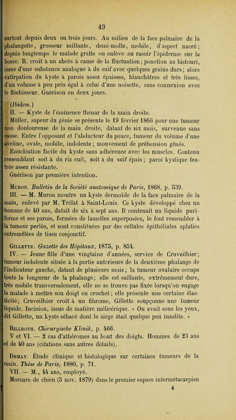 j surtout depuis deux ou trois jours. Au milieu de la face palmaire de la j phalangette, grosseur saillante, demi-molle, mobile, d’aspect nacré; 3 depuis longtemps le malade gratte ou enlève au rasoir l’épiderme sur la J bosse. R. croit à un abcès à cause de la fluctuation; ponction au bistouri, I issue d’une substance analogue à du suif avec quelques grains durs ; alors I extirpation du kyste à parois assez épaisses, blanchâtres et très lisses, I d’un volume à peu près égal à celui d’une noisette, sans connexion avec f le fléchisseur. Guérison en deux jours. î * (Ibidem.) II. — Kyste de l’éminence thénar de la main droite. Müller, sapeur du génie se présente le 19 février 1866 pour une tumeur I non douloureuse de la main droite, datant de six mois, survenue sans j cause. Entre l’opposant et l’abducteur du pouce, tumeur du volume d’une Javeline, ovale, mobile, indolente; mouvement de préhension gênés. Enucléation facile du kyste sans adhérence avec les muscles. Contenu Iressemblant soit à du riz cuit, soit à du suif épais; paroi kystique feu- Itrée assez résistante. I Guérison par première intention. Muron. Bulletin de la Société anatomique de Paris, 1868, p. 539. III. — M. Muron montre un kyste dermoïde de la face palmaire de la «main, enlevé par M. Trélat à Saint-Louis. Ce kyste développé chez un Ihomme de 40 ans, datait de six à sept ans. Il contenait un liquide puri- Iforme et ses parois, formées de lamelles superposées, le font ressembler à lia tumeur perlée, et sont constituées par des cellules épithéliales aplaties «entremêlées de tissu conjonctif. Gillette. Gazette des Hôpitaux, 1875, p. 854. IV. — Jeune fille d’une vingtaine d’années, service de Cruveilhier; ■ tumeur indolente située à la partie antérieure de la deuxième phalange de I11’indicateur gauche, datant de plusieurs mois; la tumeur ovalaire occupe Itoute la longueur de la phalange; elle est saillante, extrêmement dure, ■très mobile transversalement, elle ne se trouve pas fixée lorsqu’on engage lia malade à mettre son doigt en crochet; elle présente une certaine élas- Jticité; Cruveilhier croit à un fibrome, Gillette soupçonne une tumeur jlliquide. Incision, issue de matière mélicérique. « On avait sous les yeux, jdit Gillette, un kyste sébacé dont le siège était quelque peu insolite. » Billroth. Chirurgische Klinik, p. 466. V et VI. — 2 cas d’athéromes au bout des doigts. Hommes de 23 ans jet de 40 ans (citations sans autres détails). Demay. Étude clinique et histologique sur certaines tumeurs de la Ijimain. Thèse de Paris, 1880, p. 71. VII. — M., 44 ans, employé. Morsure de chien (5 nov. 1879) dans le premier espace intermétacarpien | 4