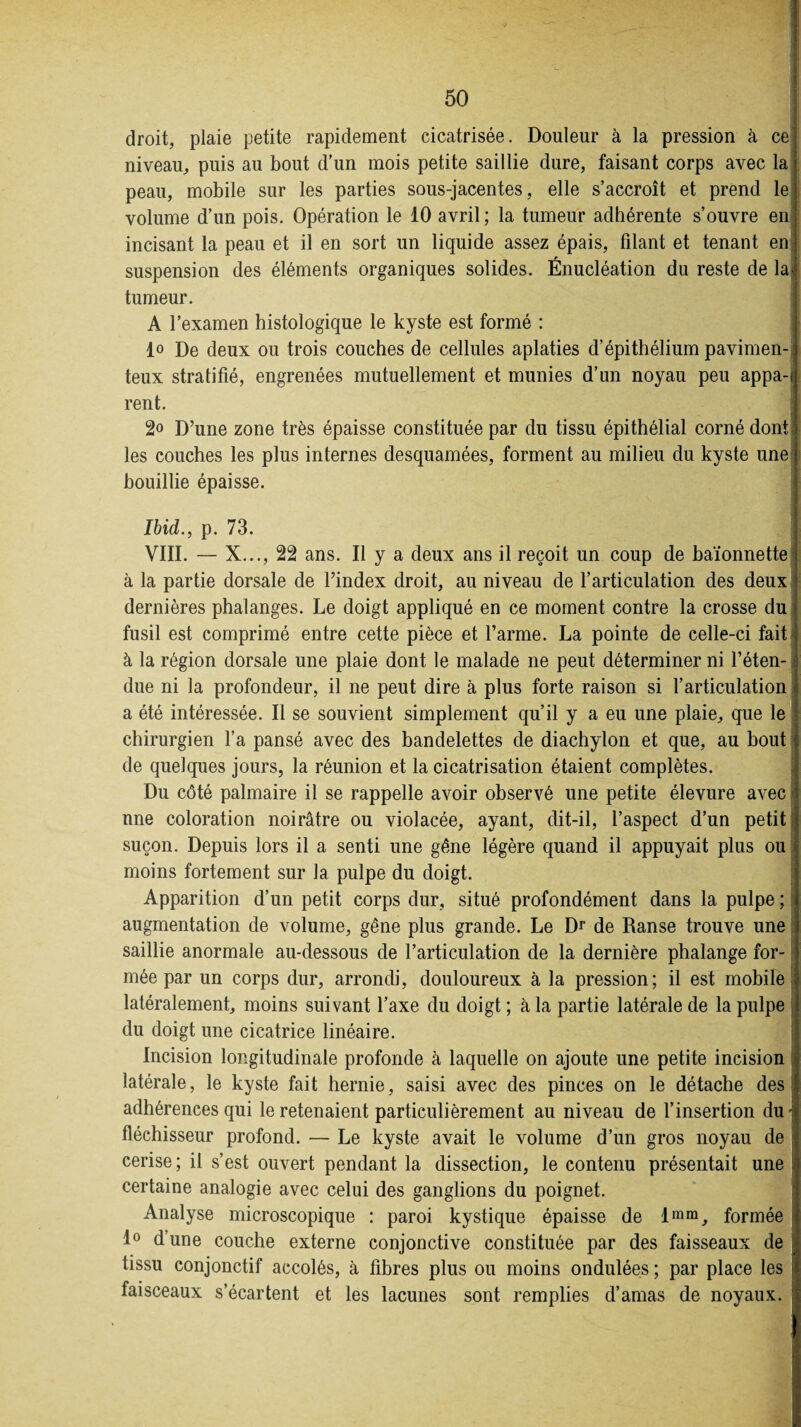 droit, plaie petite rapidement cicatrisée. Douleur à la pression à ce niveau, puis au bout d’un mois petite saillie dure, faisant corps avec la peau, mobile sur les parties sous-jacentes, elle s’accroît et prend le volume d’un pois. Opération le 10 avril ; la tumeur adhérente s’ouvre en incisant la peau et il en sort un liquide assez épais, filant et tenant en suspension des éléments organiques solides. Énucléation du reste de la tumeur. A l’examen histologique le kyste est formé : lo De deux ou trois couches de cellules aplaties d’épithélium pavimen- teux stratifié, engrenées mutuellement et munies d’un noyau peu appa-f rent. 2« D’une zone très épaisse constituée par du tissu épithélial corné dont les couches les plus internes desquamées, forment au milieu du kyste une bouillie épaisse. Ibid., p. 73. VIII. — X..., 22 ans. Il y a deux ans il reçoit un coup de baïonnette à la partie dorsale de l’index droit, au niveau de l’articulation des deux dernières phalanges. Le doigt appliqué en ce moment contre la crosse du fusil est comprimé entre cette pièce et l’arme. La pointe de celle-ci fait à la région dorsale une plaie dont le malade ne peut déterminer ni l’éten¬ due ni la profondeur, il ne peut dire à plus forte raison si l’articulation a été intéressée. Il se souvient simplement qu’il y a eu une plaie, que le chirurgien l’a pansé avec des bandelettes de diachylon et que, au bout de quelques jours, la réunion et la cicatrisation étaient complètes. Du côté palmaire il se rappelle avoir observé une petite élevure avec une coloration noirâtre ou violacée, ayant, dit-il, l’aspect d’un petit suçon. Depuis lors il a senti une gène légère quand il appuyait plus ou s moins fortement sur la pulpe du doigt. Apparition d’un petit corps dur, situé profondément dans la pulpe ; augmentation de volume, gêne plus grande. Le Dr de Ranse trouve une saillie anormale au-dessous de l’articulation de la dernière phalange for¬ mée par un corps dur, arrondi, douloureux à la pression; il est mobile latéralement, moins suivant l’axe du doigt ; à la partie latérale de la pulpe du doigt une cicatrice linéaire. Incision longitudinale profonde à laquelle on ajoute une petite incision latérale, le kyste fait hernie, saisi avec des pinces on le détache des adhérences qui le retenaient particulièrement au niveau de l’insertion du • fléchisseur profond. — Le kyste avait le volume d’un gros noyau de cerise; il s’est ouvert pendant la dissection, le contenu présentait une certaine analogie avec celui des ganglions du poignet. Analyse microscopique : paroi kystique épaisse de lram, formée | 1° d’une couche externe conjonctive constituée par des faisseaux de tissu conjonctif accolés, à fibres plus ou moins ondulées ; par place les faisceaux s’écartent et les lacunes sont remplies d’amas de noyaux.