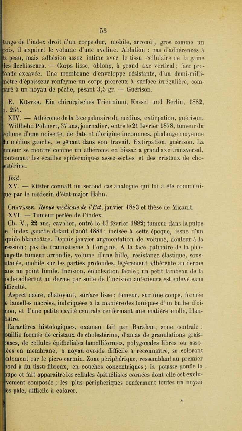 jlange de l’index droit d’un corps dur, mobile, arrondi, gros comme un toois, il acquiert le volume d’une aveline. Ablation : pas d’adhérences à lia peau, mais adhésion assez intime avec le tissu cellulaire de la gaine lies fléchisseurs. — Corps lisse, oblong, à grand axe vertical; face pro¬ fonde excavée. Une membrane d’enveloppe résistante, d’un demi-milli- inètre d’épaisseur renferme un corps pierreux à surface irrégulière, com¬ paré à un noyau de pêche, pesant 3,5 gr. — Guérison. E. Küster. Ein chirurgisches Triennium, Kassel und Berlin, 1882, I®. 254. XIV. — Athérome de la face palmaire du médius, extirpation, guérison. Willhelm Pohnert, 37 ans, journalier, entré le 21 février 1878, tumeur du volume d’une noisette, de date et d’origine inconnues, phalange moyenne «U médius gauche, le gênant dans son travail. Extirpation, guérison. La ■limeur se montre comme un athérome en bissac à grand axe transversal, iontenant des écailles épidermiques assez sèches et des cristaux de cho¬ lestérine. ri Ibid. | XV. — Küster connaît un second cas analogue qui lui a été communi- llué par le médecin d’état-major Hahn. [ Chavasse. Revue médicale de l’Est, janvier 1883 et thèse de Micault. XVI. — Tumeur perlée de l’index. Ch. V., 22 ans, cavalier, entré le 13 février 1882; tumeur dans la pulpe le l’index gauche datant d’août 1881 ; incisée à cette époque, issue d’un jlquide blanchâtre. Depuis janvier augmentation de volume, douleur à la llression; pas de traumatisme à l’origine. A la face palmaire de la pha¬ langette tumeur arrondie, volume d’une bille, résistance élastique, sous- Jlutanée, mobile sur les parties profondes, légèrement adhérente au derme llans un point limité. Incision, énucléation facile ; un petit lambeau de la loche adhérent au derme par suite de l’incision antérieure est enlevé sans jifliculté. | Aspect nacré, chatoyant, surface lisse ; tumeur, sur une coupe, formée lie lamelles nacrées, imbriquées à la manière des tuniques d’un bulbe d’oi- inon, et d’une petite cavité centrale renfermant une matière molle, blan- Mâtre. Il Caractères histologiques, examen fait par Baraban, zone centrale : «ouillie formée de cristaux de cholestérine, d’amas de granulations grais- luses, de cellules épithéliales lamelliformes, polygonales libres ou asso¬ lées en membrane, à noyau ovoïde difficile à reconnaître, se colorant Internent par le picro-carmin. Zone périphérique, ressemblant au premier Ipord à du tissu fibreux, en couches concentriques ; la potasse gonfle la «mpe et fait apparaître les cellules épithéliales cornées dont elle est exclu- iivement composée; les plus périphériques renferment toutes un noyau lès pâle, difficile à colorer.