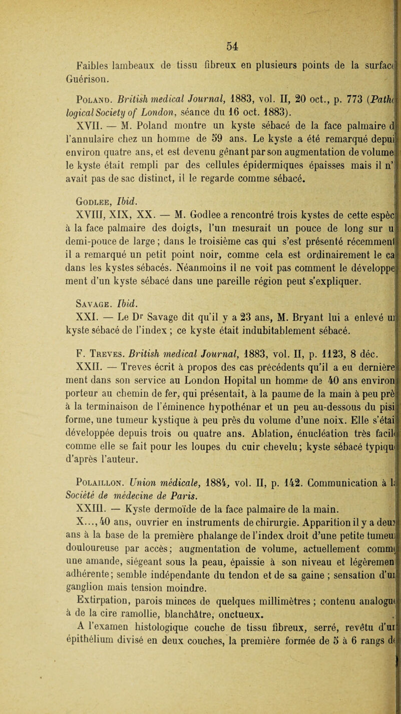 Faibles lambeaux de tissu fibreux en plusieurs points de la surfaci Guérison. Poland. British medical Journal, 1883, vol. II, 20 oet., p. 773 (Fallu logical Society of London, séance du 16 oct. 1883). XVII. — M. Poland montre un kyste sébacé de la face palmaire d l’annulaire chez un homme de 59 ans. Le kyste a été remarqué depui! environ quatre ans, et est devenu gênant par son augmentation de volume le kyste était rempli par des cellules épidermiques épaisses mais il n’ avait pas de sac distinct, il le regarde comme sébacé. Godlee, Ibid. XVIII, XIX, XX. — M. Godlee a rencontré trois kystes de cette espèc: à la face palmaire des doigts, l’un mesurait un pouce de long sur u demi-pouce de large ; dans le troisième cas qui s’est présenté récemment il a remarqué un petit point noir, comme cela est ordinairement le ca dans les kystes sébacés. Néanmoins il ne voit pas comment le développe ment d’un kyste sébacé dans une pareille région peut s’expliquer. Savage. Ibid. XXI. — Le Dr Savage dit qu’il y a 23 ans, M. Bryant lui a enlevé ui kyste sébacé de l’index ; ce kyste était indubitablement sébacé. F. Treves. British medical Journal, 1883, vol. II, p. 1123, 8 déc. XXII. — Treves écrit à propos des cas précédents qu’il a eu dernière ment dans son service au London Hôpital un homme de 40 ans environ porteur au chemin de fer, qui présentait, à la paume de la main à peu prè à la terminaison de l’éminence hypothénar et un peu au-dessous du pisi forme, une tumeur kystique à peu près du volume d’une noix. Elle s’étai développée depuis trois ou quatre ans. Ablation, énucléation très facih comme elle se fait pour les loupes du cuir chevelu; kyste sébacé typiqn d’après l’auteur. Polaillon. Union médicale, 1884, vol. II, p. 142. Communication à 1: Société de médecine de Paris. XXIII. — Kyste dermoïde de la face palmaire de la main. X...,40 ans, ouvrier en instruments de chirurgie. Apparition il y a deun ans à la base de la première phalange de l’index droit d’une petite tumeui douloureuse par accès; augmentation de volume, actuellement comme une amande, siégeant sous la peau, épaissie à son niveau et légèremen adhérente; semble indépendante du tendon et de sa gaine ; sensation d’ui ganglion mais tension moindre. Extirpation, parois minces de quelques millimètres ; contenu analogue à de la cire ramollie, blanchâtre, onctueux. A l’examen histologique couche de tissu fibreux, serré, revêtu d’ur épithélium divisé en deux couches, la première formée de 5 à 6 rangs d(