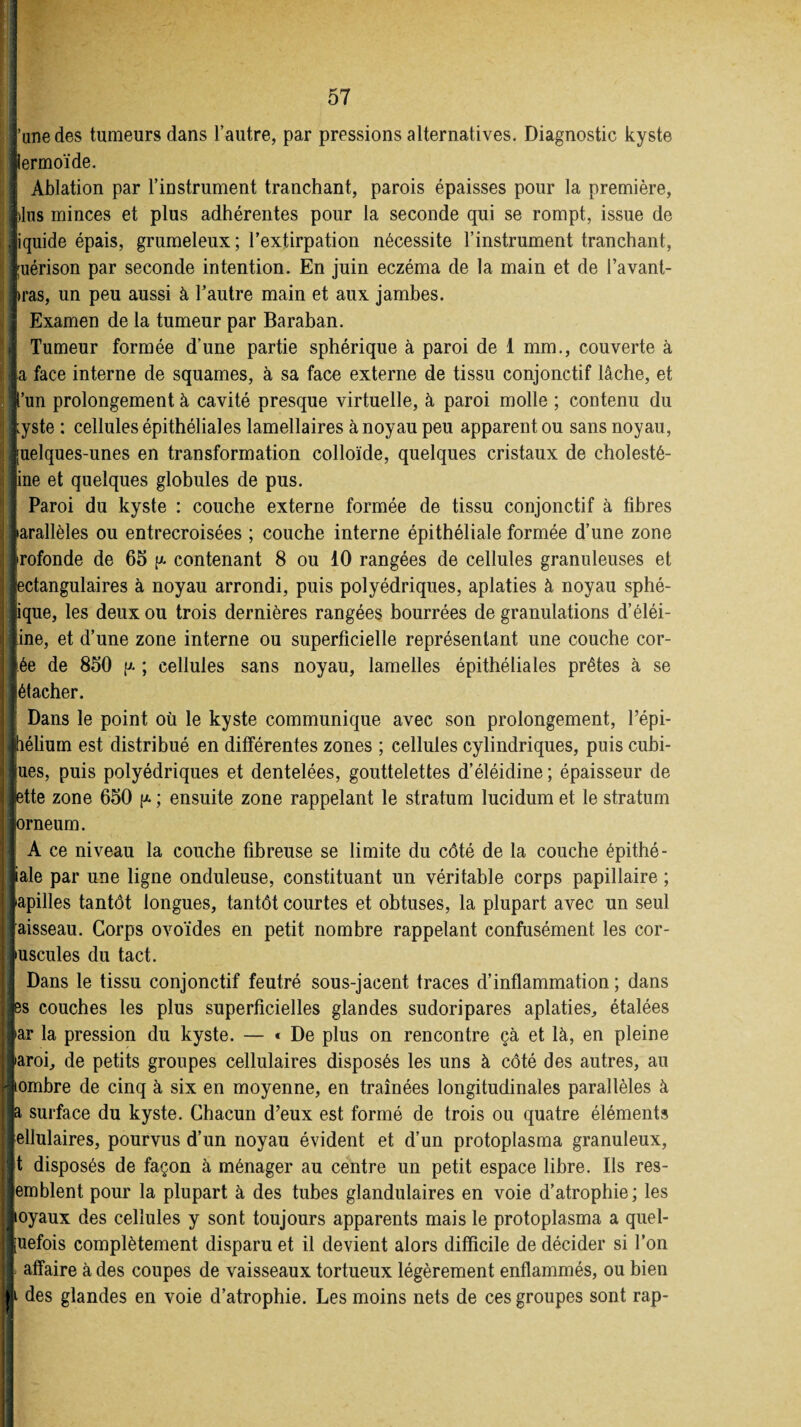 l’une des tumeurs dans l’autre, par pressions alternatives. Diagnostic kyste Jiermoïde. I Ablation par l’instrument tranchant, parois épaisses pour la première, lins minces et plus adhérentes pour la seconde qui se rompt, issue de liquide épais, grumeleux; l’extirpation nécessite l’instrument tranchant, Juérison par seconde intention. En juin eczéma de la main et de l’avant- iras, un peu aussi à l’autre main et aux jambes. Examen de la tumeur par Baraban. | Tumeur formée d’une partie sphérique à paroi de 1 mm., couverte à la face interne de squames, à sa face externe de tissu conjonctif lâche, et |’un prolongement à cavité presque virtuelle, à paroi molle ; contenu du lyste : cellules épithéliales lamellaires à noyau peu apparent ou sans noyau, Juelques-unes en transformation colloïde, quelques cristaux de cholesté- line et quelques globules de pus. Paroi du kyste : couche externe formée de tissu conjonctif à fibres larallèles ou entrecroisées ; couche interne épithéliale formée d’une zone Irofonde de 65 p. contenant 8 ou 10 rangées de cellules granuleuses et lectangulaires à noyau arrondi, puis polyédriques, aplaties à noyau sphé- jique, les deux ou trois dernières rangées bourrées de granulations d’éléi- tine, et d’une zone interne ou superficielle représentant une couche cor- l.ée de 850 p* ; cellules sans noyau, lamelles épithéliales prêtes à se létacher. Dans le point où le kyste communique avec son prolongement, l’épi- Jhélium est distribué en différentes zones ; cellules cylindriques, puis cubi¬ ques, puis polyédriques et dentelées, gouttelettes d’éléidine ; épaisseur de Jette zone 650 p- ; ensuite zone rappelant le stratum lucidum et le stratum Jorneum. A ce niveau la couche fibreuse se limite du côté de la couche épithé¬ liale par une ligne onduleuse, constituant un véritable corps papillaire ; lapilles tantôt longues, tantôt courtes et obtuses, la plupart avec un seul [aisseau. Corps ovoïdes en petit nombre rappelant confusément les cor¬ puscules du tact. Dans le tissu conjonctif feutré sous-jacent traces d’inflammation ; dans les couches les plus superficielles glandes sudoripares aplaties, étalées lar la pression du kyste. — « De plus on rencontre çà et là, en pleine laroi, de petits groupes cellulaires disposés les uns à côté des autres, au 'liombre de cinq à six en moyenne, en traînées longitudinales parallèles à ife surface du kyste. Chacun d’eux est formé de trois ou quatre éléments fellulaires, pourvus d’un noyau évident et d’un protoplasma granuleux, lit disposés de façon à ménager au centre un petit espace libre. Ils res¬ semblent pour la plupart à des tubes glandulaires en voie d’atrophie; les loyaux des cellules y sont toujours apparents mais le protoplasma a quel¬ quefois complètement disparu et il devient alors difficile de décider si l’on I affaire à des coupes de vaisseaux tortueux légèrement enflammés, ou bien |i des glandes en voie d’atrophie. Les moins nets de ces groupes sont rap-