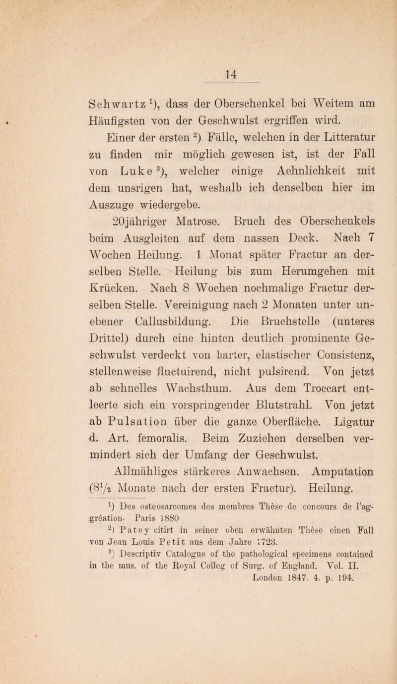 Schwartz1), dass der Oberschenkel bei Weitem am Häufigsten von der Geschwulst ergriffen wird. Einer der ersten 2) Fälle, welchen in der Litteratur zu finden mir möglich gewesen ist, ist der Fall von Luke3), welcher einige Aehnlichkeit mit dem unsrigen hat, weshalb ich denselben hier im Auszuge wiedergebe. 20jähriger Matrose. Bruch des Oberschenkels beim Ausgleiten auf dem nassen Deck. Nach 7 Wochen Heilung. 1 Monat später Fractur an der¬ selben Stelle. Heilung bis zum Herumgehen mit Krücken. Nach 8 Wochen nochmalige Fractur der¬ selben Stelle. Vereinigung nach 2 Monaten unter un¬ ebener Callusbildung. Die Bruchstelle (unteres Drittel) durch eine hinten deutlich prominente Ge¬ schwulst verdeckt von harter, elastischer Consistenz, stellenweise fluctuirend, nicht pulsirend. Von jetzt ab schnelles Wachsthum. Aus dem Troccart ent¬ leerte sich ein vorspringender Blutstrahl. Von jetzt ab Pulsation über die ganze Oberfläche. Ligatur d. Art. femoralis. Beim Zuziehen derselben ver¬ mindert sich der Umfang der Geschwulst. Allmähliges stärkeres Anwachsen. Amputation (8Y2 Monate nach der ersten Fractur). Heilung. fl Des osteosarcomes des membres These de concours de l’ag- greation- Paris 1880 2) Patey citirt in seiner oben erwähnten These einen Fall von Jean Louis Petit aus dem Jahre 1723. 3) Descriptiv Catalogue of the pathological specimens contained in the mus. of the Royal Coli eg of Surg. of England. Vol. II. London 1847. 4. p. 194.