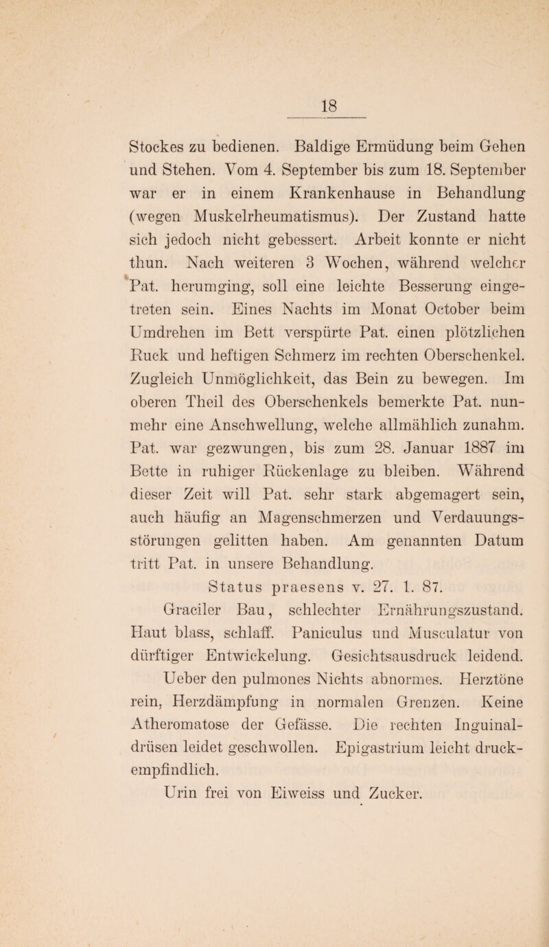 _18 Stockes zu bedienen. Baldige Ermüdung beim Gehen und Stehen. Vom 4. September bis zum 18. September war er in einem Krankenhause in Behandlung (wegen Muskelrheumatismus). Der Zustand hatte sich jedoch nicht gebessert. Arbeit konnte er nicht thun. Nach weiteren 3 Wochen, während welcher Pat. herumging, soll eine leichte Besserung einge¬ treten sein. Eines Nachts im Monat October beim Umdrehen im Bett verspürte Pat. einen plötzlichen Buck und heftigen Schmerz im rechten Oberschenkel. Zugleich Unmöglichkeit, das Bein zu bewegen. Im oberen Theil des Oberschenkels bemerkte Pat. nun¬ mehr eine Anschwellung, welche allmählich zunahm. Pat. war gezwungen, bis zum 28. Januar 1887 im Bette in ruhiger Bückenlage zu bleiben. Während dieser Zeit will Pat. sehr stark abgemagert sein, auch häufig an Magenschmerzen und Verdauungs¬ störungen gelitten haben. Am genannten Datum tritt Pat. in unsere Behandlung. Status praesens v. 27. 1. 87. Gradier Bau, schlechter Ernährungszustand. Haut blass, schlaff. Paniculus und Musculatur von dürftiger Entwickelung. Gesichtsausdruck leidend. Ueber den pulmones Nichts abnormes. Herztöne rein, Herzdämpfung in normalen Grenzen. Keine Atheromatose der Gefässe. Die rechten Inguinal¬ drüsen leidet geschwollen. Epigastrium leicht druck¬ empfindlich. Urin frei von Eiweiss und Zucker.