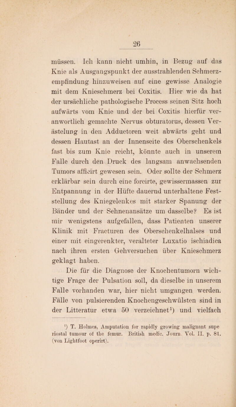 müssen. Ich kann nicht umhin, in Bezug auf das Knie als Ausgangspunkt der ausstrahlenden Schmerz¬ empfindung hinzuweisen auf eine gewisse Analogie mit dem Knieschmerz bei Coxitis. Hier wie da hat der ursächliche pathologische Process seinen Sitz hoch aufwärts vom Knie und der hei Coxitis hierfür ver- anwörtlich gemachte Nervus obturatorus, dessen Ver¬ ästelung in den Adductoren weit abwärts geht und dessen Hautast an der Innenseite des Oberschenkels fast bis zum Knie reicht, könnte auch in unserem Falle durch den Druck des langsam an wachsenden Tumors afficirt gewesen sein. Oder sollte der Schmerz erklärbar sein durch eine forcirte, gewissermassen zur Entpannung in der Hüfte dauernd unterhaltene Fest¬ stellung des Kniegelenkes mit starker Spanung der Bänder und der Sehnenansätze um dasselbe? Es ist mir wenigstens aufgefallen, dass Patienten unserer Klinik mit Fracturen des Oberschenkelhalses und einer mit eingerenkter, veralteter Luxatio ischiadica nach ihren ersten Gehversuchen über Knieschmerz geklagt haben. Die für die Diagnose der Knochentumorn wich¬ tige Frage der Pulsation soll, da dieselbe in unserem Falle vorhanden war, hier nicht umgangen werden. Fälle von pulsierenden Knochengeschwülsten sind in der Litteratur etwa 50 verzeichnet1) und vielfach ’) T. Holmes, Amputation for rapidly growing malignant supe riostal tumour of the femur. British medic. Journ. Yol. II. p. 81. (von Lightfoot operirt).