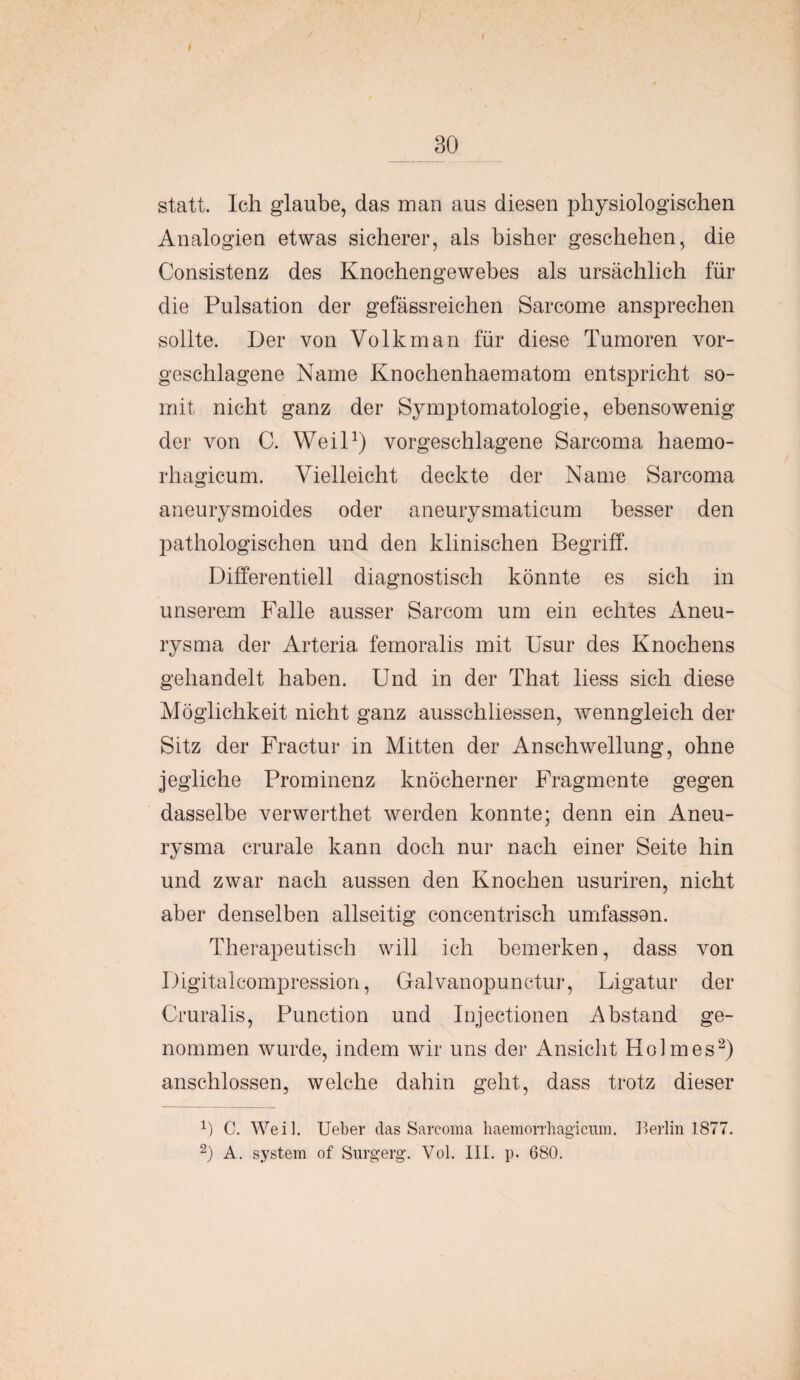 statt. Ich glaube, das man aus diesen physiologischen Analogien etwas sicherer, als bisher geschehen, die Consistenz des Knochengewebes als ursächlich für die Pulsation der gefässreichen Sarcome ansprechen sollte. Der von Volk man für diese Tumoren vor¬ geschlagene Name Knochenhaematom entspricht so¬ mit nicht ganz der Symptomatologie, ebensowenig der von C. Weil1) vorgeschlagene Sarcoma haemo- rhagicum. Vielleicht deckte der Name Sarcoma aneurysmoides oder aneurysmaticum besser den pathologischen und den klinischen Begriff. Differentiell diagnostisch könnte es sich in unserem Falle ausser Sarcom um ein echtes Aneu¬ rysma der Arteria femoralis mit Usur des Knochens gehandelt haben. Und in der That liess sich diese Möglichkeit nicht ganz ausschliessen, wenngleich der Sitz der Fractur in Mitten der Anschwellung, ohne jegliche Prominenz knöcherner Fragmente gegen dasselbe verwerthet werden konnte; denn ein Aneu¬ rysma crurale kann doch nur nach einer Seite hin und zwar nach aussen den Knochen usuriren, nicht aber denselben allseitig concentrisch umfassen. Therapeutisch will ich bemerken, dass von Digitalcompression, Galvanopunctur, Ligatur der Cruralis, Punction und Injectionen Abstand ge¬ nommen wurde, indem wir uns der Ansicht Holmes2) anschlossen, welche dahin geht, dass trotz dieser f) C. Weil. Ueber das Sarcoma haemorrhagicnm. Berlin 1877. 2) A. System of Surgerg. Vol. III. p. 680.