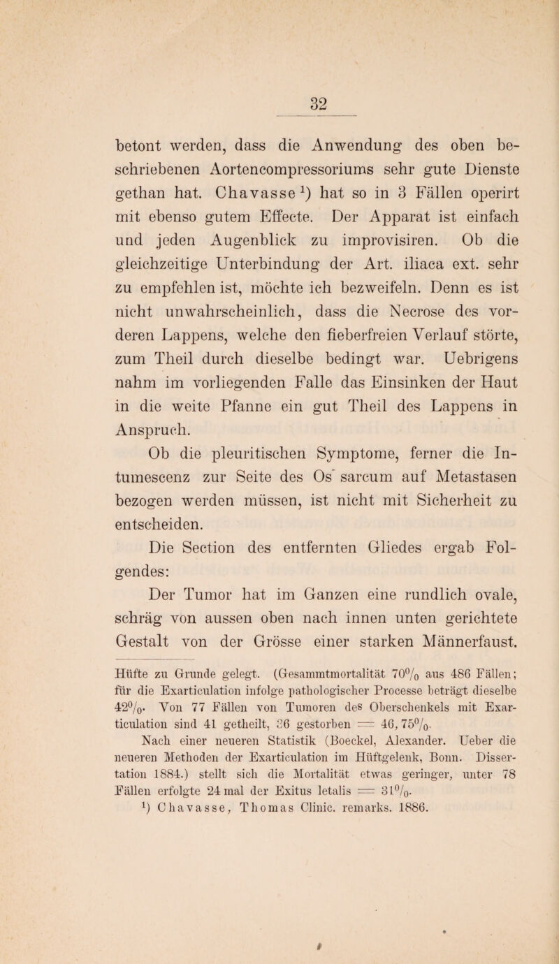 betont werden, dass die Anwendung des oben be¬ schriebenen Aortencompressoriums sehr gute Dienste gethan hat. Chavasse1) hat so in 3 Fällen operirt mit ebenso gutem Effecte. Der Apparat ist einfach und jeden Augenblick zu improvisiren. Ob die gleichzeitige Unterbindung der Art. iliaca ext. sehr zu empfehlen ist, möchte ich bezweifeln. Denn es ist nicht unwahrscheinlich, dass die Necrose des vor¬ deren Lappens, welche den fieberfreien Verlauf störte, zum Theil durch dieselbe bedingt war. Uebrigens nahm im vorliegenden Falle das Einsinken der Haut in die weite Pfanne ein gut Theil des Lappens in Anspruch. Ob die pleuritischen Symptome, ferner die In- tumescenz zur Seite des Os* sarcum auf Metastasen bezogen werden müssen, ist nicht mit Sicherheit zu entscheiden. Die Section des entfernten Gliedes ergab Fol¬ gendes: Der Tumor hat im Ganzen eine rundlich ovale, schräg von aussen oben nach innen unten gerichtete Gestalt von der Grösse einer starken Männerfaust. Hüfte zu Grunde gelegt. (Gesammtmortalität 70% aus 486 Fällen; für die Exarticulation infolge pathologischer Processe beträgt dieselbe 42%. Yon 77 Fällen von Tumoren des Oberschenkels mit Exar¬ ticulation sind 41 getheilt, 36 gestorben = 46, 75%. Nach einer neueren Statistik (Boeckel, Alexander. Ueber die neueren Methoden der Exarticulation im Hüftgelenk, Bonn. Disser¬ tation 1884.) stellt sich die Mortalität etwas geringer, unter 78 Fällen erfolgte 24 mal der Exitus letalis = 31%. p Chavasse, Thomas Clinic. remarks. 1886.