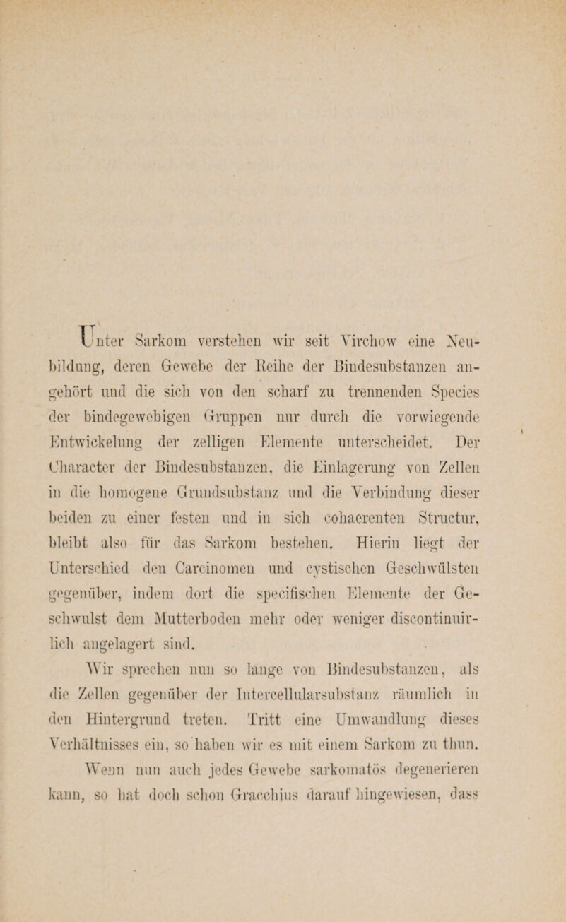 I nter Sarkom verstehen wir seit Virchow eine Neu¬ bildung, deren Gewebe der Eeihe der Bindesubstanzen an¬ gehört und die sich von den scharf zu trennenden Species der bindegewebigen Gruppen nur durch die vorwiegende Entwickelung der zölligen Elemente unterscheidet. Der Character der Bindesubstanzen, die Einlagerung von Zellen in die homogene Grundsubstanz und die Verbindung dieser beiden zu einer festen und in sicli cohaerenten Structur, bleibt also für das Sarkom bestehen. Hierin liegt der Unterschied den Carcinomen und eystischen Geschwülsten gegenüber, indem dort die specifischen Elemente der Ge¬ schwulst dem Mutterboden mehr oder weniger discontinuir- lieh angelagert sind. Wir sprechen nun so lange von Bindesubstanzen, als die Zellen gegenüber der Intercellularsubstanz räumlich in den Hintergrund treten. Tritt eine Umwandlung dieses Verhältnisses ein, so haben wir es mit einem Sarkom zu thun. Wenn nun auch jedes Gewebe sarkomatös degenerieren kann, so hat doch schon Gracchius darauf hingewiesen, dass