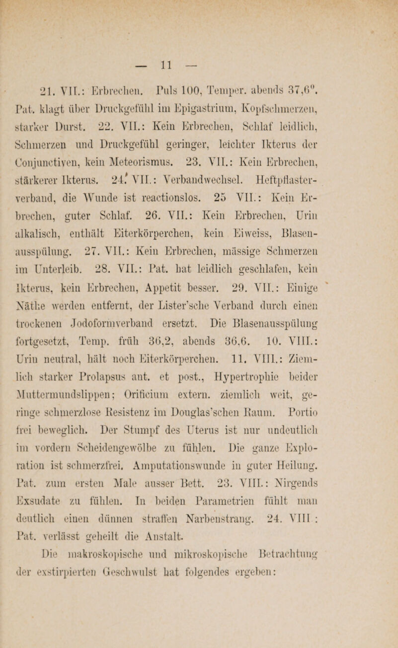 21. VH.: Erbrechen. Puls 100, Temper, abends 37,6°. Pat. klagt über Druckgefülil im Epigastrinm, Kopfschmerzen, starker Durst. 22. VII.: Kein Erbrechen, Schlaf leidlich, Schmerzen und Druckgefühl geringer, leichter Ikterus der Conjunctiven, kein Meteorismus. 23. VII.: Kein Erbrechen, stärkerer Ikterus. 24.* VII.: Verbandwechsel. Heftpflaster¬ verband, die Wunde ist reactionslos. 25 VII.: Kein Er¬ brechen, guter Schlaf. 26. VII.: Kein Erbrechen, Urin alkalisch, enthält Eiterkörperchen, kein Eiweiss, Blasen¬ ausspülung. 27. VII.: Kein Erbrechen, massige Schmerzen im Unterleib. 28. VII.: Pat. hat leidlich geschlafen, kein Ikterus, kein Erbrechen, Appetit besser. 29. VII.: Einige Käthe werden entfernt, der Listersehe Verband durch einen trockenen Jodoform verband ersetzt. Die Blasenausspülung fortgesetzt, Temp. früh 36,2, abends 36.6. 10. VIII.: Urin neutral, hält noch Eiterkörperchen. 11. VIII.: Ziem¬ lich starker Prolapsus aut. et post., Hypertrophie beider Muttermundslippen; Orificium extern, ziemlich weit, ge¬ ringe schmerzlose Resistenz im Douglas’schen Raum. Portio frei beweglich. Der Stumpf des Uterus ist nur undeutlich im vordem Scheidengewölbe zu fühlen. Die ganze Explo¬ ration ist schmerzfrei. Amputationswunde in guter Heilung. Pat. zum ersten Male ausser Bett. 23. VIII.: Nirgends Exsudate zu fühlen. In beiden Parametrien fühlt man deutlich einen dünnen straffen Narbenstrang. 24. VIII : Pat. verlässt geheilt die Anstalt. Die makroskopische und mikroskopische Betrachtung der exstirpierten Geschwulst hat folgendes ergeben: