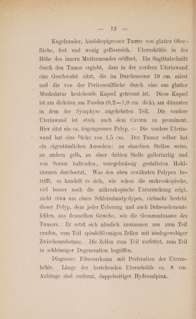 Kugelrunder, kindskopfgrosser Tumor von glatter Ober¬ fläche, fest und wenig gefässreich. Uterushöhle in der Höhe des innern Muttermundes eröffnet. Ein Sagittalschnitt durch den Tumor ergiebt, dass in der vordem Uterinwand eine Geschwulst sitzt, die im Durchmesser 10 cm. misst und die von der Peritonealfläche durch eine aus glatter Muskulatur bestehende Kapsel getrennt ist. Diese Kapsel ist am dicksten am Fundus (0,2 —1,0 cm. dick), am dünnsten in dem der Symphyse zugekehrten Teil. Die vordere Uterinwand ist stark nach dem Cavum zu prominent. Hier sitzt ein ca. feigengrosser Polyp. — Die vordere Uterin¬ wand hat eine Dicke von 1,5 cm. Der Tumor selber hat ein eigentümliches Aussehen: an einzelnen Stellen weiss, an andern gelb, an einer dritten Stelle gallertartig und von Serum haltenden, unregelmässig gestalteten Hohl¬ räumen durchsetzt. Was den oben erwähnten Polypen be¬ trifft, so handelt es sich, wie schon die makroskopische, viel besser noch die mikroskopische Untersuchung zeigt, nicht etwa um einen Schleimhautpolypen, vielmehr besteht dieser Polyp, dem jeder Ueberzug und auch Drüsenelemente fehlen, aus demselben Gewebe, wie die Gesammtmasse des Tumors. Er setzt sich nämlich zusammen aus zum Teil runden, zum Teil spindelförmigen Zellen mit bindegewebiger Zwischensubstanz. Die Zellen zum Teil verfettet, zum Teil in schleimiger Degeneration begriffen. Diagnose: Fibrosarkoma mit Perforation der Uterus¬ höhle. Länge der bestehenden Uterushöhle ca. 8 cm. Anhänge sind entfernt, doppelseitiger Hydrosalpinx.