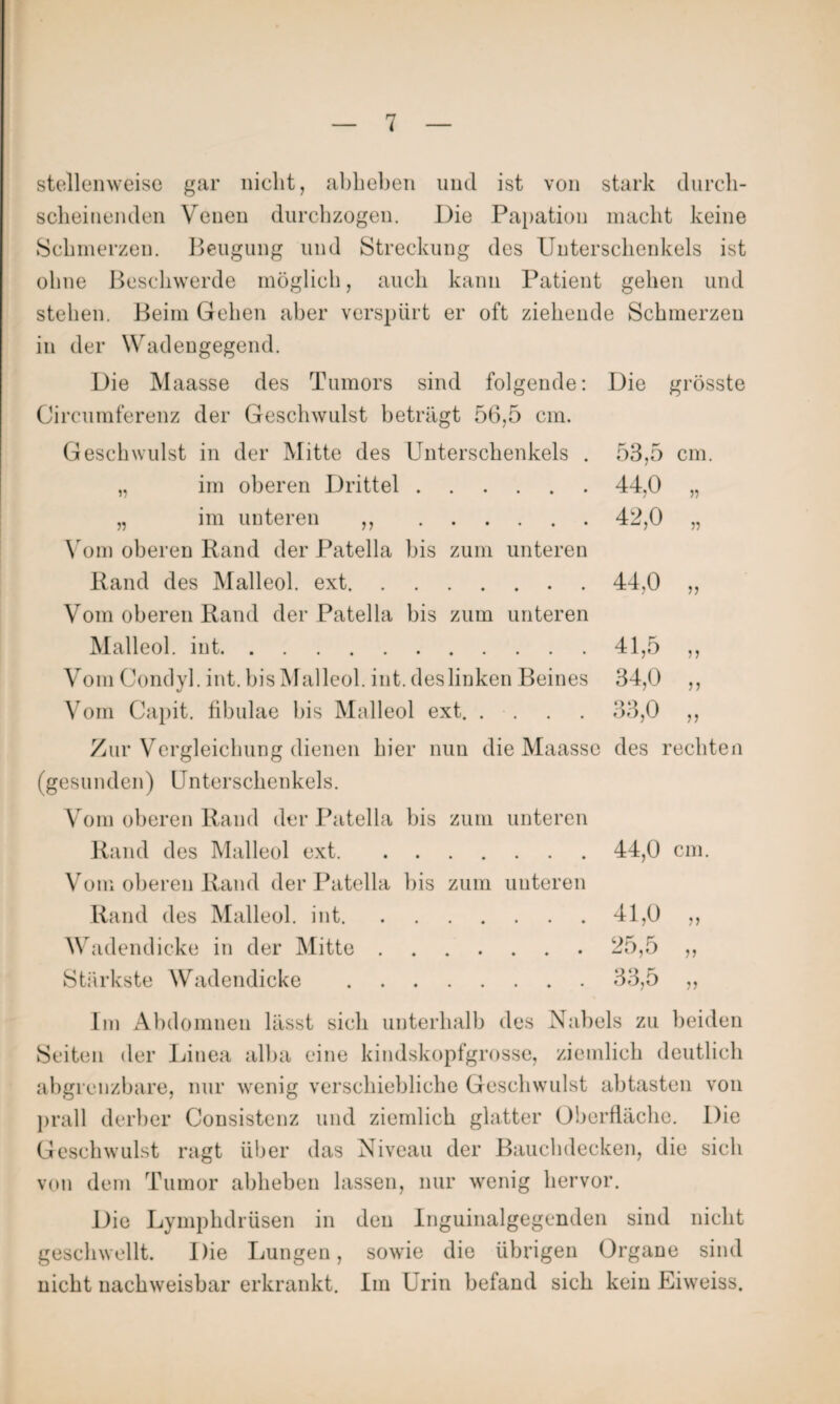 stellenweise gar nicht, abheben und ist von stark durch¬ scheinenden Venen durchzogen. Die Papation macht keine Schmerzen. Beugung und Streckung des Unterschenkels ist ohne Beschwerde möglich, auch kann Patient gehen und stehen. Beim Gehen aber verspürt er oft ziehende Schmerzen in der Wadengegend. Die Maasse des Tumors sind folgende: Die grösste Circumferenz der Geschwulst beträgt 56,5 cm. Geschwulst in der Mitte des Unterschenkels . „ im oberen Drittel. „ im unteren ,, . Vom oberen Rand der Patella bis zum unteren Rand des Malleol. ext. Vom oberen Rand der Patella bis zum unteren Malleol. int.41,5 Vom Condyl. int. bis Malleol. int. des linken Beines 34,0 Vom Capit. fibulae bis Malleol ext.33,0 Zur Vergleichung dienen hier nun die Maasse des rechten (gesunden) Unterschenkels. 53,5 cm. 44,0 „ 42,0 „ 44,0 ,, 5 J J) )) Vom oberen Rand der Patella bis zum unteren Rand des Malleol ext.44,0 cm. Vom oberen Rand der Patella bis zum unteren Rand des Malleol. int.41,0 ,, Wadendicke in der Mitte.25,5 ,, Stärkste Wadendicke .33,5 „ Im Abdomnen lässt sich unterhalb des Nabels zu beiden Seiten der Linea alba eine kindskopfgrosse, ziemlich deutlich abgrcnzbare, nur wenig verschiebliche Geschwulst abtasten von prall derber Consistenz und ziemlich glatter Oberfläche. Die Geschwulst ragt über das Niveau der Bauchdecken, die sich von dem Tumor abheben lassen, nur wenig hervor. Die Lymphdrüsen in den Inguinalgegenden sind nicht geschwellt. Die Lungen, sowie die übrigen Organe sind nicht nachweisbar erkrankt. Im Urin befand sich kein Eiweiss.