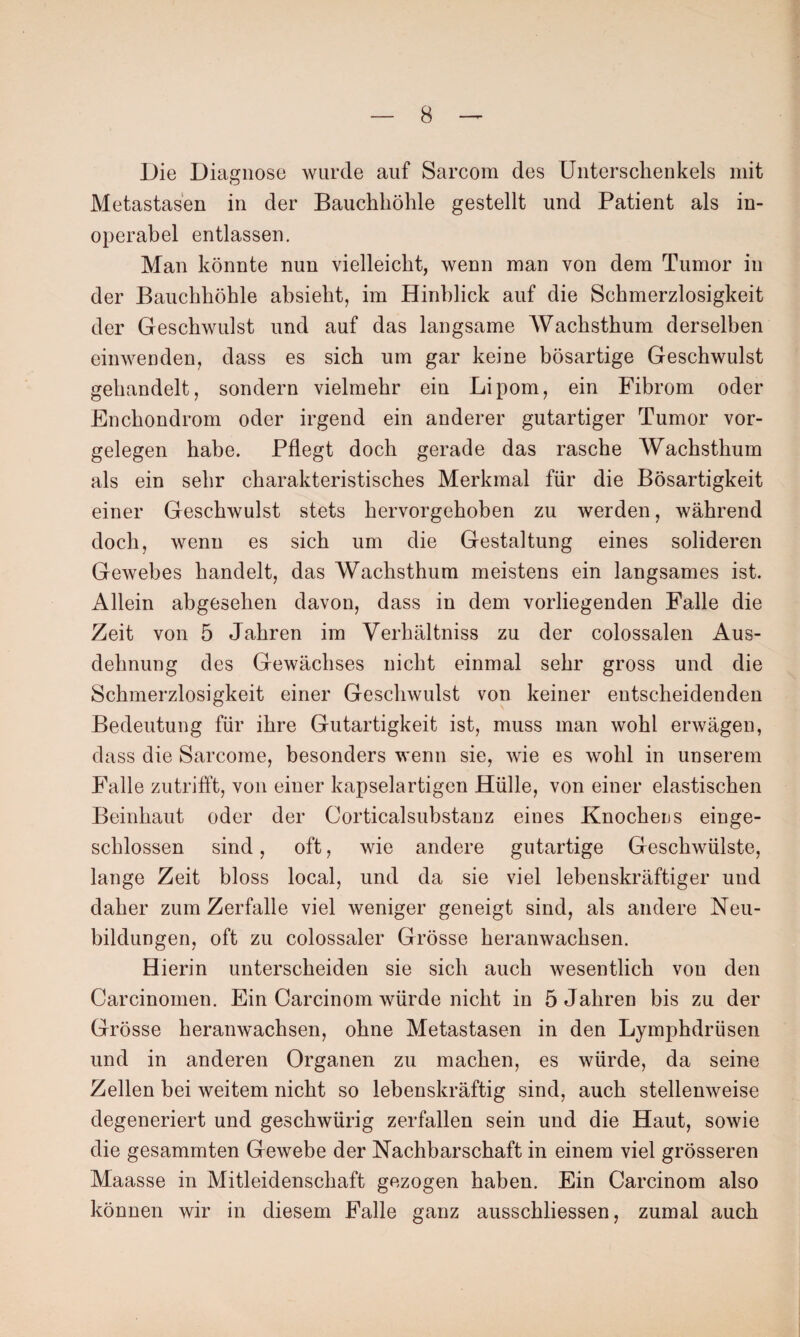 Die Diagnose wurde auf Sarcom des Unterschenkels mit Metastasen in der Bauchhöhle gestellt und Patient als in¬ operabel entlassen. Man könnte nun vielleicht, wenn man von dem Tumor in der Bauchhöhle absieht, im Hinblick auf die Schmerzlosigkeit der Geschwulst und auf das langsame Wachsthum derselben einwenden, dass es sich um gar keine bösartige Geschwulst gehandelt, sondern vielmehr ein Lipom, ein Fibrom oder Enchondrom oder irgend ein anderer gutartiger Tumor Vor¬ gelegen habe. Pflegt doch gerade das rasche Wachsthum als ein sehr charakteristisches Merkmal für die Bösartigkeit einer Geschwulst stets hervorgehoben zu werden, während doch, wenn es sich um die Gestaltung eines solideren Gewebes handelt, das Wachsthum meistens ein langsames ist. Allein abgesehen davon, dass in dem vorliegenden Falle die Zeit von 5 Jahren im Verbaltniss zu der colossalen Aus¬ dehnung des Gewächses nicht einmal sehr gross und die Schmerzlosigkeit einer Geschwulst von keiner entscheidenden Bedeutung für ihre Gutartigkeit ist, muss man wohl erwägen, dass die Sarcome, besonders wenn sie, wie es wohl in unserem Falle zutrifft, von einer kapselartigen Hülle, von einer elastischen Beinhaut oder der Corticalsubstanz eines Knocheus einge¬ schlossen sind, oft, wie andere gutartige Geschwülste, lange Zeit bloss local, und da sie viel lebenskräftiger und daher zum Zerfalle viel weniger geneigt sind, als andere Neu¬ bildungen, oft zu colossaler Grösse heranwachsen. Hierin unterscheiden sie sich auch wesentlich von den Carcinomen. Ein Carcinom würde nicht in 5 Jahren bis zu der Grösse heranwachsen, ohne Metastasen in den Lymphdriisen und in anderen Organen zu machen, es würde, da seine Zellen bei weitem nicht so lebenskräftig sind, auch stellenweise degeneriert und geschwürig zerfallen sein und die Haut, sowie die gesammten Gewebe der Nachbarschaft in einem viel grösseren Maasse in Mitleidenschaft gezogen haben. Ein Carcinom also können wir in diesem Falle ganz ausschliessen, zumal auch