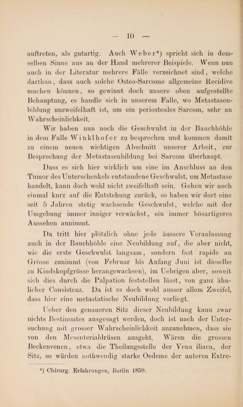 auftreten, als gutartig. Auch Weber*) spricht sich in dem¬ selben Sinne aus an der Hand mehrerer Beispiele. Wenn nun auch in der Literatur mehrere Fälle verzeichnet sind, welche darthun , dass auch solche Osteo-Sarcome allgemeine Recidive machen können, so gewinnt doch unsere oben aufgestellte Behauptung, es handle sich in unserem Falle, wo Metastasen¬ bildung unzweifelhaft ist, um ein periosteales Sarcom, sehr an Wahrscheinlichkeit. Wir haben nun noch die Geschwulst in der Bauchhöhle in dem Falle Winklhofer zu besprechen und kommen damit zu einem neuen wichtigen Abschnitt unserer Arbeit, zur Besprechung der Metastasenbildung bei Sarcom überhaupt. Dass es sich hier wirklich um eine im Anschluss an den Tumor des Unterschenkels entstandene Geschwulst, um Metastase handelt, kann doch wohl nicht zweifelhaft sein. Gehen wir noch einmal kurz auf die Entstehung zurück, so haben wir dort eine seit 5 Jahren stetig wachsende Geschwulst, welche mit der Umgebung immer inniger verwächst, ein immer bösartigeres Aussehen annimmt. Da tritt hier plötzlich ohne jede äussere Veranlassung auch in der Bauchhöhle eine Neubildung auf, die aber nicht, wie die erste Geschwulst langsam, sondern fast rapide an Grösse zunimmt (von Februar bis Anfang Juni ist dieselbe zu Kindskopfgrösse herangewachsen), im Uebrigen aber, soweit sich dies durch die Palpation feststellen lässt, von ganz ähn¬ licher Consistenz. Da ist es doch wohl ausser allem Zweifel, dass hier eine metastatische Neubildung vorliegt. Ueber den genaueren Sitz dieser Neubildung kann zwar nichts Bestimmtes ausgesagt werden, doch ist nach der Unter¬ suchung mit grosser Wahrscheinlichkeit anzunehmen, dass sie von den Mesenterialdrüsen ausgeht. Wären die grossen Beckenvenen, etwa die Theilungsstelle der Vena iliaca, der Sitz, so würden notkwendig starke Oedeme der unteren Extre- *) Chirurg. Erfahrungen, Berlin 1859.