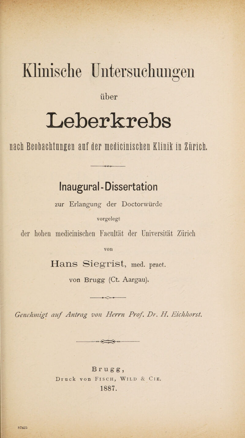 Klinische Untersuchungen über Leberkrebs nach Beobachtungen auf her meflicinischen Klinik in Zürich. Inaugural - Dissertation zur Erlangung der Doctorwürde vorgelegt der hohen medicinischen Facultät der Universität Zürich von Hans Siegrist, med. pract. von Brugg (Ct. Aargau). -—o-- Genehmigt auf Antrag von Herrn Prof. Dr. H. Eichhorst. Brugg, Druck von Fisch, Wild & Cie. 1887. 87425