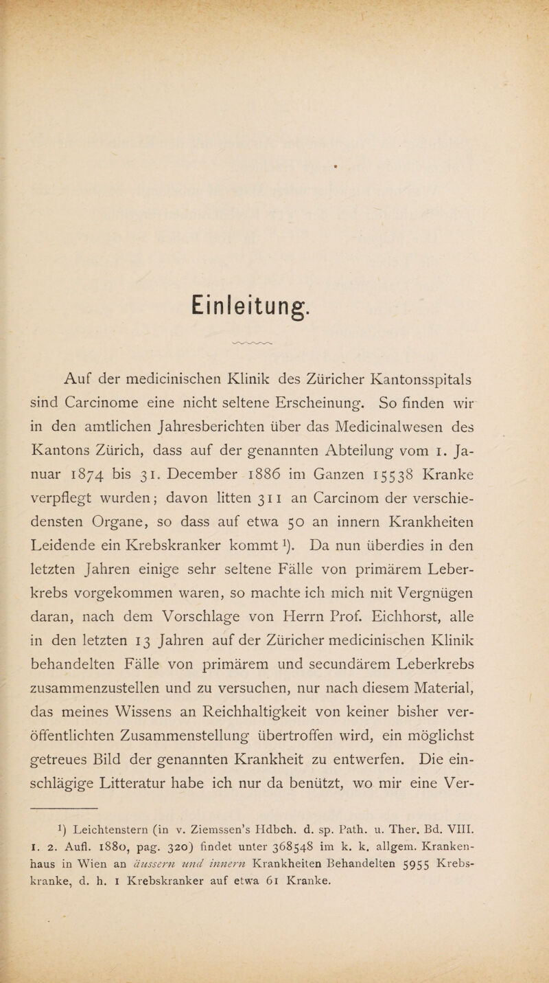 Einleitung. Auf der medicinischen Klinik des Züricher Kantonsspitals sind Carcinome eine nicht seltene Erscheinung. So finden wir in den amtlichen Jahresberichten über das Medicinalwesen des Kantons Zürich, dass auf der genannten Abteilung vom i. Ja¬ nuar 1874 bis 31. December 1886 im Ganzen 15538 Kranke verpflegt wurden; davon litten 311 an Carcinom der verschie¬ densten Organe, so dass auf etwa 50 an innern Krankheiten Leidende ein Krebskranker kommt*). Da nun überdies in den letzten Jahren einige sehr seltene Fälle von primärem Leber¬ krebs vorgekommen waren, so machte ich mich mit Vergnügen daran, nach dem Vorschläge von Herrn Prof. Eichhorst, alle in den letzten 13 Jahren auf der Züricher medicinischen Klinik behandelten Fälle von primärem und secundärem Leberkrebs zusammenzustellen und zu versuchen, nur nach diesem Material, das meines Wissens an Reichhaltigkeit von keiner bisher ver¬ öffentlichten Zusammenstellung übertroffen wird, ein möglichst getreues Bild der genannten Krankheit zu entwerfen. Die ein¬ schlägige Litteratur habe ich nur da benützt, wo mir eine Ver- p Leichtenstern (in v. Ziemssen’s Hdbch. d. sp. Path. u. Ther. Bd. VIII. I. 2. Aufl. 1880, pag. 320) findet unter 368548 im k. k. allgem. Kranken¬ haus in Wien an äussern und innern Krankheiten Behandelten 5955 Krebs¬