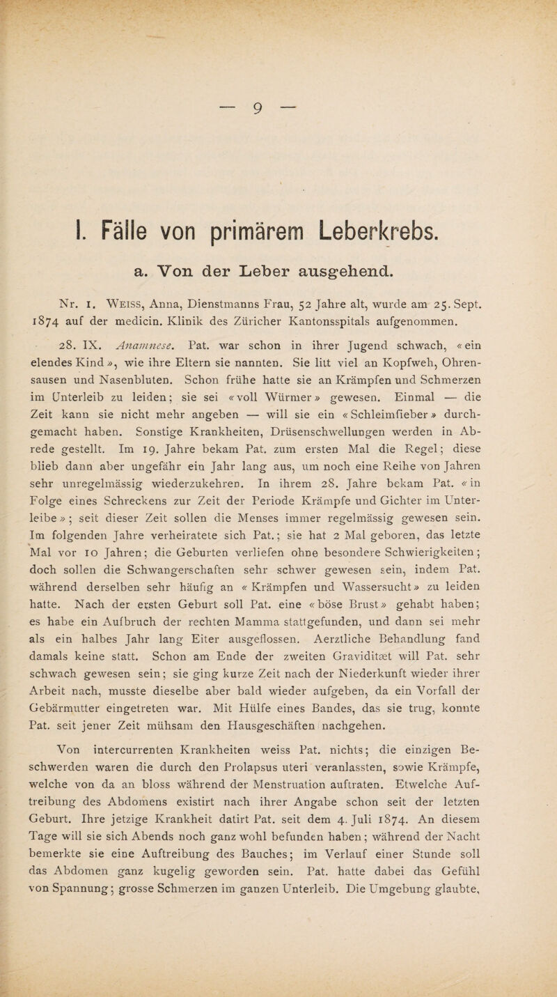 I. Fälle von primärem Leberkrebs. a. Von der Leber ausgehend. Nr. I. Weiss, Anna, Dienstmanns Frau, 52 Jahre alt, wurde am 25. Sept. 1874 auf der medicin. Klinik des Züricher Kantonsspitals aufgenommen. 28. IX. Anamnese. Pat. war schon in ihrer Jugend schwach, «ein elendes Kind », wie ihre Eltern sie nannten. Sie litt viel an Kopfweh, Ohren¬ sausen und Nasenbluten. Schon frühe hatte sie an Krämpfen und Schmerzen im Unterleib zu leiden; sie sei «voll Würmer» gewesen. Einmal — die Zeit kann sie nicht mehr angeben — will sie ein «Schleimfieber» durch¬ gemacht haben. Sonstige Krankheiten, Drüsenschwellungen werden in Ab¬ rede gestellt. Im 19. Jahre bekam Pat. zum ersten Mal die Regel; diese blieb dann aber ungefähr ein Jahr lang aus, um noch eine Reihe von Jahren sehr unregelmässig wiederzukehren. In ihrem 28. Jahre bekam Pat. «in Folge eines Schreckens zur Zeit der Periode Krämpfe und Gichter im Unter¬ leibe » ; seit dieser Zeit sollen die Menses immer regelmässig gewesen sein. Im folgenden Jahre verheiratete sich Pat.; sie hat 2 Mal geboren, das letzte % Mal vor 10 Jahren; die Geburten verliefen ohne besondere Schwierigkeiten; doch sollen die Schwangerschaften sehr schwer gewesen sein, indem Pat. während derselben sehr häufig an « Krämpfen und Wassersucht» zu leiden hatte. Nach der ersten Geburt soll Pat. eine «böse Brust» gehabt haben; es habe ein Aufbruch der rechten Mamma stattgefunden, und dann sei mehr als ein halbes Jahr lang Eiter ausgeflossen. Aerztliche Behandlung fand damals keine statt. Schon am Ende der zweiten Graviditset will Pat. sehr schwach gewesen sein; sie ging kurze Zeit nach der Niederkunft wieder ihrer Arbeit nach, musste dieselbe aber bald wieder aufgeben, da ein Vorfall der Gebärmutter eingetreten war. Mit Hülfe eines Bandes, das sie trug, konnte Pat. seit jener Zeit mühsam den Plausgeschäften nachgehen. Von intercurrenten Krankheiten weiss Pat. nichts; die einzigen Be¬ schwerden waren die durch den Prolapsus uteri veranlassten, sowie Krämpfe, welche von da an bloss während der Menstruation auftraten. Etwelche Auf¬ treibung des Abdomens existirt nach ihrer Angabe schon seit der letzten Geburt. Ihre jetzige Krankheit datirt Pat. seit dem 4. Juli 1874. An diesem Tage will sie sich Abends noch ganz wohl befunden haben; während der Nacht bemerkte sie eine Auftreibung des Bauches; im Verlauf einer Stunde soll das Abdomen ganz kugelig geworden sein. Pat. hatte dabei das Gefühl von Spannung; grosse Schmerzen im ganzen Unterleib. Die Umgebung glaubte,