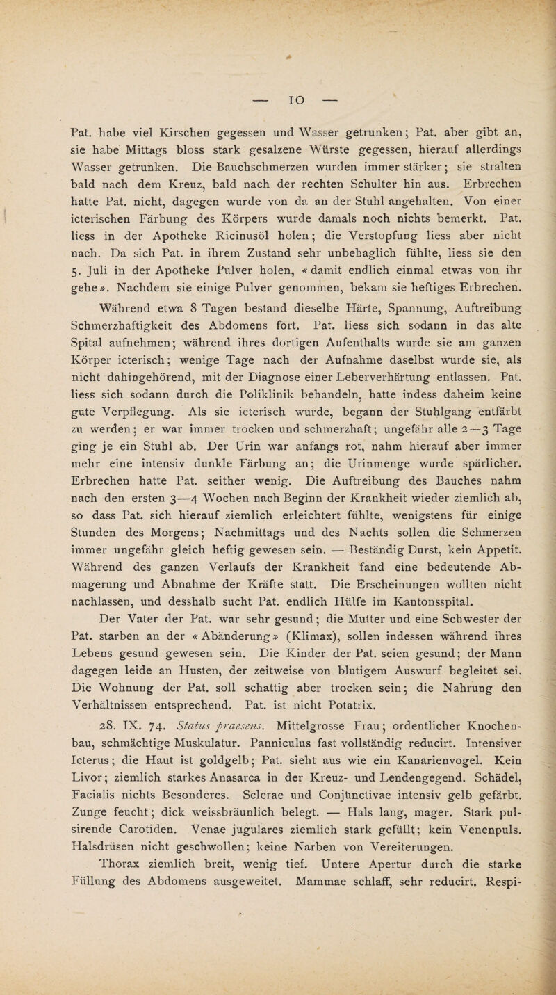 IO Pat. habe viel Kirschen gegessen und Wasser getrunken; Pat. aber gibt an, sie habe Mittags bloss stark gesalzene Würste gegessen, hierauf allerdings Wasser getrunken. Die Bauchschmerzen wurden immer stärker; sie stralten bald nach dem Kreuz, bald nach der rechten Schulter hin aus. Erbrechen hatte Pat. nicht, dagegen wurde von da an der Stuhl angehalten. Von einer icterischen Färbung des Körpers wurde damals noch nichts bemerkt. Pat. liess in der Apotheke Ricinusöl holen; die Verstopfung liess aber nicht nach. Da sich Pat. in ihrem Zustand sehr unbehaglich fühlte, liess sie den 5. Juli in der Apotheke Pulver holen, «damit endlich einmal etwas von ihr gehe». Nachdem sie einige Pulver genommen, bekam sie heftiges Erbrechen. Während etwa 8 Tagen bestand dieselbe Härte, Spannung, Auftreibung Schmerzhaftigkeit des Abdomens fort. Pat. liess sich sodann in das alte Spital aufnehmen; während ihres dortigen Aufenthalts wurde sie am ganzen Körper icterisch; wenige Tage nach der Aufnahme daselbst wurde sie, als nicht dahingehörend, mit der Diagnose einer Leberverhärtung entlassen. Pat. liess sich sodann durch die Poliklinik behandeln, hatte indess daheim keine gute Verpflegung. Als sie icterisch wurde, begann der Stuhlgang entfärbt zu werden; er war immer trocken und schmerzhaft; ungefähr alle 2 — 3 Tage ging je ein Stuhl ab. Der Urin war anfangs rot, nahm hierauf aber immer mehr eine intensiv dunkle Färbung an; die Urinmenge wurde spärlicher. Erbrechen hatte Pat. seither wenig. Die Auftreibung des Bauches nahm nach den ersten 3—4 Wochen nach Beginn der Krankheit wieder ziemlich ab, so dass Pat. sich hierauf ziemlich erleichtert fühlte, wenigstens für einige Stunden des Morgens; Nachmittags und des Nachts sollen die Schmerzen immer ungefähr gleich heftig gewesen sein. — Beständig Durst, kein Appetit. Während des ganzen Verlaufs der Krankheit fand eine bedeutende Ab¬ magerung und Abnahme der Kräfte statt. Die Erscheinungen wollten nicht nachlassen, und desshalb sucht Pat. endlich Hülfe im Kantonsspital. Der Vater der Pat. war sehr gesund; die Mutter und eine Schwester der Pat. starben an der «Abänderung» (Klimax), sollen indessen während ihres Lebens gesund gewesen sein. Die Kinder der Pat. seien gesund; der Mann dagegen leide an Husten, der zeitweise von blutigem Auswurf begleitet sei. Die Wohnung der Pat. soll schattig aber trocken sein; die Nahrung den Verhältnissen entsprechend. Pat. ist nicht Potatrix. 28. IX. 74. Status praesens. Mittelgrosse Frau; ordentlicher Knochen¬ bau, schmächtige Muskulatur. Panniculus fast vollständig reducirt. Intensiver Icterus; die Haut ist goldgelb; Pat. sieht aus wie ein Kanarienvogel. Kein Livor; ziemlich starkes Anasarca in der Kreuz- und Lendengegend. Schädel, Facialis nichts Besonderes. Sclerae und Conjünctivae intensiv gelb gefärbt. Zunge feucht; dick weissbräunlich belegt. — Hals lang, mager. Stark pul- sirende Carotiden. Venae jugulares ziemlich stark gefüllt; kein Venenpuls. Halsdrüsen nicht geschwollen; keine Narben von Vereiterungen. Thorax ziemlich breit, wenig tief. Untere Apertur durch die starke Füllung des Abdomens ausgeweitet. Mammae schlaff, sehr reducirt. Respi-