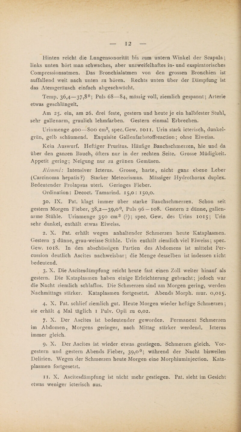 Hinten reicht die Lungensonorität bis zum untern Winkel der Scapula; links unten hört man schwaches, aber unzweifelhaftes in- und exspiratorisches Compressionsatmen. Das Bronchialatmen von den grossen Bronchien ist auffallend weit nach unten zu hören. Rechts unten über der Dämpfung ist das Atemgeräusch einfach abgeschwächt. Temp. 36,4—37,8°; Puls 68—84, mässig voll, ziemlich gespannt; Arterie etwas geschlängelt. Am 25. ein, am 26. drei feste, gestern und heute je ein halbfester Stuhl, sehr gallenarm, graulich lehmfarben. Gestern einmal Erbrechen. Urinmenge 400 — 800 cm3, spec.Gew. 1011. Urin stark icterisch, dunkel¬ grün, gelb schäumend. Exquisite Gallenfarbstoffreaction; ohne Eiweiss. Kein Auswurf. Heftiger Pruritus. Häufige Bauchschmerzen, hie und da über den ganzen Bauch, öfters nur in der rechten Seite. Grosse Müdigkeit. Appetit gering; Neigung nur zu grünen Gemüsen. Resume: Intensiver Icterus. Grosse, harte, nicht ganz ebene Leber (Carcinoma hepatis ?) Starker Meteorismus. Mässiger Hydrotborax duplex. Bedeutender Prolapsus uteri. Geringes Fieber. Ordination: Decoct. Tamarind. 15,0: 150,0. 30. IX. Pat. klagt immer über starke Bauchschmerzen. Schon seit gestern Morgen Fieber, 38,2—39,0°, Puls 96 — 108. Gestern 2 dünne, gallen¬ arme Stühle. Urinmenge 350 cm3 (?); spec. Gew. des Urins 1015; Urin sehr dunkel, enthält etwas Eiweiss. 2. X. Pat. erhält wegen anhaltender Schmerzen heute Kataplasmen. Gestern 3 dünne, grau-weisse Stühle. Urin enthält ziemlich viel Eiweiss; spec. Gew. 1018. In den abschüssigen Partien des Abdomens ist mittelst Per¬ cussion deutlich Ascites nachweisbar; die Menge desselben ist indessen nicht bedeutend. 3. X. Die Ascitesdämpfung reicht heute fast einen Zoll weiter hinauf als gestern. Die Kataplasmen haben einige Erleichterung gebracht; jedoch war die Nacht ziemlich schlaflos. Die Schmerzen sind am Morgen gering, werden Nachmittags stärker. Kataplasmen fortgesetzt. Abends Morph, mur. 0,015. 4. X. Pat. schlief ziemlich gut. Heute Morgen wieder heftige Schmerzen; sie erhält 4 Mal täglich I Pulv. Opii zu 0,02. 7. X. Der Ascites ist bedeutender geworden. Permanent Schmerzen im Abdomen, Morgens geringer, nach Mittag stärker werdend. Icterus immer gleich. 9. X. Der Ascites ist wieder etwas gestiegen. Schmerzen gleich. Vor¬ gestern und gestern Abends Fieber, 39,0°; während der Nacht bisweilen Delirien. Wegen der Schmerzen heute Morgen eine Morphiuminjection. Kata¬ plasmen fortgesetzt. 11. X. Ascitesdämpfung ist nicht mehr gestiegen. Pat. sieht im Gesicht etwas weniger icterisch aus.