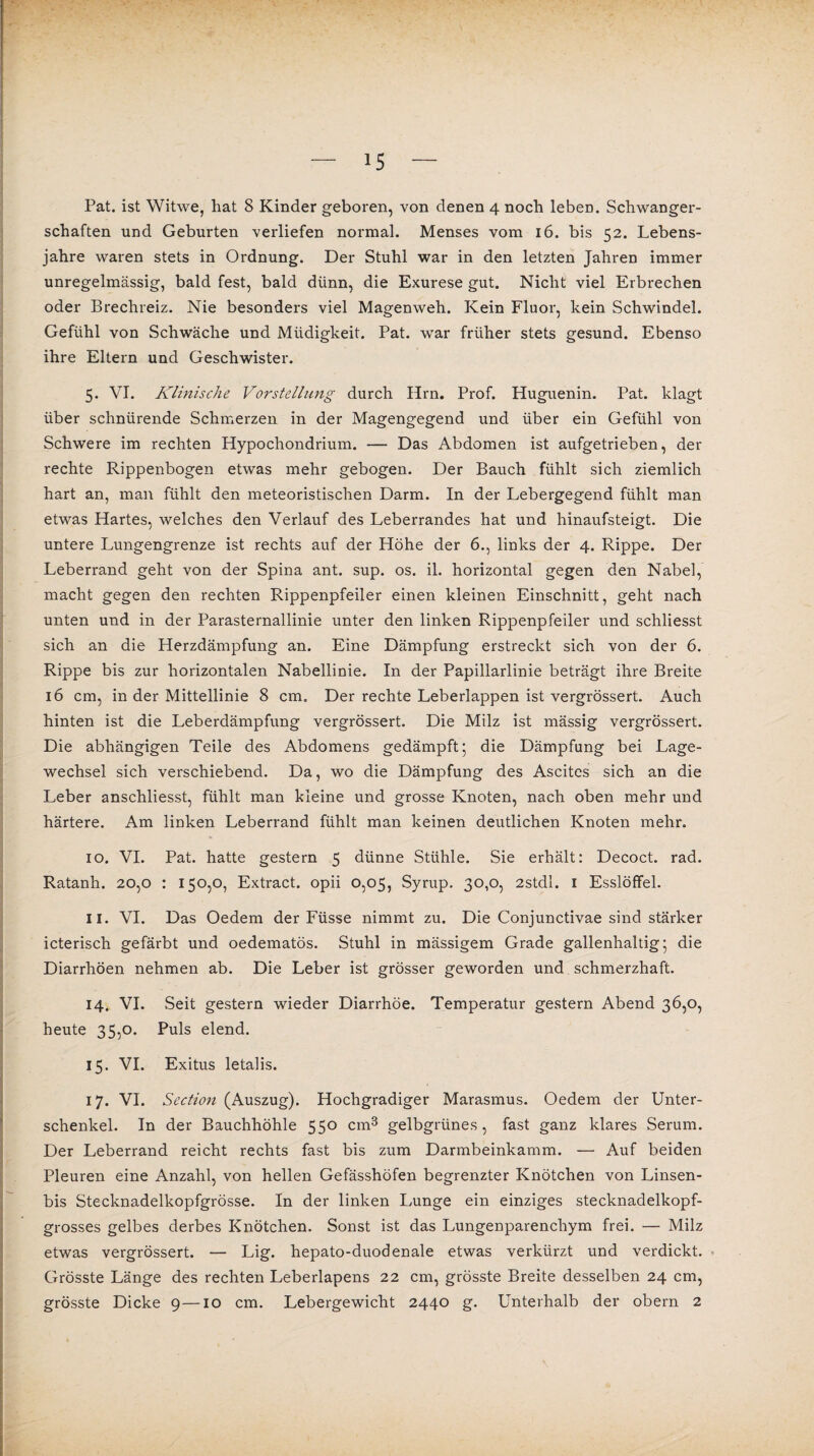 Pat. ist Witwe, hat 8 Kinder geboren, von denen 4 noch leben. Schwanger¬ schaften und Geburten verliefen normal. Menses vom 16. bis 52. Lebens¬ jahre waren stets in Ordnung. Der Stuhl war in den letzten Jahren immer unregelmässig, bald fest, bald dünn, die Exurese gut. Nicht viel Erbrechen oder Brechreiz. Nie besonders viel Magenweh. Kein Fluor, kein Schwindel. Gefühl von Schwäche und Müdigkeit. Pat. war früher stets gesund. Ebenso ihre Eltern und Geschwister. 5. VI. Klinische Vorstellung durch Hrn. Prof. Huguenin. Pat. klagt über schnürende Schmerzen in der Magengegend und über ein Gefühl von Schwere im rechten Hypochondrium. — Das Abdomen ist aufgetrieben, der rechte Rippenbogen etwas mehr gebogen. Der Bauch fühlt sich ziemlich hart an, man fühlt den meteoristischen Darm. In der Lebergegend fühlt man etwas Hartes, welches den Verlauf des Leberrandes hat und hinaufsteigt. Die untere Lungengrenze ist rechts auf der Höhe der 6., links der 4. Rippe. Der Leberrand geht von der Spina ant. sup. os. il. horizontal gegen den Nabel, macht gegen den rechten Rippenpfeiler einen kleinen Einschnitt, geht nach unten und in der Parasternallinie unter den linken Rippenpfeiler und schliesst sich an die Herzdämpfung an. Eine Dämpfung erstreckt sich von der 6. Rippe bis zur horizontalen Nabellinie. In der Papillarlinie beträgt ihre Breite 16 cm, in der Mittellinie 8 cm. Der rechte Leberlappen ist vergrössert. Auch hinten ist die Leberdämpfung vergrössert. Die Milz ist mässig vergrössert. Die abhängigen Teile des Abdomens gedämpft; die Dämpfung bei Lage¬ wechsel sich verschiebend. Da, wo die Dämpfung des Ascites sich an die Leber anschliesst, fühlt man kleine und grosse Knoten, nach oben mehr und härtere. Am linken Leberrand fühlt man keinen deutlichen Knoten mehr. 10. VI. Pat. hatte gestern 5 dünne Stühle. Sie erhält: Decoct. rad. Ratanh. 20,0 : 150,0, Extract. opii 0,05, Syrup. 30,0, 2stdl. I Esslöffel. 11. VI. Das Oedem der Füsse nimmt zu. Die Conjunctivae sind stärker icterisch gefärbt und oedematös. Stuhl in mässigem Grade gallenhaltig; die Diarrhöen nehmen ab. Die Leber ist grösser geworden und schmerzhaft. 14. VI. Seit gestern wieder Diarrhöe. Temperatur gestern Abend 36,0, heute 35,0. Puls elend. 15. VI. Exitus letalis. 17. VI. Section (Auszug). Hochgradiger Marasmus. Oedem der Unter¬ schenkel. In der Bauchhöhle 550 cm3 gelbgrünes , fast ganz klares Serum. Der Leberrand reicht rechts fast bis zum Darmbeinkamm. — Auf beiden Pleuren eine Anzahl, von hellen Gefässhöfen begrenzter Knötchen von Linsen- bis Stecknadelkopfgrösse. In der linken Lunge ein einziges stecknadelkopf¬ grosses gelbes derbes Knötchen. Sonst ist das Lungenparenchym frei. — Milz etwas vergrössert. — Lig. hepato-duodenale etwas verkürzt und verdickt. Grösste Länge des rechten Leberlapens 22 cm, grösste Breite desselben 24 cm,