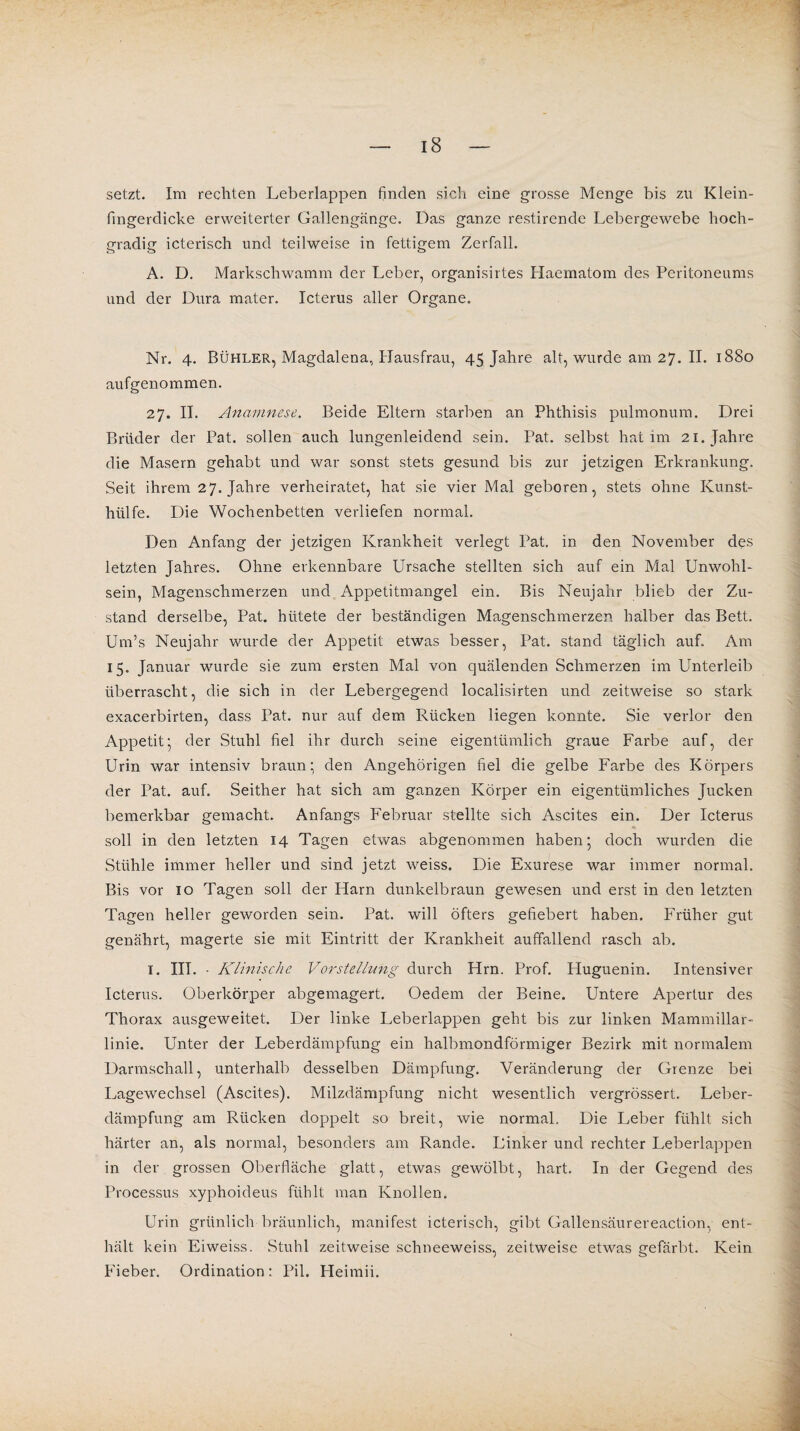 setzt. Im rechten Leberlappen finden sich eine grosse Menge bis zu Klein- fmgerclicke erweiterter Gallengänge. Das ganze restirende Lebergewebe hoch¬ gradig icterisch und teilweise in fettigem Zerfall. A. D. Markschwamm der Leber, organisirtes Haematom des Peritoneums und der Dura mater. Icterus aller Organe. Nr. 4. Bühler, Magdalena, Hausfrau, 45 Jahre alt, wurde am 27. II. 1880 aufgenommen. 27. II. Anamnese. Beide Eltern starben an Phthisis pulmonum. Drei Brüder der Pat. sollen auch lungenleidend sein. Pat. selbst hat im 21. Jahre die Masern gehabt und war sonst stets gesund bis zur jetzigen Erkrankung. Seit ihrem 27. Jahre verheiratet, hat sie vier Mal geboren, stets ohne Kunst¬ hülfe. Die Wochenbetten verliefen normal. Den Anfang der jetzigen Krankheit verlegt Pat. in den November des letzten Jahres. Ohne erkennbare Ursache stellten sich auf ein Mal Unwohl¬ sein, Magenschmerzen und Appetitmangel ein. Bis Neujahr blieb der Zu¬ stand derselbe, Pat. hütete der beständigen Magenschmerzen halber das Bett. Um’s Neujahr wurde der Appetit etwas besser, Pat. stand täglich auf. Am 15. Januar wurde sie zum ersten Mal von quälenden Schmerzen im Unterleib überrascht, die sich in der Lebergegend localisirten und zeitweise so stark exacerbirten, dass Pat. nur auf dem Rücken liegen konnte. Sie verlor den Appetit’ der Stuhl fiel ihr durch seine eigentümlich graue Farbe auf, der Urin war intensiv braun; den Angehörigen fiel die gelbe Farbe des Körpers der Pat. auf. Seither hat sich am ganzen Körper ein eigentümliches Jucken bemerkbar gemacht. Anfangs Februar stellte sich Ascites ein. Der Icterus soll in den letzten 14 Tagen etwas abgenommen haben; doch wurden die Stühle immer heller und sind jetzt weiss. Die Exurese war immer normal. Bis vor 10 Tagen soll der Harn dunkelbraun gewesen und erst in den letzten Tagen heller geworden sein. Pat. will öfters gefiebert haben. Früher gut genährt, magerte sie mit Eintritt der Krankheit auffallend rasch ab. 1. III. • Klinische Vorstellung durch Hrn. Prof. Huguenin. Intensiver Icterus. Oberkörper abgemagert. Oedem der Beine. Untere Apertur des Thorax ausgeweitet. Der linke Leberlappen geht bis zur linken Marnmillar- linie. Unter der Leberdämpfung ein halbmondförmiger Bezirk mit normalem Darmschall, unterhalb desselben Dämpfung. Veränderung der Grenze bei Lagewechsel (Ascites). Milzdämpfung nicht wesentlich vergrössert. Leber¬ dämpfung am Rücken doppelt so breit, wie normal. Die Leber fühlt sich härter an, als normal, besonders am Rande. Linker und rechter Leberlappen in der grossen Oberfläche glatt, etwas gewölbt, hart. In der Gegend des Processus xyphoideus fühlt man Knollen. Urin grünlich bräunlich, manifest icterisch, gibt Gallensäurereaction, ent¬ hält kein Eiweiss. Stuhl zeitweise schneeweiss, zeitweise etwas gefärbt. Kein Fieber. Ordination: Pil. Heimii.