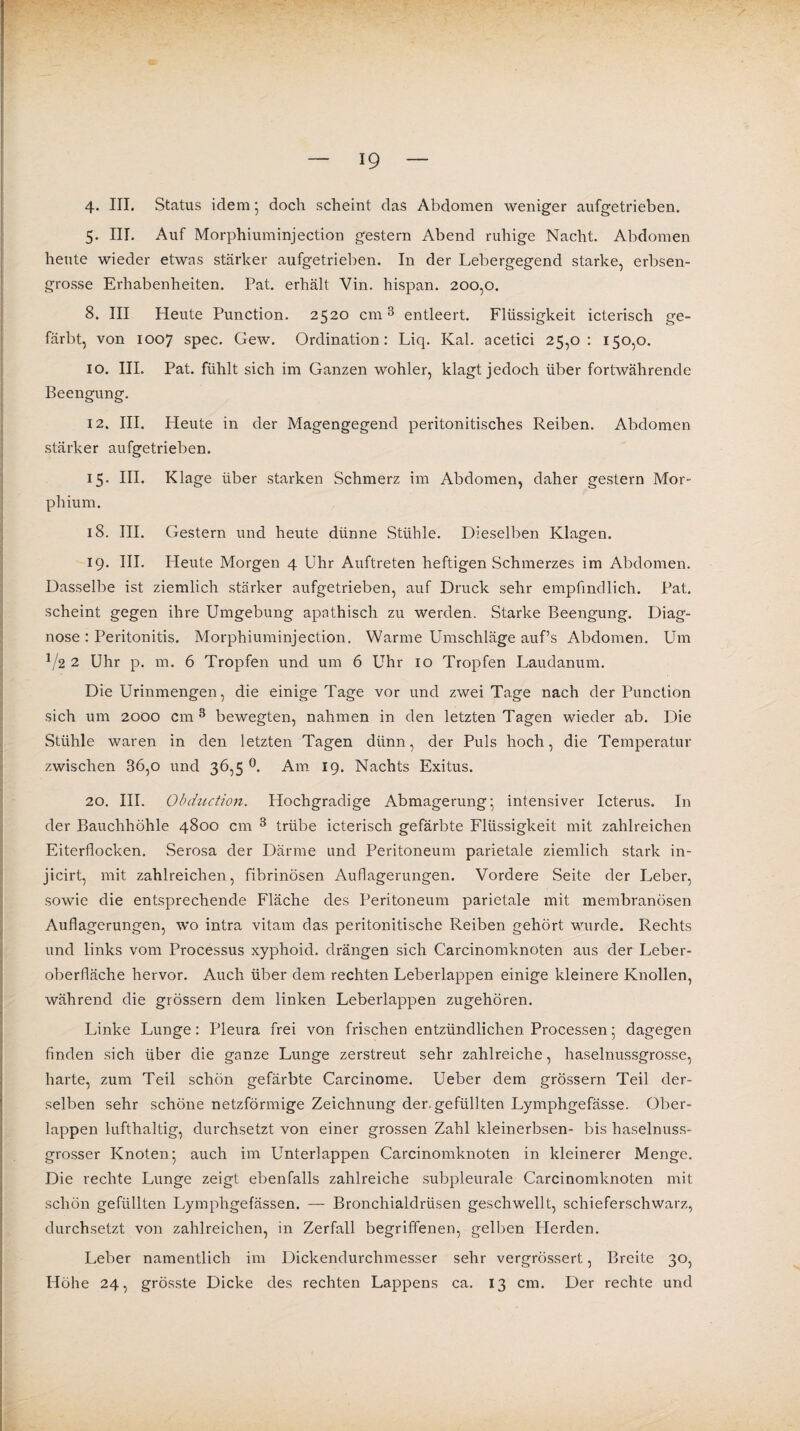 4. III. Status idem; doch scheint das Abdomen weniger aufgetrieben. 5. III. Auf Morphiuminjection gestern Abend ruhige Nacht. Abdomen heute wieder etwas stärker aufgetrieben. In der Lebergegend starke, erbsen¬ grosse Erhabenheiten. Pat. erhält Vin. hispan. 200,0. 8. III Heute Function. 2520 cm3 entleert. Flüssigkeit icterisch ge¬ färbt, von 1007 spec. Gew. Ordination: Liq. Kal. acetici 25,0: 150,0. io. III. Pat. fühlt sich im Ganzen wohler, klagt jedoch über fortwährende Beengung. 12. III. Heute in der Magengegend peritonitisches Reiben. Abdomen stärker aufgetrieben. 15. III. Klage über starken Schmerz im Abdomen, daher gestern Mor¬ phium. 18. III. Gestern und heute dünne Stühle. Dieselben Klagen. 19. III. Fleute Morgen 4 Uhr Auftreten heftigen Schmerzes im Abdomen. Dasselbe ist ziemlich stärker aufgetrieben, auf Druck sehr empfindlich. Pat. scheint gegen ihre Umgebung apathisch zu werden. Starke Beengung. Diag¬ nose : Peritonitis. Morphiuminjection. Warme Umschläge auf’s Abdomen. Um V2 2 Uhr p. m. 6 Tropfen und um 6 Uhr 10 Tropfen Laudanum. Die Urinmengen, die einige Tage vor und zwei Tage nach der Function sich um 2000 cm 3 bewegten, nahmen in den letzten Tagen wieder ab. Die Stühle waren in den letzten Tagen dünn, der Puls hoch, die Temperatur zwischen 36,o und 36,5 °. Am 19. Nachts Exitus. 20. III. Obehution. Hochgradige Abmagerung’ intensiver Icterus. In der Bauchhöhle 4800 cm 3 trübe icterisch gefärbte Flüssigkeit mit zahlreichen Eiterflocken. Serosa der Därme und Peritoneum parietale ziemlich stark in- jicirt, mit zahlreichen, fibrinösen Auflagerungen. Vordere Seite der Leber, sowie die entsprechende Fläche des Peritoneum parietale mit membranösen Auflagerungen, wo intra vitam das peritonitische Reiben gehört wurde. Rechts und links vom Processus xyphoid. drängen sich Carcinomknoten aus der Leber¬ oberfläche hervor. Auch über dem rechten Leberlappen einige kleinere Knollen, während die grossem dem linken Leberlappen zugehören. Linke Lunge: Pleura frei von frischen entzündlichen Processen5 dagegen finden sich über die ganze Lunge zerstreut sehr zahlreiche, haselnussgrosse, harte, zum Teil schön gefärbte Carcinome. Ueber dem grossem Teil der¬ selben sehr schöne netzförmige Zeichnung der. gefüllten Lymphgefässe. über¬ lappen lufthaltig, durchsetzt von einer grossen Zahl kleinerbsen- bis haselnuss¬ grosser Knoten’ auch im Unterlappen Carcinomknoten in kleinerer Menge. Die rechte Lunge zeigt ebenfalls zahlreiche subpleurale Carcinomknoten mit schön gefüllten Lymphgefässen. — Bronchialdrüsen geschwellt, schieferschwarz, durchsetzt von zahlreichen, in Zerfall begriffenen, gelben Herden. Leber namentlich im Dickendurchmesser sehr vergrössert, Breite 30, Höhe 24, grösste Dicke des rechten Lappens ca. 13 cm. Der rechte und