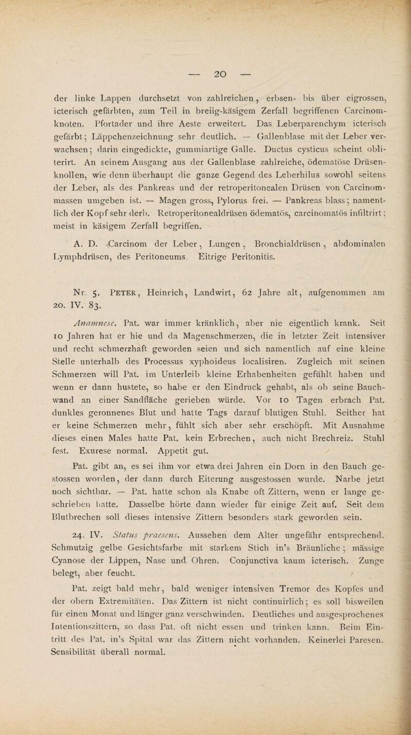 der linke Lappen durchsetzt von zahlreichen, erbsen- bis über eigrossen, icterisch gefärbten, zum Teil in breiig-käsigem Zerfall begriffenen Carcinom- knoten. Pfortader und ihre Aeste erweitert. Das Leberparenchym icterisch gefärbt’ Läppchenzeichnung sehr deutlich. — Gallenblase mit der Leber ver¬ wachsen 5 darin eingedickte, gummiartige Galle. Ductus cysticus scheint obli- terirt. An seinem Ausgang aus der Gallenblase zahlreiche, ödematöse Drüsen¬ knollen, wie denn überhaupt die ganze Gegend des Leberhilus sowohl seitens der Leber, als des Pankreas und der retroperitonealen Drüsen von Carcinom- massen umgeben ist. — Magen gross, Pylorus frei. — Pankreas blass ; nament¬ lich der Kopf sehr derb. Retroperitonealdrüsen ödematös, carcinomatös infiltrirt ’ meist in käsigem Zerfall begriffen. A. D. Carcinom der Leber, Lungen, Bronchialdrüsen , abdominalen Lymphdrüsen, des Peritoneums. Eitrige Peritonitis. Nr. 5. Peter, Heinrich, Landwirt, 62 Jahre alt, aufgenommen am 20. IV. 83. Anamnese. Pat. war immer kränklich, aber nie eigentlich krank. Seit 10 Jahren hat er hie und da Magenschmerzen, die in letzter Zeit intensiver und recht schmerzhaft geworden seien und sich namentlich auf eine kleine Stelle unterhalb des Processus xyphoideus localisiren. Zugleich mit seinen Schmerzen will Pat. im Unterleib kleine Erhabenheiten gefühlt haben und wenn er dann hustete, so habe er den Eindruck gehabt, als ob seine Bauch¬ wand an einer Sandfläche gerieben würde. Vor 10 Tagen erbrach Pat. dunkles geronnenes Blut und hatte Tags darauf blutigen Stuhl. Seither hat er keine Schmerzen mehr, fühlt sich aber sehr erschöpft. Mit Ausnahme dieses einen Males hatte Pat. kein Erbrechen, auch nicht Brechreiz. Stuhl fest. Exurese normal. Appetit gut. Pat. gibt an, es sei ihm vor etwa drei Jahren ein Dorn in den Bauch ge- stossen worden, der dann durch Eiterung ausgestossen wurde. Narbe jetzt noch sichtbar. — Pat. hatte schon als Knabe oft Zittern, wenn er lange ge¬ schrieben hatte. Dasselbe hörte dann wieder für einige Zeit auf. Seit dem Blutbrechen soll dieses intensive Zittern besonders stark geworden sein. 24. IV. Status praesens. Aussehen dem Alter ungefähr entsprechend. Schmutzig gelbe Gesichtsfarbe mit starkem Stich in’s Bräunliche • massige Cyanose der Lippen, Nase und Ohren. Conjunctiva kaum icterisch. Zunge belegt, aber feucht. Pat. zeigt bald mehr, bald weniger intensiven Tremor des Kopfes und der obern Extremitäten. Das Zittern ist nicht continuirlich5 es soll bisweilen für einen Monat und länger ganz verschwinden. Deutliches und ausgesprochenes Intentionszittern, so dass Pat. oft nicht essen und trinken kann. Beim Ein¬ tritt des Pat. in’s Spital war das Zitlern nicht vorhanden. Keinerlei Paresen. Sensibilität überall normal.