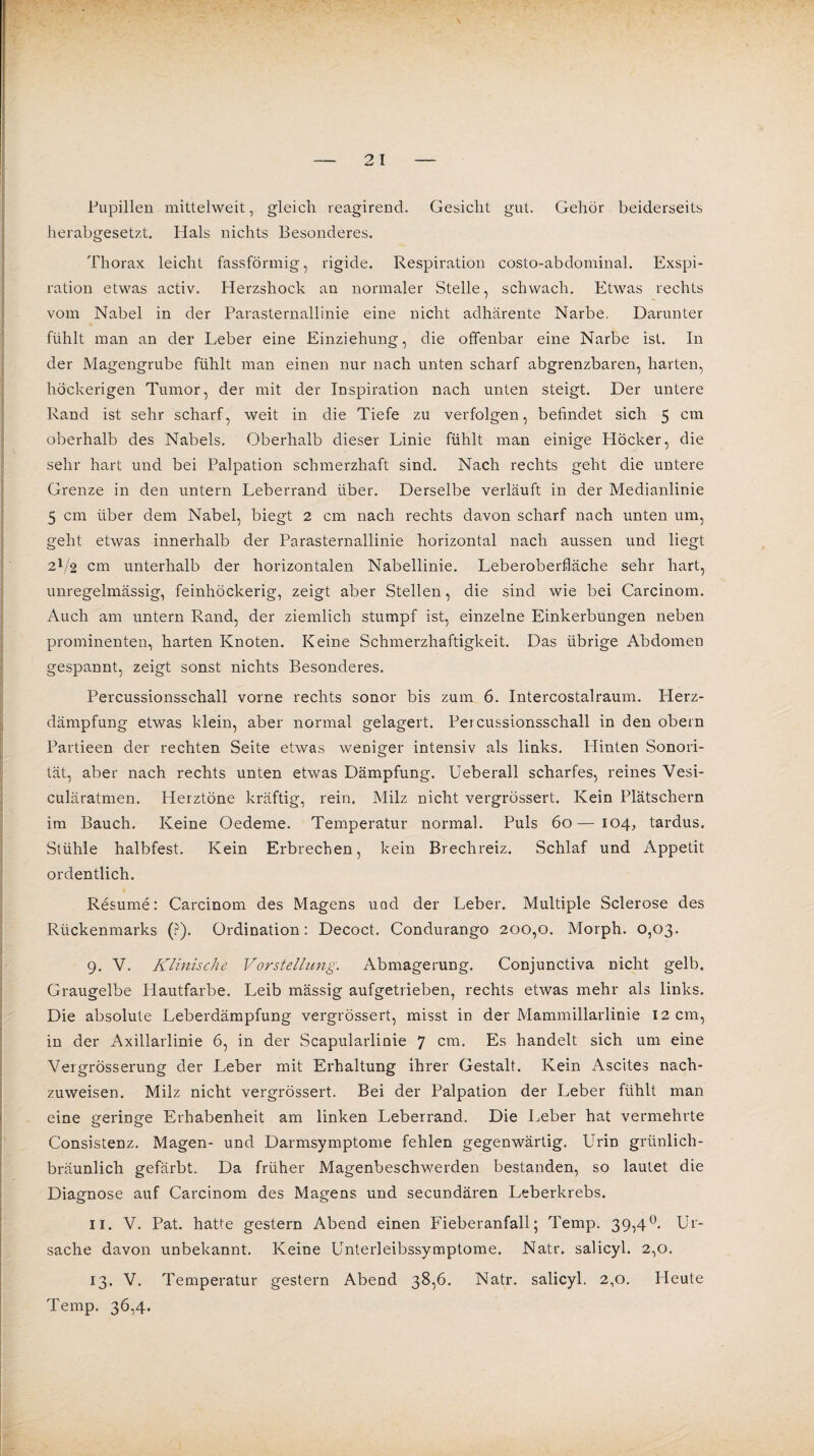 Pupillen mittelweit, gleich reagirend. Gesicht gut. Gehör beiderseits herabgesetzt. Plals nichts Besonderes. Thorax leicht fassförmig, rigide. Respiration costo-abdominal. Exspi¬ ration etwas activ. Herzshock an normaler Stelle, schwach. Etwas rechts vom Nabel in der Parasternallinie eine nicht adhärente Narbe. Darunter fühlt man an der Leber eine Einziehung, die offenbar eine Narbe ist. In der Magengrube fühlt man einen nur nach unten scharf abgrenzbaren, harten, höckerigen Tumor, der mit der Inspiration nach unten steigt. Der untere Rand ist sehr scharf, weit in die Tiefe zu verfolgen, befindet sich 5 cm oberhalb des Nabels. Oberhalb dieser Linie fühlt man einige Höcker, die sehr hart und bei Palpation schmerzhaft sind. Nach rechts geht die untere Grenze in den untern Leberrand über. Derselbe verläuft in der Medianlinie 5 cm über dem Nabel, biegt 2 cm nach rechts davon scharf nach unten um, geht etwas innerhalb der Parasternallinie horizontal nach aussen und liegt 2V2 cm unterhalb der horizontalen Nabellinie. Leberoberfläche sehr hart, unregelmässig, feinhöckerig, zeigt aber Stellen, die sind wie bei Carcinom. Auch am untern Rand, der ziemlich stumpf ist, einzelne Einkerbungen neben prominenten, harten Knoten. Keine Schmerzhaftigkeit. Das übrige Abdomen gespannt, zeigt sonst nichts Besonderes. Percussionsschall vorne rechts sonor bis zum 6. Intercostalraum. Herz¬ dämpfung etwas klein, aber normal gelagert. Percussionsschall in den obern Partieen der rechten Seite etwas weniger intensiv als links. Plinten Sonori- tät, aber nach rechts unten etwas Dämpfung. Ueberall scharfes, reines Vesi- culäratmen. Herztöne kräftig, rein. Milz nicht vergrössert. Kein Plätschern im Bauch. Keine Oedeme. Temperatur normal. Puls 60—104, tardus. Stühle halbfest. Kein Erbrechen, kein Brechreiz. Schlaf und Appetit ordentlich. Resume: Carcinom des Magens und der Leber. Multiple Sclerose des Rückenmarks (?). Ordination: Decoct. Condurango 200,0. Morph. 0,03. 9. V. Klinische Vorstellung. Abmagerung. Conjunctiva nicht gelb. Graugelbe Hautfarbe. Leib mässig aufgetrieben, rechts etwas mehr als links. Die absolute Leberdämpfung vergrössert, misst in der Mammillarlinie 12 cm, in der Axillarlinie 6, in der Scapularliuie 7 cm. Es handelt sich um eine Vergrösserung der Leber mit Erhaltung ihrer Gestalt. Kein Ascites nach¬ zuweisen. Milz nicht vergrössert. Bei der Palpation der Leber fühlt man eine geringe Erhabenheit am linken Leberrand. Die Leber hat vermehrte Consistenz. Magen- und Darmsymptome fehlen gegenwärtig. Urin grünlich¬ bräunlich gefärbt. Da früher Magenbeschwerden bestanden, so lautet die Diagnose auf Carcinom des Magens und secundären Leberkrebs. 11. V. Pat. hatte gestern Abend einen Fieberanfall; Temp. 39,4°. Ur¬ sache davon unbekannt. Keine Unterleibssymptome. Natr. salicyl. 2,0. 13. V. Temperatur gestern Abend 38,6. Natr. salicyl. 2,0. Heute Temp. 36,4.