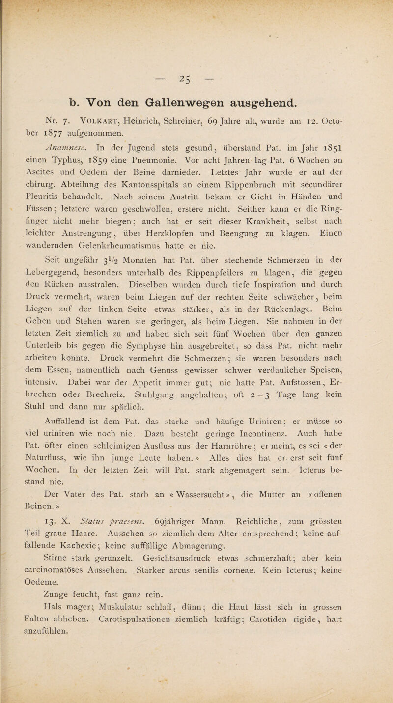 b. Von den Gallenwegen ausgehend. Nr. 7. Volkart, Heinrich, Schreiner, 69 Jahre alt, wurde am 12. Octo- ber 1877 aufgenommen. Anamnese. In der Jugend stets gesund, überstand Pat. im Jahr 1851 einen Typhus, 1859 eine Pneumonie. Vor acht Jahren lag Pat. 6 Wochen an Ascites und Oedem der Beine darnieder. Letztes Jahr wurde er auf der chirurg. Abteilung des Kantonsspitals an einem Rippenbruch mit secundärer Pleuritis behandelt. Nach seinem Austritt bekam er Gicht in Lländen und Füssen; letztere waren geschwollen, erstere nicht. Seither kann er die Ring¬ finger nicht mehr biegen; auch hat er seit dieser Krankheit, selbst nach leichter Anstrengung, über Herzklopfen und Beengung zu klagen. Einen wandernden Gelenkrheumatismus hatte er nie. Seit ungefähr 3V2 Monaten hat Pat. über stechende Schmerzen in der Lebergegend, besonders unterhalb des Rippenpfeilers zu klagen, die gegen den Rücken ausstralen. Dieselben wurden durch tiefe Inspiration und durch Druck vermehrt, waren beim Liegen auf der rechten Seite schwächer, beim Liegen auf der linken Seite etwas stärker, als in der Rückenlage. Beim Gehen und Stehen waren sie geringer, als beim Liegen. Sie nahmen in der letzten Zeit ziemlich zu und haben sich seit fünf Wochen über den ganzen Unterleib bis gegen die Symphyse hin ausgebreitet, so dass Pat. nicht mehr arbeiten konnte. Druck vermehrt die Schmerzen; sie waren besonders nach dem Essen, namentlich nach Genuss gewisser schwer verdaulicher Speisen, intensiv. Dabei war der Appetit immer gut; nie hatte Pat. Aufstossen, Er¬ brechen oder Brechreiz. Stuhlgang angehalten; oft 2—3 Tage lang kein Stuhl und dann nur spärlich. Auffallend ist dem Pat. das starke und häufige Uriniren; er müsse so viel uriniren wie noch nie. Dazu besteht geringe Incontinenz. Auch habe Pat. öfter einen schleimigen Ausfluss aus der Harnröhre; er meint, es sei « der Naturfluss, wie ihn junge Leute haben.» Alles dies hat er erst seit fünf Wochen. In der letzten Zeit will Pat. stark abgemagert sein. Icterus be¬ stand nie. Der Vater des Pat. starb an «Wassersucht», die Mutter an «offenen Beinen.» 13. X. Status praesens. Ö9jähriger Mann. Reichliche, zum grössten Teil graue Haare. Aussehen so ziemlich dem Alter entsprechend; keine auf¬ fallende Kachexie; keine auffällige Abmagerung. Stirne stark gerunzelt. Gesichtsausdruck etwas schmerzhaft; aber kein carcinomatöses Aussehen. Starker arcus senilis corneae. Kein Icterus; keine Oedeme. Zunge feucht, fast ganz rein. Plals mager; Muskulatur schlaff, dünn; die Haut lässt sich in grossen Falten abheben. Carotispulsationen ziemlich kräftig; Carotiden rigide, hart anzufühlen.