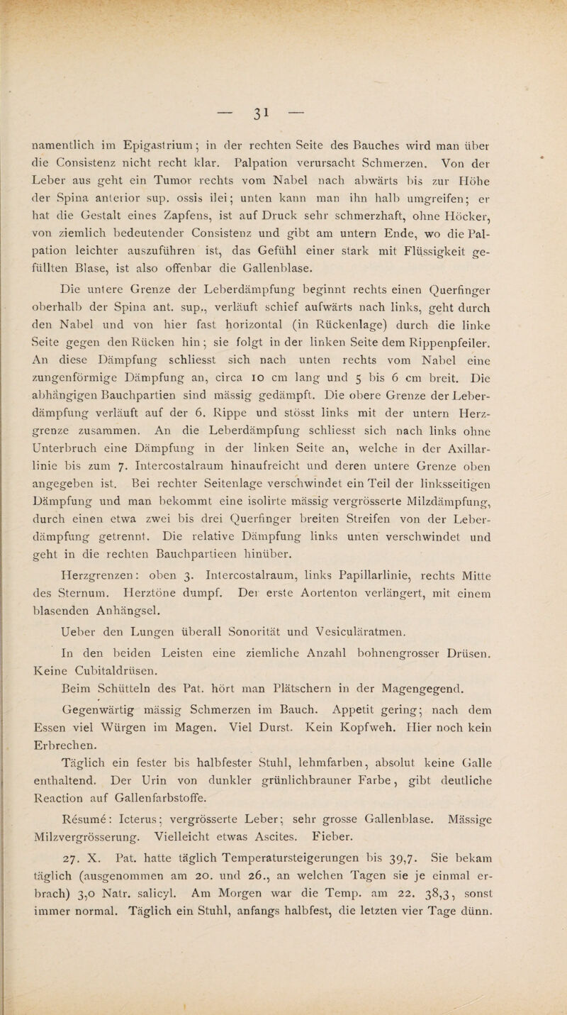namentlich im Epigastrium; in der rechten Seite des Bauches wird man über die Consistenz nicht recht klar. Palpation verursacht Schmerzen. Von der Leber aus geht ein Tumor rechts vom Nabel nach abwärts bis zur Plöhe der Spina anterior sup. ossis ilei; unten kann man ihn halb umgreifen; er hat die Gestalt eines Zapfens, ist auf Druck sehr schmerzhaft, ohne Höcker, von ziemlich bedeutender Consistenz und gibt am untern Ende, wo die Pal¬ pation leichter auszuführen ist, das Gefühl einer stark mit Flüssigkeit ge¬ füllten Blase, ist also olfenbar die Gallenblase. Die untere Grenze der Leberdämpfung beginnt rechts einen Querfinger oberhalb der Spina ant. sup., verläuft schief aufwärts nach links, geht durch den Nabel und von hier fast horizontal (in Rückenlage) durch die linke Seite gegen den Rücken hin; sie folgt in der linken Seite dem Rippenpfeiler. An diese Dämpfung schliesst sich nach unten rechts vom Nabel eine zungenförmige Dämpfung an, circa io cm lang und 5 bis 6 cm breit. Die abhängigen Bauchpartien sind mässig gedämpft. Die obere Grenze der Leber¬ dämpfung verläuft auf der 6. Rippe und stösst links mit der untern Herz¬ grenze zusammen. An die Leberdämpfung schliesst sich nach links ohne Unterbruch eine Dämpfung in der linken Seite an, welche in der Axillar¬ linie bis zum 7. Intercostalraum hinaufreicht und deren untere Grenze oben angegeben ist. Bei rechter Seitenlage verschwindet ein Teil der linksseitigen Dämpfung und man bekommt eine isolirte mässig vergrösserte Milzdämpfung, durch einen etwa zwei bis drei Querfinger breiten Streifen von der Leber¬ dämpfung getrennt. Die relative Dämpfung links unten verschwindet und geht in die rechten Bauchpartieen hinüber. Herzgrenzen: oben 3. Intercostalraum, links Papillarlinie, rechts Mitte des Sternum. Herztöne dumpf. Der erste Aortenton verlängert, mit einem blasenden Anhängsel. Ueber den Lungen überall Sonorität und Vesiculäratmen. In den beiden Leisten eine ziemliche Anzahl bohnengrosser Drüsen. Keine Cubitaldrüsen. Beim Schütteln des Pat. hört man Plätschern in der Magengegend. Gegenwärtig mässig Schmerzen im Bauch. Appetit gering; nach dem Essen viel Würgen im Magen. Viel Durst. Kein Kopfweh. Hier noch kein Erbrechen. Täglich ein fester bis halbfester Stuhl, lehmfarben, absolut keine Galle enthaltend. Der Urin von dunkler grünlichbrauner Farbe, gibt deutliche Reaction auf Gallenfarbstoffe. Resume: Icterus; vergrösserte Leber; sehr grosse Gallenblase. Mässige Milzvergrösserung. Vielleicht etwas Ascites. F'ieber. 27. X. Pat. hatte täglich Temperatursteigerungen bis 39,7. Sie bekam täglich (ausgenommen am 20. und 26., an welchen Tagen sie je einmal er¬ brach) 3,0 Natr. salicyl. Am Morgen war die Temp. am 22. 38,3, sonst immer normal. Täglich ein Stuhl, anfangs halbfest, die letzten vier Tage dünn.