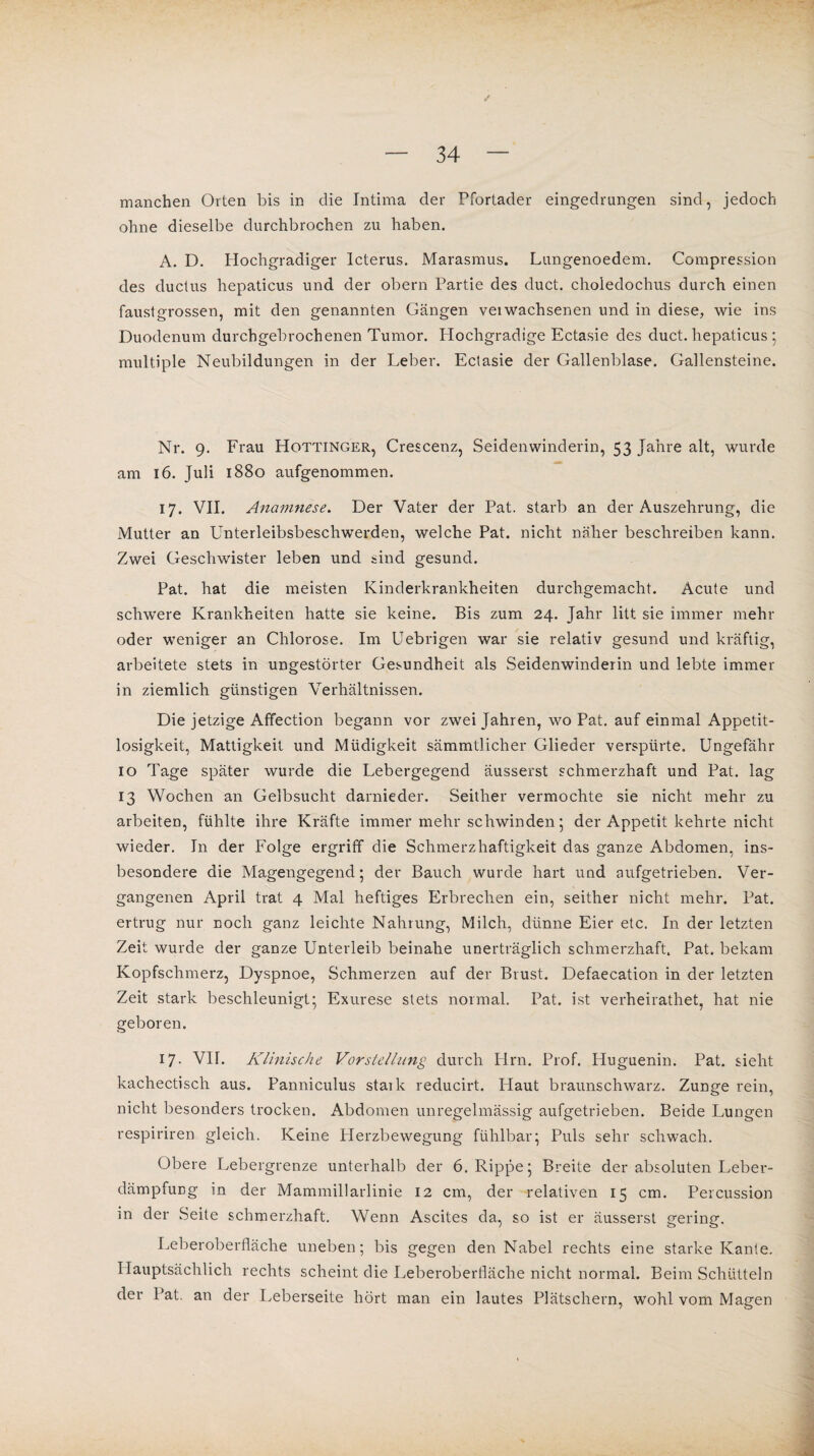 manchen Orten bis in die Intima der Pfortader eingedrungen sind, jedoch ohne dieselbe durchbrochen zu haben. A. D. Hochgradiger Icterus. Marasmus. Lungenoedem. Compression des ductus hepaticus und der obern Partie des duct. choledochus durch einen faustgrossen, mit den genannten Gängen veiwachsenen und in diese, wie ins Duodenum durchgebrochenen Tumor. Hochgradige Ectasie des duct. hepaticus ; multiple Neubildungen in der Leber. Ectasie der Gallenblase. Gallensteine. Nr. 9. Frau Hottinger, Crescenz, Seidenwinderin, 53 Jahre alt, wurde am 16. Juli 1880 aufgenommen. 17. VII. Anamnese. Der Vater der Pat. starb an der Auszehrung, die Mutter an Unterleibsbeschwerden, welche Pat. nicht näher beschreiben kann. Zwei Geschwister leben und sind gesund. Pat. hat die meisten Kinderkrankheiten durchgemacht. Acute und schwere Krankheiten hatte sie keine. Bis zum 24. Jahr litt sie immer mehr oder weniger an Chlorose. Im Uebrigen war sie relativ gesund und kräftig, arbeitete stets in ungestörter Gesundheit als Seidenwinderin und lebte immer in ziemlich günstigen Verhältnissen. Die jetzige Affection begann vor zwei Jahren, wo Pat. auf einmal Appetit¬ losigkeit, Mattigkeit und Müdigkeit sämmtlicher Glieder verspürte. Ungefähr 10 Tage später wurde die Lebergegend äusserst schmerzhaft und Pat. lag 13 Wochen an Gelbsucht darnieder. Seither vermochte sie nicht mehr zu arbeiten, fühlte ihre Kräfte immer mehr schwinden ; der Appetit kehrte nicht wieder. In der Folge ergriff die Schmerzhaftigkeit das ganze Abdomen, ins¬ besondere die Magengegend; der Bauch wurde hart und aufgetrieben. Ver¬ gangenen April trat 4 Mal heftiges Erbrechen ein, seither nicht mehr. Pat. ertrug nur noch ganz leichte Nahrung, Milch, dünne Eier etc. In der letzten Zeit wurde der ganze Unterleib beinahe unerträglich schmerzhaft. Pat. bekam Kopfschmerz, Dyspnoe, Schmerzen auf der Brust. Defaecation in der letzten Zeit stark beschleunigt* Exurese stets normal. Pat. ist verheirathet, hat nie geboren. 17. VII. Klinische Vorstellung durch Hrn. Prof. Huguenin. Pat. sieht kachectisch aus. Panniculus staik reducirt. Haut braunschwarz. Zunge rein, nicht besonders trocken. Abdomen unregelmässig aufgetrieben. Beide Lungen respiriren gleich. Keine Herzbewegung fühlbar; Puls sehr schwach. Obere Lebergrenze unterhalb der 6. Rippe; Breite der absoluten Leber- dämpfung in der Mammillarlinie 12 cm, der relativen 15 cm. Percussion m der Seite schmerzhaft. Wenn Ascites da, so ist er äusserst gering. Leberoberfläche uneben; bis gegen den Nabel rechts eine starke Kante. Hauptsächlich rechts scheint die Leberoberfläche nicht normal. Beim Schütteln der Pat. an der Leberseite hört man ein lautes Plätschern, wohl vom Magen