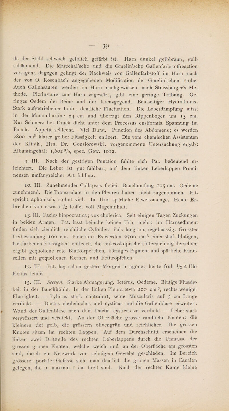 da der Stuhl schwach gelblich gefärbt ist. Harn dunkel gelbbraun, gelb schäumend. Die Marechal’sche und die Gmelin’sche Gallenfarbstoffreaction versagen 5 dagegen gelingt der Nachweis von Gallenfarbstoff im Harn nach der von O. Rosenbach angegebenen Modification der Gmelin’schen Probe. Auch Gallensäuren werden im Harn nachgewiesen nach Strassburger’s Me¬ thode. Picrinsäure zum Harn zu gesetzt, gibt eine geringe Trübung. Ge¬ ringes Oedem der Beine und der Kreuzgegend. Beidseitiger Hydrothorax. Stark aufgetriebener Leib, deutliche Fluctuation. Die Leberdämpfung misst in der Mammillarline 24 cm und überragt den Rippenbogen um 15 cm. Nur Schmerz bei Druck dicht unter dem Processus ensiformis. Spannung im Bauch. Appetit schlecht. Viel Durst. Punction des Abdomens 5 es werden 2800 cm3 klarer gelber Flüssigkeit entleert. Die vom chemischen Assistenten der Klinik, Hrn. Dr. Gonsiorowski, vorgenommene Untersuchung ergab: Albumingehalt 1,602%, spec. Gew. 1012. 4. III. Nach der gestrigen Punction fühlte sich Pat. bedeutend er¬ leichtert. Die Leber ist gut fühlbar; auf dem linken Leberlappen Promi¬ nenzen umfangreicher Art fühlbar. io. III. Zunehmender Collapsus faciei. Bauchumfang 105 cm. Oedeme zunehmend. Die Transsudate in den Pleuren haben nicht zugenommen. Pat. spricht aphonisch, stöhnt viel. Im Urin spärliche Eiweissmenge. Heute Er¬ brechen von etwa I’/2 Löffel voll Mageninhalt. 13. III. Facies hippocratica; vox cholerica. Seit einigen Tagen Zuckungen in beiden Armen. Pat. lässt beinahe keinen Urin mehr; im Harnsediment finden smli ziemlich reichliche Cylinder. Puls langsam, regelmässig. Grösster Leibesumfang 106 cm. Punction: Es werden 2700 cm3 einer stark blutigen, lackfarbenen Flüssigkeit entleert; die mikroskopische Untersuchung derselben ergibt gequollene rote Blutkörperchen, körniges Pigment und spärliche Rund¬ zellen mit gequollenen Kernen und Fetttröpfchen. 15. III. Pat. lag schon gestern Morgen in agone; heute früh % 2 Uhr Exitus letalis. 15. III. Section. Starke Abmagerung, Icterus, Oedeme. Blutige Flüssig¬ keit in der Bauchhöhle. In der linken Pleura etwa 200 cm 3, rechts weniger Flüssigkeit. — Pylorus stark contrahirt, seine Muscularis auf 5 cm Länge verdickt. — Ductus choledochus und cysticus und die Gallenblase erweitert. Wand der Gallenblase nach dem Ductus cysticus zu verdickt. — Leber stark vergrössert und verdickt. An der Oberfläche grosse rundliche Knoten; die kleinern tief gelb, die grossem olivengrün und reichlicher. Die grossen Knoten sitzen im rechten Lappen. Auf dem Durchschnitt erscheinen die linken zwei Drittleile des rechten Leberlappens durch die Unmasse der grossen grünen Knoten, welche weich und an der Oberfläche am grössten sind, durch ein Netzwerk von sehnigem Gewebe geschieden. Im Bereich grösserer portaler Gefässe sieht man deutlich die grünen Massen in Canälen gelegen, die in maximo 1 cm breit sind. Nach der rechten Kante kleine