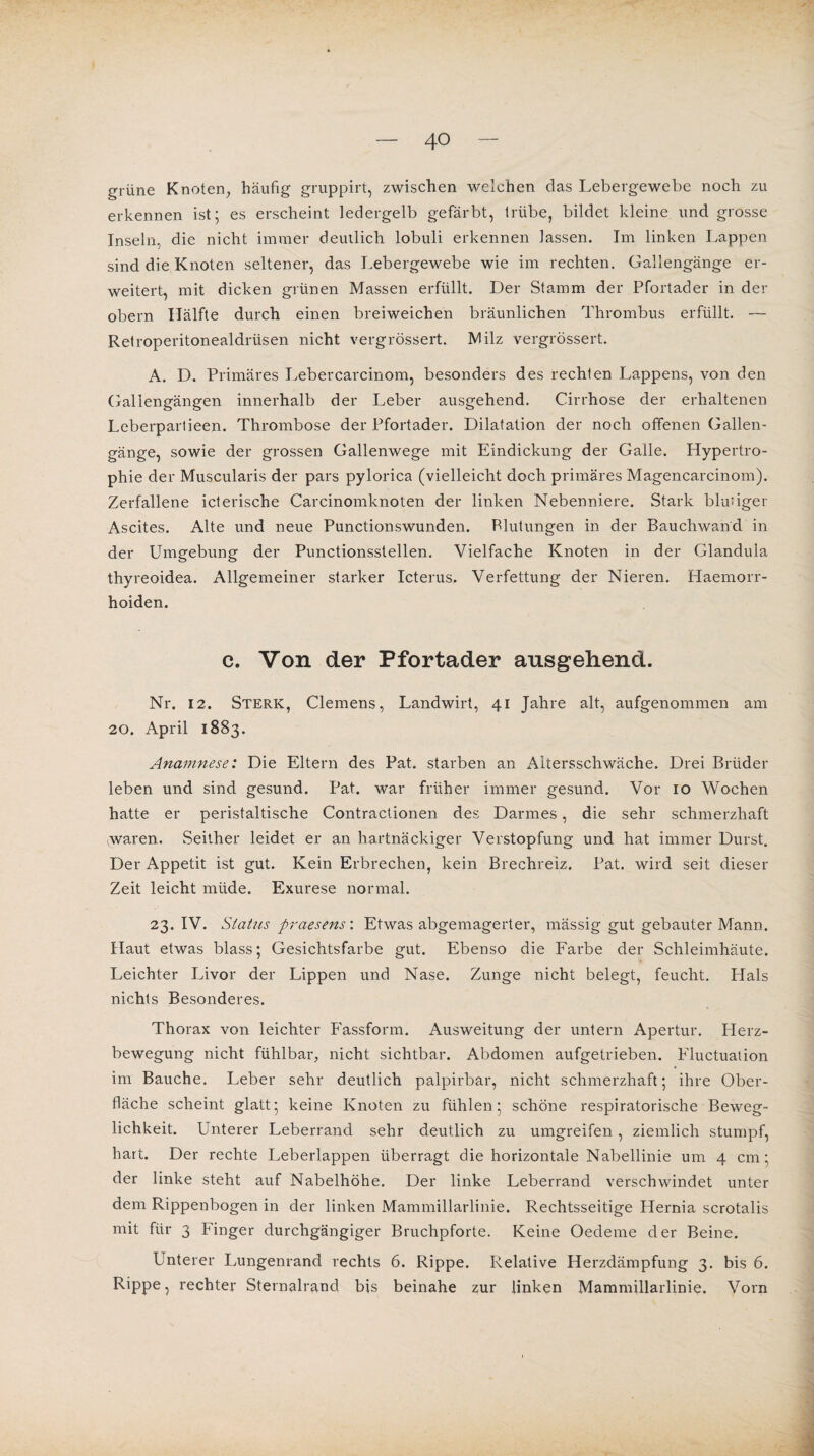 grüne Knoten, häufig gruppirt, zwischen welchen das Lebergewebe noch zu erkennen ist; es erscheint ledergelb gefärbt, trübe, bildet kleine und grosse Inseln, die nicht immer deutlich lobuli erkennen lassen. Im linken Lappen sind die Knoten seltener, das Lebergewebe wie im rechten. Gallengänge er¬ weitert, mit dicken grünen Massen erfüllt. Der Stamm der Pfortader in der obern Hälfte durch einen breiweichen bräunlichen Thrombus erfüllt. — Retroperitonealdrüsen nicht vergrössert. Milz vergrössert. A. D. Primäres Lebercarcinom, besonders des rechten Lappens, von den Galiengängen innerhalb der Leber ausgehend. Cirrhose der erhaltenen Leberpartieen. Thrombose der Pfortader. Dilatation der noch offenen Gallen¬ gänge, sowie der grossen Gallenwege mit Eindickung der Galle. Hypertro¬ phie der Muscularis der pars pylorica (vielleicht doch primäres Magencarcinom). Zerfallene icterische Carcinomknoten der linken Nebenniere. Stark blusiger Ascites. Alte und neue Punctionswunden. Blutungen in der Bauchwand in der Umgebung der Punctionsstellen. Vielfache Knoten in der Glandula thyreoidea. Allgemeiner starker Icterus. Verfettung der Nieren. Haemorr- hoiden. c. Von der Pfortader ausgehend. Nr. 12. Sterk, Clemens, Landwirt, 41 Jahre alt, aufgenommen am 20. April 1883. Anamnese: Die Eltern des Pat. starben an Altersschwäche. Drei Brüder leben und sind gesund. Pat. war früher immer gesund. Vor 10 Wochen hatte er peristaltische Contractionen des Darmes, die sehr schmerzhaft waren. .Seither leidet er an hartnäckiger Verstopfung und hat immer Durst. Der Appetit ist gut. Kein Erbrechen, kein Brechreiz. Pat. wird seit dieser Zeit leicht müde. Exurese normal. 23. IV. Status praesens: Etwas abgemagerter, mässig gut gebauter Mann. Haut etwas blass; Gesichtsfarbe gut. Ebenso die Farbe der Schleimhäute. Leichter Livor der Lippen und Nase. Zunge nicht belegt, feucht. Hals nichts Besonderes. Thorax von leichter Fassform. Ausweitung der untern Apertur. Plerz- bewegung nicht fühlbar, nicht sichtbar. Abdomen aufgetrieben. Fluctualion im Bauche. Leber sehr deutlich palpirbar, nicht schmerzhaft; ihre Ober¬ fläche scheint glatt; keine Knoten zu fühlen; schöne respiratorische Beweg¬ lichkeit. Unterer Leberrand sehr deutlich zu umgreifen, ziemlich stumpf, hart. Der rechte Leberlappen überragt die horizontale Nabellinie um 4 cm ; der linke steht auf Nabelhöhe. Der linke Leberrand verschwindet unter dem Rippenbogen in der linken Mammillarlinie. Rechtsseitige Hernia scrotalis mit für 3 Finger durchgängiger Bruchpforte. Keine Oedeme der Beine. Unterer Lungenrand rechts 6. Rippe. Relative Herzdämpfung 3. bis 6. Rippe, rechter Sternalrand bis beinahe zur linken Mammillarlinie. Vorn