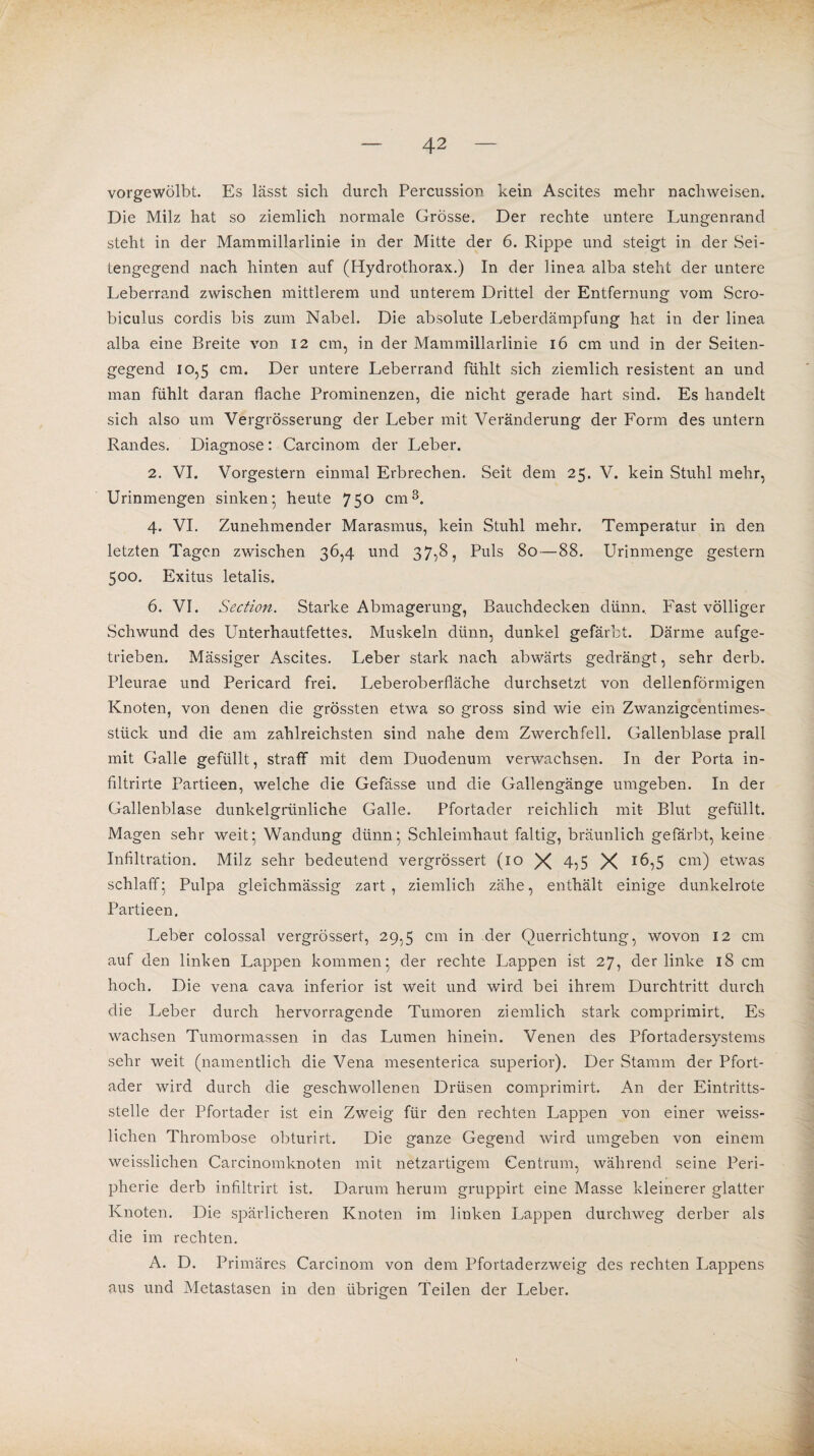 vorgewölbt. Es lässt sich durch Percussion kein Ascites mehr nachweisen. Die Milz hat so ziemlich normale Grösse. Der rechte untere Lungenrand steht in der Mammillarlinie in der Mitte der 6. Rippe und steigt in der Sei¬ tengegend nach hinten auf (Hydrothorax.) In der linea alba steht der untere Leberrand zwischen mittlerem und unterem Drittel der Entfernung vom Scro- biculus cordis bis zum Nabel. Die absolute Leberdämpfung hat in der linea alba eine Breite von 12 cm, in der Mammillarlinie 16 cm und in der Seiten¬ gegend 10,5 cm* Ger untere Leberrand fühlt sich ziemlich resistent an und man fühlt daran flache Prominenzen, die nicht gerade hart sind. Es handelt sich also um Vergrösserung der Leber mit Veränderung der Form des untern Randes. Diagnose: Carcinom der Leber. 2. VI. Vorgestern einmal Erbrechen. Seit dem 25. V. kein Stuhl mehr, Urinmengen sinken5 heute 750 cm3. 4. VI. Zunehmender Marasmus, kein Stuhl mehr. Temperatur in den letzten Tagen zwischen 36,4 und 37,8, Puls 80—88. Urinmenge gestern 500. Exitus letalis. 6. VI. Section. Starke Abmagerung, Bauchdecken dünn. Fast völliger Schwund des Unterhautfettes. Muskeln dünn, dunkel gefärbt. Därme aufge¬ trieben. Mässiger Ascites. Leber stark nach abwärts gedrängt, sehr derb. Pleurae und Pericard frei. Leberoberfläche durchsetzt von dellenförmigen Knoten, von denen die grössten etwa so gross sind wie ein Zwanzigcentimes¬ stück und die am zahlreichsten sind nahe dem Zwerchfell. Gallenblase prall mit Galle gefüllt, straff mit dem Duodenum verwachsen. In der Porta in- filtrirte Partieen, welche die Gefässe und die Gallengänge umgeben. In der Gallenblase dunkelgrünliche Galle. Pfortader reichlich mit Blut gefüllt. Magen sehr weit’ Wandung dünn5 Schleimhaut faltig, bräunlich gefärbt, keine Infiltration. Milz sehr bedeutend vergrössert (10 X 4,5 X 16,5 cm) etwas schlaff- Pulpa gleichmässig zart, ziemlich zähe, enthält einige dunkelrote Partieen, Leber colossal vergrössert, 29,5 cm in der Querrichtung, wovon 12 cm auf den linken Lappen kommen5 der rechte Lappen ist 27, der linke 18 cm hoch. Die vena cava inferior ist weit und wird bei ihrem Durchtritt durch die Leber durch hervorragende Tumoren ziemlich stark comprimirt. Es wachsen Tumormassen in das Lumen hinein. Venen des Pfortadersystems sehr weit (namentlich die Vena mesenterica superior). Der Stamm der Pfort¬ ader wird durch die geschwollenen Drüsen comprimirt. An der Eintritts¬ stelle der Pfortader ist ein Zweig für den rechten Lappen von einer weiss- lichen Thrombose obturirt. Die ganze Gegend wird umgeben von einem weisslichen Carcinomknoten mit netzartigem Centruin, während seine Peri¬ pherie derb infiltrirt ist. Darum herum gruppirt eine Masse kleinerer glatter Knoten. Die spärlicheren Knoten im linken Lappen durchweg derber als die im rechten. A. D. Primäres Carcinom von dem Pfortaderzweig des rechten Lappens aus und Metastasen in den übrigen Teilen der Leber.