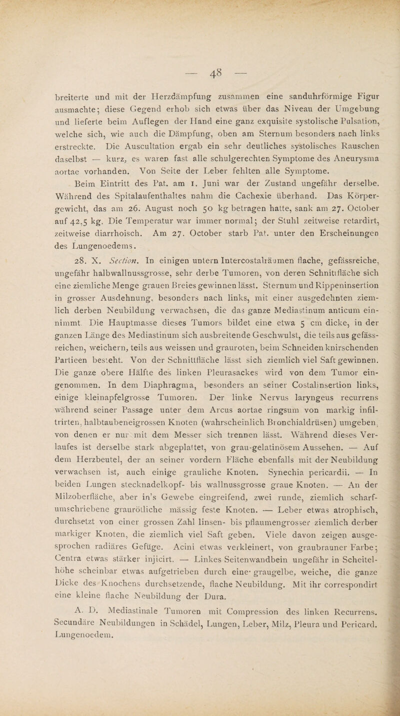 breiterte und mit der Herzdämpfung zusammen eine sanduhrförmige Figur ausmachte; diese Gegend erhob sich etwas über das Niveau der Umgebung und lieferte beim Auflegen der Hand eine ganz exquisite systolische Pulsation, welche sich, wie auch die Dämpfung, oben am Sternum besonders nach links erstreckte. Die Auskultation ergab ein sehr deutliches systolisches Rauschen daselbst — kurz, es waren fast alle schulgerechten Symptome des Aneurysma aortae vorhanden. Von Seite der Leber fehlten alle Symptome. Beim Eintritt des Pat. am I. Juni war der Zustand ungefähr derselbe. Während des Spitalaufenthaltes nahm die Cachexie überhand. Das Körper¬ gewicht, das am 26. August noch 50 kg betragen hatte, sank am 27. October auf 42,5 kg. Die Temperatur war immer normal 5 der Stuhl zeitweise retardirt, zeitweise diarrhoisch. Am 27. October starb Pat. unter den Erscheinungen des Lungenoedems. 28. X. Section. In einigen untern Intercostalräumen flache, gefässreiche, ungefähr halbwallnussgrosse, sehr derbe Tumoren, von deren Schnittfläche sich eine ziemliche Menge grauen Breies gewinnen lässt. Sternum und Rippeninsertion in grosser Ausdehnung, besonders nach links, mit einer ausgedehnten ziem¬ lich derben Neubildung verwachsen, die das ganze Mediastinum anticum ein¬ nimmt Die Hauptmasse dieses Tumors bildet eine etwa 5 cm dicke, in der ganzen Länge des Mediastinum sich ausbreitende Geschwulst, die teils aus gefäss- reichen, weichem, teils aus weissen und grauroten, beim Schneiden knirschenden Partieen besieht. Von der Schnittfläche lässt sich ziemlich viel Saft gewinnen. Die ganze obere Hälfte des linken Pleurasackes wird von dem Tumor ein¬ genommen. In dem Diaphragma, besonders an seiner Costalinsertion links, einige kleinapfelgrosse Tumoren. Der linke Nervus laryngeus recurrens während seiner Passage unter dem Arcus aortae ringsum von markig infil- trirten, halbtaubeneigrossen Knoten (wahrscheinlich Bronchialdrüsen) umgeben von denen er nur mit dem Messer sich trennen lässt. Während dieses Ver¬ laufes ist derselbe stark abgeplattet, von grau-gelatinösem Aussehen. — Auf dem Herzbeutel, der an seiner vordem Fläche ebenfalls mit der Neubildung verwachsen ist, auch einige grauliche Knoten. Synechia pericardii. — In beiden Lungen stecknadelkopf- bis wallnussgrosse graue Knoten. —- An der Milzoberfläche, aber in’s Gewebe eingreifend, zwei runde, ziemlich scharf¬ umschriebene graurölliche mässig feste Knoten. — Leber etwas atrophisch, durchsetzt von einer grossen Zahl linsen- bis pflaumengrosser ziemlich derber markiger Knoten, die ziemlich viel Saft geben. Viele davon zeigen ausge¬ sprochen radiäres Gefüge. Acini etwas verkleinert, von graubrauner Farbe • Centra etwas stärker injicirt. — Linkes Seitenwandbein ungefähr in Scheitel¬ höhe scheinbar etwas aufgetrieben durch eine* graugelbe, weiche, die ganze Dicke des Knochens durchsetzende, flache Neubildung. Mit ihr correspondirt eine kleine flache Neubildung der Dura, A. D. Mediastinale Tumoren mit Compression des linken Recurrens. Secundäre Neubildungen in Schädel, Lungen, Leber, Milz, Pleura und Pericard. Lungenoedem.