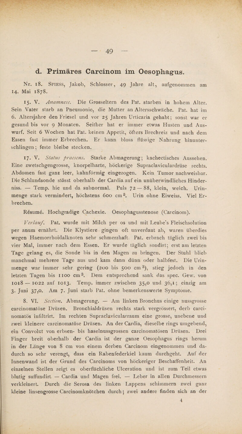 d. Primäres Carcinom im Oesophagus. Nr. 18. Spiess, Jakob, Schlosser, 49 Jahre alt, aufgenommen am 14. Mai 1878. 15. V. Anamnese. Die Grosseltern des Pat. starben in hohem Alter. Sein Vater starb an Pneumonie, die Mutter an Altersschwäche. Pat. hat im 6. Altersjahre den Friesei und vor 25 Jahren Urticaria gehabt; sonst war er gesund bis vor 9 Monaten. Seither hat er immer etwas Husten und Aus¬ wurf. Seit 6 Wochen hat Pat. keinen Appetit, öfters Brechreiz und nach dem Essen fast immer Erbrechen. Er kann bloss flüssige Nahrung hinunter¬ schlingen ; feste bleibe stecken. 17. V. Status praesens. Starke Abmagerung; kachectisches Aussehen. Eine zwetschgengrosse, knorpelharte, höckerige Supraclaviculardrüse rechts. Abdomen fast ganz leer, kahnförmig eingezogen. Kein Tumor nachweisbar. Die Schlundsonde stösst oberhalb der Cardia auf ein unüberwindliches Hinder¬ niss. — Temp. hie und da subnormal. Puls 72 — 88, klein, weich. Urin¬ menge stark vermindert, höchstens 600 cm3. Urin ohne Eiweiss. Viel Er¬ brechen. Resume. Hochgradige Cachexie. Oesophagusstenose (Carcinom). Verlauf. Pat. wurde mit Milch per os und mit Leube's Fleischsolution per anum ernährt. Die Klystiere gingen oft unverdaut ab, waren überdies wegen Haemorrhoidalknoten sehr schmerzhaft. Pat. erbrach täglich, zwei bis vier Mal, immer nach dem Essen. Er wurde täglich sondirt; erst am letzten Tage gelang es, die Sonde bis in den Magen zu bringen. Der Stuhl blieb manchmal mehrere Tage aus und kam dann dünn oder halbfest. Die Urin¬ menge war immer sehr gering (200 bis 500 cm3), stieg jedoch in den letzten Tagen bis 1100 cm3. Dem entsprechend sank das spec. Gew. von 1018— 1022 auf 1013. Temp. immer zwischen 35,0 und 36,1; einzig am 3. Juni 37,0. Am 7. Juni starb Pat. ohne bemerkenswerte Symptome. 8. VI. Section. Abmagerung. — Am linken Bronchus einige nussgrosse carcinomatöse Drüsen. Bronchialdrüsen rechts stark vergrössert, derb carci- nomatös inflltrirt. Im rechten Supraclavicularraum eine grosse, unebene und zwei kleinere carcinomatöse Drüsen. An der Cardia, dieselbe rings umgebend, ein Convolut von erbsen- bis haselnussgrossen carcinomatösen Drüsen. Drei Finger breit oberhalb der Cardia ist der ganze Oesophagus rings herum in der Länge von 8 cm von einem derben Carcinom eingenommen und da¬ durch so sehr verengt, dass ein Rabenfederkiel kaum durchgeht. Auf der Innenwand ist der Grund des Carcinoms von höckeriger Beschaffenheit. An einzelnen Stellen zeigt es oberflächliche UJceration und ist zum Teil etwas blutig suffundirt. — Cardia und Magen frei. — Leber in allen Durchmessern verkleinert. Durch die Serosa des linken Lappens schimmern zwei ganz I kleine linsengrosse Carcinomknötchen durch; zwei andere finden sich an der 4 I I