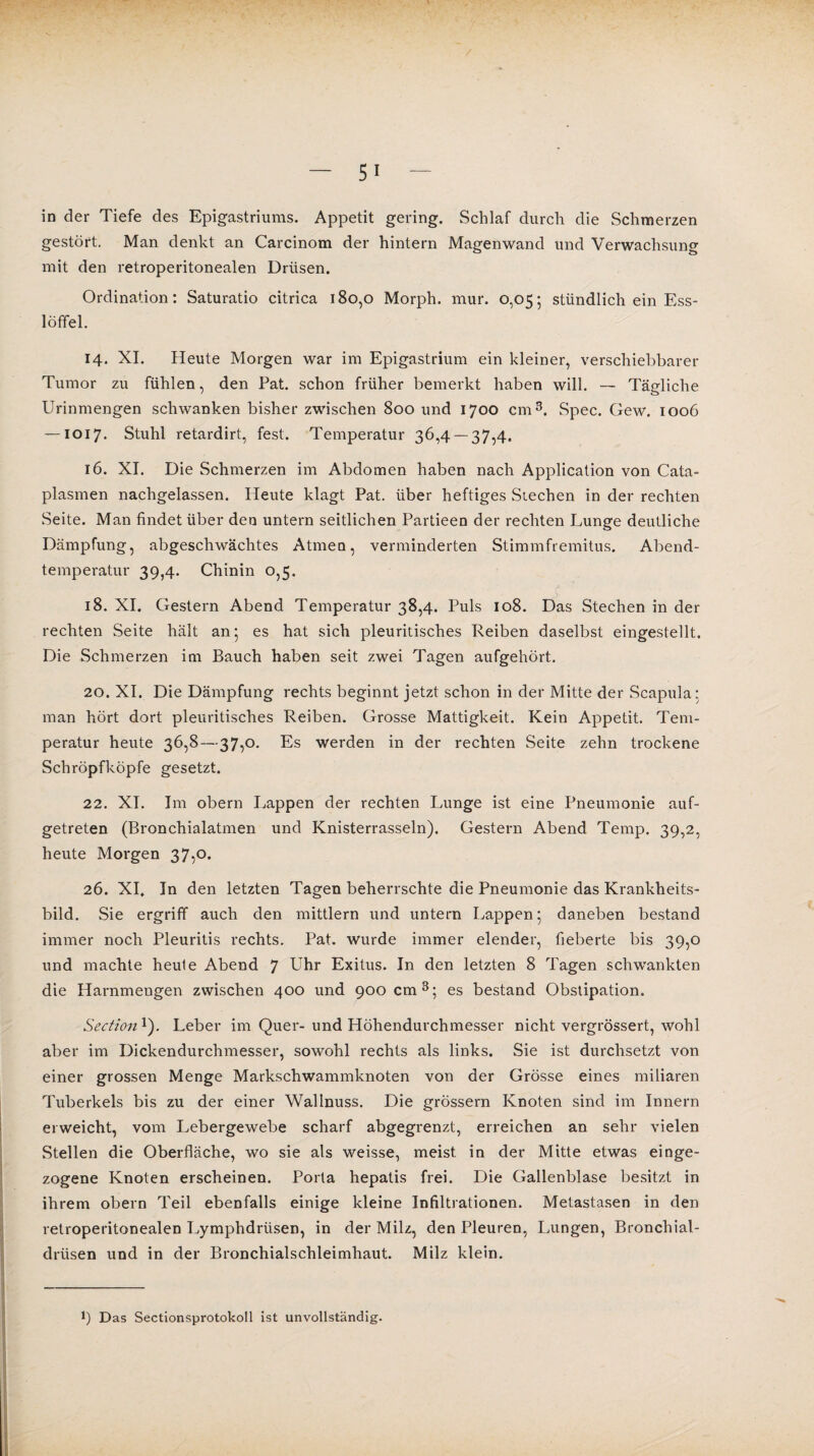 in der Tiefe des Epigastriums. Appetit gering. Schlaf durch die Schmerzen gestört. Man denkt an Carcinom der hintern Magenwand und Verwachsung mit den retroperitonealen Drüsen. Ordination: Saturatio citrica 180,0 Morph, mur. 0,05; stündlich ein Ess¬ löffel. 14. XI. Heute Morgen war im Epigastrium ein kleiner, verschiebbarer Tumor zu fühlen, den Fat. schon früher bemerkt haben will. — Tägliche Urinmengen schwanken bisher zwischen 800 und 1700 cm3. Spec. Gew. 1006 — 1017. Stuhl retardirt, fest. Temperatur 36,4 — 37,4. 16. XI. Die Schmerzen im Abdomen haben nach Application von Cata- plasmen nachgelassen. Heute klagt Pat. über heftiges Stechen in der rechten .Seite. Man findet über den untern seitlichen Partieen der rechten Lunge deutliche Dämpfung, abgeschwächtes Atmen, verminderten Stimmfremitus. Abend¬ temperatur 39,4. Chinin 0,5. 18. XI. Gestern Abend Temperatur 38,4. Puls 108. Das Stechen in der rechten Seite hält an* es hat sich pleuritisches Reiben daselbst eingestellt. Die Schmerzen im Bauch haben seit zwei Tagen aufgehört. 20. XI. Die Dämpfung rechts beginnt jetzt schon in der Mitte der Scapula: man hört dort pleuritisches Reiben. Grosse Mattigkeit. Kein Appetit. Tem¬ peratur heute 36,8—37,o. Es werden in der rechten Seite zehn trockene Schröpfköpfe gesetzt. 22. XI. Im obern Lappen der rechten Lunge ist eine Pneumonie auf¬ getreten (Bronchialatmen und Knisterrasseln). Gestern Abend Temp. 39,2, heute Morgen 37,0. 26. XI. In den letzten Tagen beherrschte die Pneumonie das Krankheits¬ bild. Sie ergriff auch den mittlern und untern Lappen ; daneben bestand immer noch Pleuritis rechts. Pat. wurde immer elender, fieberte bis 39,0 und machte heule Abend 7 Uhr Exitus. In den letzten 8 Tagen schwankten die Harnmengen zwischen 400 und 900 cm3; es bestand Obstipation. Section 1). Leber im Quer- und Höhendurchmesser nicht vergrössert, wohl aber im Dickendurchmesser, sowohl rechts als links. Sie ist durchsetzt von einer grossen Menge Markschwammknoten von der Grösse eines miliaren Tuberkels bis zu der einer Wallnuss. Die grossem Knoten sind im Innern erweicht, vom Lebergewebe scharf abgegrenzt, erreichen an sehr vielen Stellen die Oberfläche, wo sie als weisse, meist in der Mitte etwas einge- zogene Knoten erscheinen. Porta hepatis frei. Die Gallenblase besitzt in ihrem obern Teil ebenfalls einige kleine Infiltrationen. Metastasen in den retroperitonealen Lymphdrüsen, in der Milz, den Pleuren, Lungen, Bronchial¬ drüsen und in der Bronchialschleimhaut. Milz klein. *) Das Sectionsprotokoll ist unvollständig.