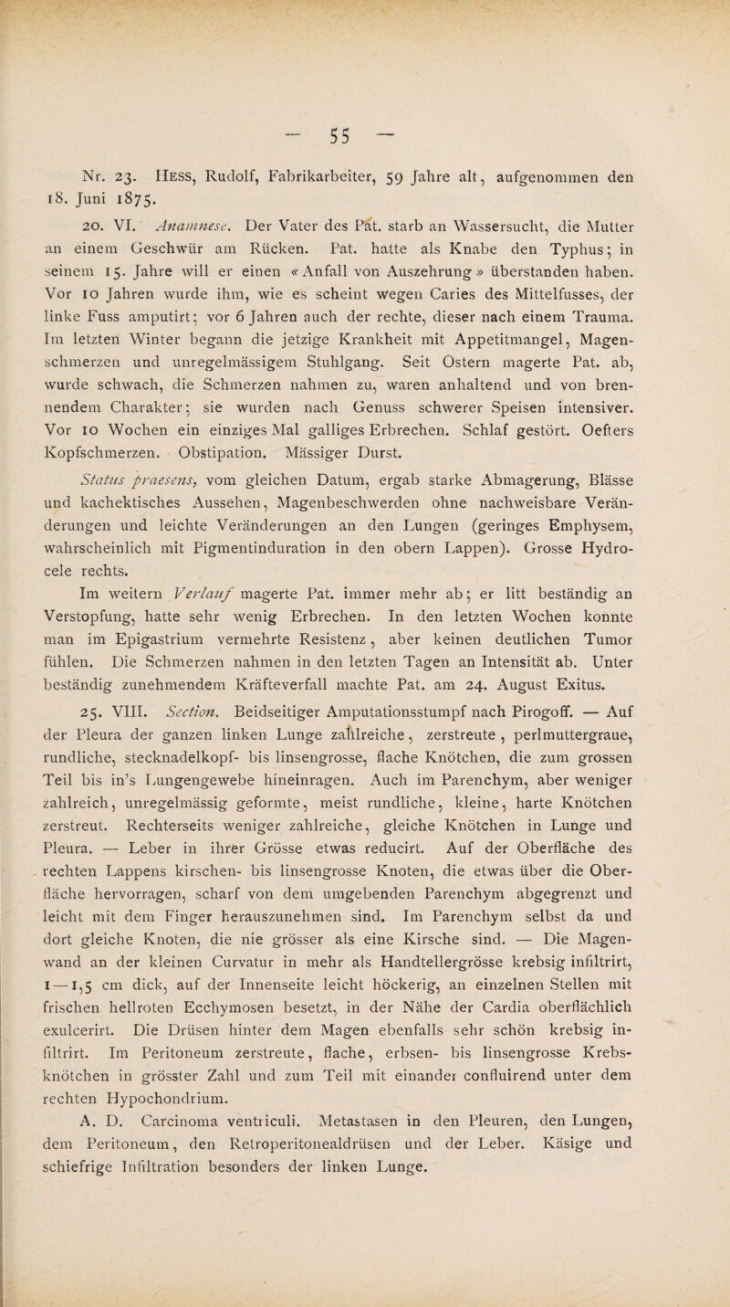 Nr. 23. Hess, Rudolf, Fabrikarbeiter, 59 Jahre alt, aufgenommen den 18. Juni 1875. 20. VI. Anamnese.. Der Vater des Pat. starb an Wassersucht, die Mutter an einem Geschwür am Rücken. Pat. hatte als Knabe den Typhus 5 in seinem 15. Jahre will er einen «x\nfall von Auszehrung» überstanden haben. Vor 10 Jahren wurde ihm, wie es scheint wegen Caries des Mittelfusses, der linke Fuss amputirt; vor 6 Jahren auch der rechte, dieser nach einem Trauma. Im letzten Winter begann die jetzige Krankheit mit Appetitmangel, Magen¬ schmerzen und unregelmässigem Stuhlgang. Seit Ostern magerte Pat. ab, wurde schwach, die Schmerzen nahmen zu, waren anhaltend und von bren¬ nendem Charakter* sie wurden nach Genuss schwerer Speisen intensiver. Vor 10 Wochen ein einziges Mal galliges Erbrechen. Schlaf gestört. Oefters Kopfschmerzen. Obstipation. Massiger Durst. Status praesens, vom gleichen Datum, ergab starke Abmagerung, Blässe und kachektisches Aussehen, Magenbeschwerden ohne nachweisbare Verän¬ derungen und leichte Veränderungen an den Lungen (geringes Emphysem, wahrscheinlich mit Pigmentinduration in den obern Lappen). Grosse Hydro- cele rechts. Im weitern Verlauf magerte Pat. immer mehr ab 5 er litt beständig an Verstopfung, hatte sehr wenig Erbrechen. In den letzten Wochen konnte man im Epigastrium vermehrte Resistenz, aber keinen deutlichen Tumor fühlen. Die Schmerzen nahmen in den letzten Tagen an Intensität ab. Unter beständig zunehmendem Kräfteverfall machte Pat. am 24. August Exitus. 25. VIII. Section. Beidseitiger Amputationsstumpf nach Pirogoff. — Auf der Pleura der ganzen linken Lunge zahlreiche, zerstreute , perlmuttergraue, rundliche, Stecknadelkopf- bis linsengrosse, flache Knötchen, die zum grossen Teil bis in’s Lungengewebe hineinragen. Auch im Parenchym, aber weniger zahlreich, unregelmässig geformte, meist rundliche, kleine, harte Knötchen zerstreut. Rechterseits weniger zahlreiche, gleiche Knötchen in Lunge und Pleura. — Leber in ihrer Grösse etwas reducirt. Auf der Oberfläche des rechten Lappens kirschen- bis linsengrosse Knoten, die etwas über die Ober¬ fläche hervorragen, scharf von dem umgebenden Parenchym abgegrenzt und leicht mit dem Finger herauszunehmen sind. Im Parenchym selbst da und dort gleiche Knoten, die nie grösser als eine Kirsche sind. — Die Magen¬ wand an der kleinen Curvatur in mehr als Handtellergrösse krebsig infiltrirt, 1 —1,5 cm dick, auf der Innenseite leicht höckerig, an einzelnen Stellen mit frischen hellroten Ecchymosen besetzt, in der Nähe der Cardia oberflächlich exulcerirt. Die Drüsen hinter dem Magen ebenfalls sehr schön krebsig in¬ filtrirt. Im Peritoneum zerstreute, flache, erbsen- bis linsengrosse Krebs¬ knötchen in grösster Zahl und zum Teil mit einander confluirend unter dem rechten Hypochondrium. A. D. Carcinoma ventriculi. Metastasen in den Pleuren, den Lungen, dem Peritoneum, den Retroperitonealdrüsen und der Leber. Käsige und schiefrige Infiltration besonders der linken Lunge.