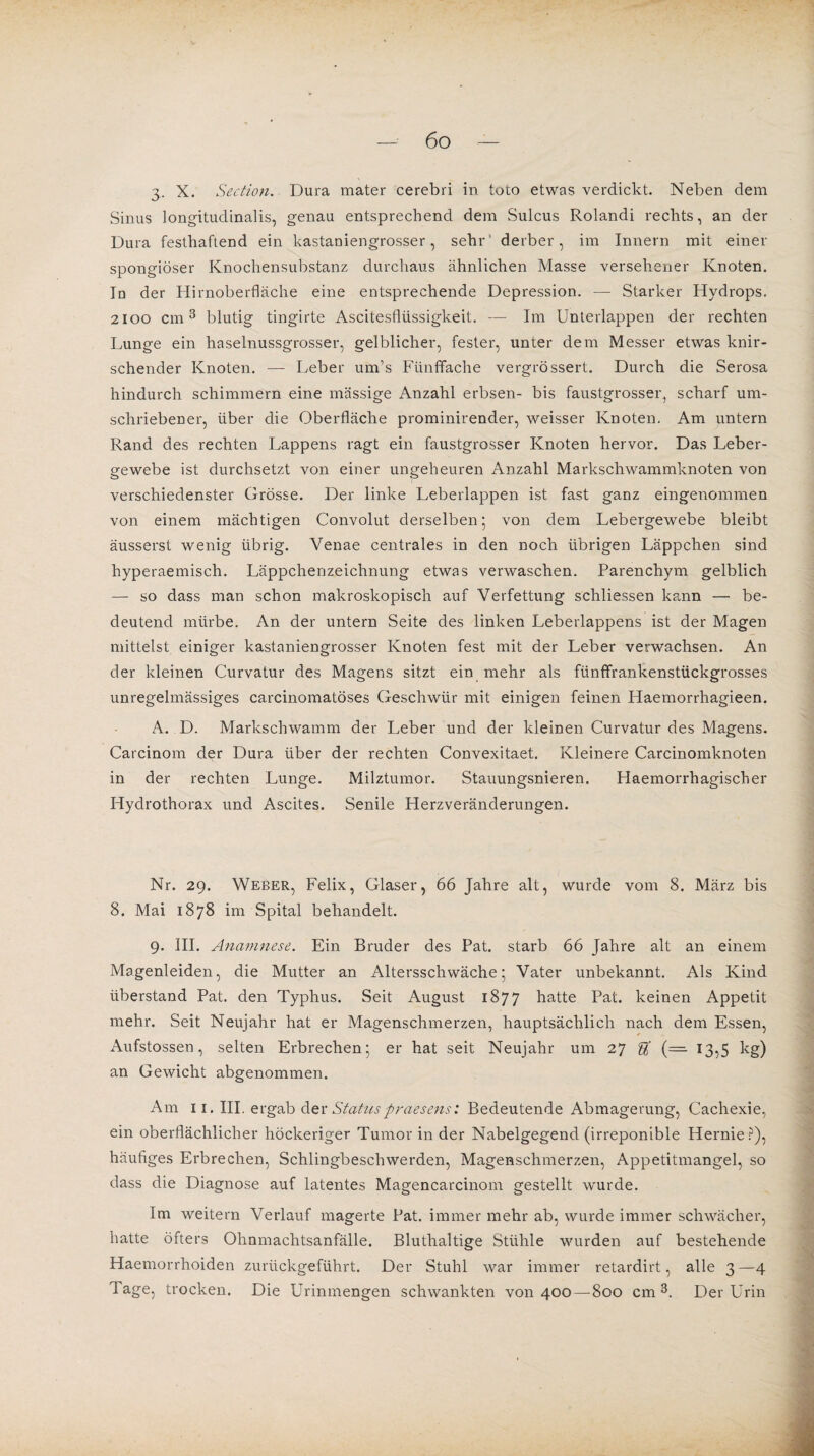 3. X. Section. Dura mater cerebri in toto etwas verdickt. Neben dem Sinus longitudinalis, genau entsprechend dem Sulcus Rolandi rechts, an der Dura festhaftend ein kastaniengrosser, sehr derber, im Innern mit einer spongiöser Knochensubstanz durchaus ähnlichen Masse versehener Knoten. In der Hirnoberfläche eine entsprechende Depression. — Starker Hydrops. 2100 cm3 blutig tingirte Ascitesflüssigkeit. — Im Unterlappen der rechten Lunge ein haselnussgrosser, gelblicher, fester, unter dem Messer etwas knir¬ schender Knoten. — Leber um’s Fünffache vergrössert. Durch die Serosa hindurch schimmern eine massige Anzahl erbsen- bis faustgrosser, scharf um¬ schriebener, über die Oberfläche prominirender, weisser Knoten. Am untern Rand des rechten Lappens ragt ein faustgrosser Knoten hervor. Das Leber¬ gewebe ist durchsetzt von einer ungeheuren Anzahl Markschwammknoten von verschiedenster Grösse. Der linke Leberlappen ist fast ganz eingenommen von einem mächtigen Convolut derselben 5 von dem Lebergewebe bleibt äusserst wenig übrig. Venae centrales in den noch übrigen Läppchen sind hyperaemisch. Läppchenzeichnung etwas verwaschen. Parenchym gelblich — so dass man schon makroskopisch auf Verfettung schliessen kann — be¬ deutend mürbe. An der untern Seite des linken Leberlappens ist der Magen mittelst einiger kastaniengrosser Knoten fest mit der Leber verwachsen. An der kleinen Curvatur des Magens sitzt ein mehr als fünffrankenstückgrosses unregelmässiges carcinomatöses Geschwür mit einigen feinen Haemorrhagieen. A. D. Markschwamm der Leber und der kleinen Curvatur des Magens. Carcinom der Dura über der rechten Convexitaet. Kleinere Carcinomknoten in der rechten Lunge. Milztumor. Stauungsnieren. Haemorrhagischer Hydrothorax und Ascites. Senile Herzveränderungen. Nr. 29. Weber, Felix, Glaser, 66 Jahre alt, wurde vom 8. März bis 8. Mai 1878 im Spital behandelt. 9. III. Anamnese. Ein Bruder des Pat. starb 66 Jahre alt an einem Magenleiden, die Mutter an Altersschwäche 5 Vater unbekannt. Als Kind überstand Pat. den Typhus. Seit August 1877 batte Pat. keinen Appetit mehr. Seit Neujahr hat er Magenschmerzen, hauptsächlich nach dem Essen, Aufstossen, selten Erbrechen; er hat seit Neujahr um 27 U (= 13,5 kg) an Gewicht abgenommen. Am 11. III, ergab der Status praesens: Bedeutende Abmagerung, Cachexie, ein oberflächlicher höckeriger Tumor in der Nabelgegend (irreponible Hernie?), häufiges Erbrechen, Schlingbeschwerden, Magenschmerzen, Appetitmangel, so dass die Diagnose auf latentes Magencarcinom gestellt wurde. Im weitern Verlauf magerte Pat. immer mehr ab, wurde immer schwächer, hatte öfters Ohnmachtsanfälle. Bluthaltige Stühle wurden auf bestehende Haemorrhoiden zurückgeführt. Der Stuhl war immer retardirt, alle 3—4 Tage, trocken. Die Urinmengen schwankten von 400 — 800 cm3. Der Urin