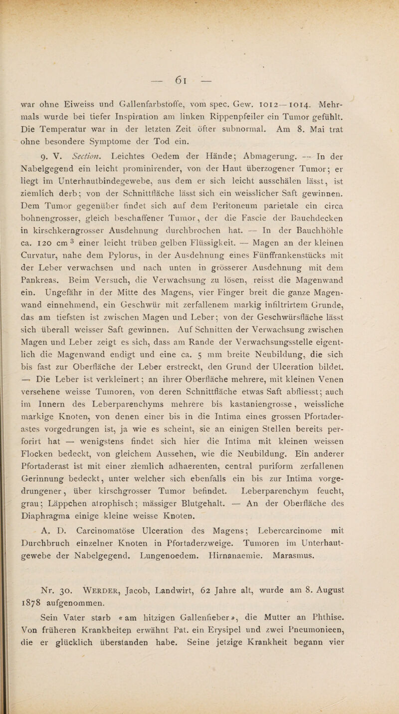 war ohne Eiweiss und Gallenfarbstoffe, vom spec. Gew. 1012—1014. Mehr¬ mals wurde bei tiefer Inspiration am linken Rippenpfeiler ein Tumor gefühlt. Die Temperatur war in der letzten Zeit öfter subnormal. Am 8. Mai trat ohne besondere Symptome der Tod ein. 9. V. Section. Leichtes Oedem der Hände; Abmagerung. — In der Nabelgegend ein leicht prominirender, von der Haut überzogener Tumor; er liegt im Unterhautbindegewebe, aus dem er sich leicht ausschälen lässt, ist ziemlich derb; von der Schnittfläche lässt sich ein weisslicher Saft gewinnen. Dem Tumor gegenüber findet sich auf dem Peritoneum parietale ein circa bohnengrosser, gleich beschaffener Tumor, der die P'ascie der Bauchdecken in kirschkerngrosser Ausdehnung durchbrochen hat. — In der Bauchhöhle ca. 120 cm 3 einer leicht trüben gelben Flüssigkeit. — Magen an der kleinen Curvatur, nahe dem Pylorus, in der Ausdehnung eines Fünffrankenstücks mit der Leber verwachsen und nach unten in grösserer Ausdehnung mit dem Pankreas. Beim Versuch, die Verwachsung zu lösen, reisst die Magenwand ein. Ungefähr in der Mitte des Magens, vier Finger breit die ganze Magen¬ wand einnehmend, ein Geschwür mit zerfallenem markig infiltrirtem Grunde, das am tiefsten ist zwischen Magen und Leber; von der Geschwürsfläche lässt sich überall weisser Saft gewinnen. Auf Schnitten der Verwachsung zwischen Magen und Leber zeigt es sich, dass am Rande der Verwachsungsstelle eigent¬ lich die Magenwand endigt und eine ca. 5 mm breite Neubildung, die sich bis fast zur Oberfläche der Leber erstreckt, den Grund der Ulceration bildet. — Die Leber ist verkleinert; an ihrer Oberfläche mehrere, mit kleinen Venen versehene weisse Tumoren, von deren Schnittfläche etwas Saft abfliesst; auch im Innern des Leberparenchyms mehrere bis kastaniengrosse, weissliche markige Knoten, von denen einer bis in die Intima eines grossen Pfortader¬ astes vorgedrungen ist, ja wie es scheint, sie an einigen Stellen bereits per- forirt hat — wenigstens findet sich hier die Intima mit kleinen weissen Flocken bedeckt, von gleichem Aussehen, wie die Neubildung. Ein anderer Pfortaderast ist mit einer ziemlich adhaerenten, central puriform zerfallenen Gerinnung bedeckt, unter welcher sich ebenfalls ein bis zur Intima vorge¬ drungener , über kirschgrosser Tumor befindet. Leberparenchym feucht, grau; Läppchen atrophisch; mässiger Blutgehalt. — An der Oberfläche des Diaphragma einige kleine weisse Knoten. A. D. Carcinomatöse Ulceration des Magens; Lebercarcinome mit Durchbruch einzelner Knoten in Pfortaderzweige. Tumoren im Unterhaut¬ gewebe der Nabelgegend. Lungenoedem. Plirnanaemie. Marasmus. Nr. 30. Werder, Jacob, Landwirt, 62 Jahre alt, wurde am 8. August 1878 aufgenommen. Sein Vater starb «am hitzigen Gallenfieber», die Mutter an Phthise. Von früheren Krankheiten erwähnt Pat. ein Erysipel und zwei Pneumonieen, die er glücklich überstanden habe. Seine jetzige Krankheit begann vier , I