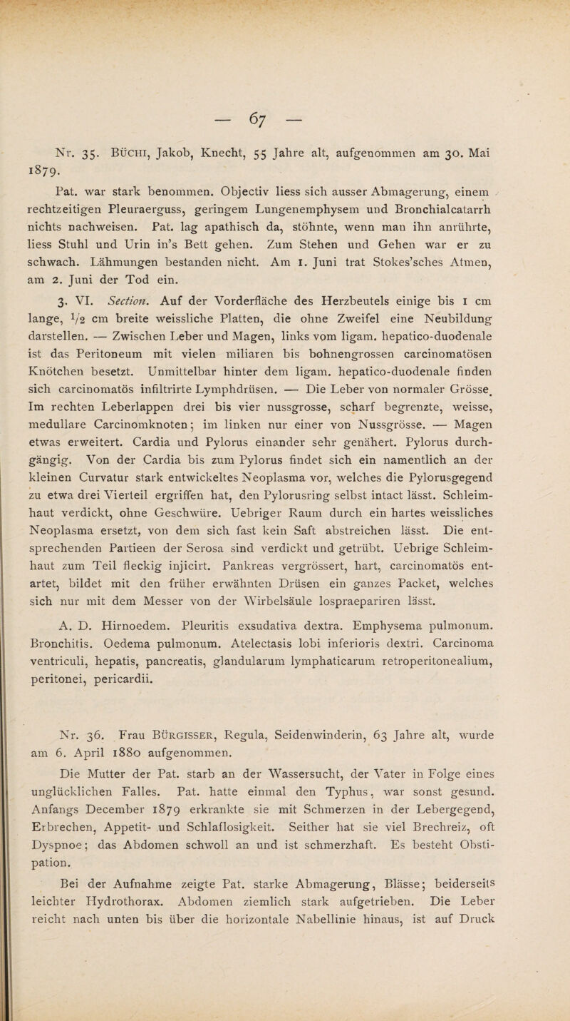 Nr. 35. Büchi, Jakob, Knecht, 55 Jahre alt, aufgenommen am 30. Mai 1879. Fat. war stark benommen. Objectiv liess sich ausser Abmagerung, einem rechtzeitigen Pleuraerguss, geringem Lungenemphysem und Bronchialcatarrh nichts nachweisen. Pat. lag apathisch da, stöhnte, wenn man ihn anrührte, liess Stuhl und Urin in’s Bett gehen. Zum Stehen und Gehen war er zu schwach. Lähmungen bestanden nicht. Am I. Juni trat Stokes’sches Atmen, am 2. Juni der Tod ein. 3. VI. Section. Auf der Vorderfläche des Herzbeutels einige bis 1 cm lange, V2 cm breite weissliche Platten, die ohne Zweifel eine Neubildung darstellen. — Zwischen Leber und Magen, links vom ligam. hepatico-duodenale ist das Peritoneum mit vielen miliaren bis bohnengrossen carcinomatösen Knötchen besetzt. Unmittelbar hinter dem ligam. hepatico-duodenale finden sich carcinomatös infiltrirte Lymphdrüsen. — Die Leber von normaler Grösse. Im rechten Leberlappen drei bis vier nussgrosse, scharf begrenzte, weisse, medulläre Carcinomknoten ; im linken nur einer von Nussgrösse. — Magen etwas erweitert. Cardia und Pylorus einander sehr genähert. Pylorus durch¬ gängig. Von der Cardia bis zum Pylorus findet sich ein namentlich an der kleinen Curvatur stark entwickeltes Neoplasma vor, welches die Pylorusgegend zu etwa drei Vierteil ergriffen hat, den Pylorusring selbst intact lässt. Schleim¬ haut verdickt, ohne Geschwüre. Uebriger Raum durch ein hartes weissliches Neoplasma ersetzt, von dem sich fast kein Saft abstreichen lässt. Die ent¬ sprechenden Partieen der Serosa sind verdickt und getrübt. Uebrige Schleim¬ haut zum Teil fleckig injicirt. Pankreas vergrössert, hart, carcinomatös ent¬ artet, bildet mit den früher erwähnten Drüsen ein ganzes Packet, welches sich nur mit dem Messer von der Wirbelsäule lospraepariren lässt. A. D. Hirnoedem. Pleuritis exsudativa dextra. Emphysema pulmonum. Bronchitis. Oedema pulmonum. Atelectasis lobi inferioris dextri. Carcinoma ventriculi, hepatis, pancreatis, glandularum lymphaticarum retroperitonealium, peritonei, pericardii. Nr. 36. Frau Bürgisser, Regula, Seidenwinderin, 63 Jahre alt, wurde am 6. April 1880 aufgenommen. Die Mutter der Pat. starb an der Wassersucht, der Vater in Folge eines unglücklichen Falles. Pat. hatte einmal den Typhus, w*ar sonst gesund. Anfangs December 1879 erkrankte sie mit Schmerzen in der Lebergegend, Erbrechen, Appetit- und Schlaflosigkeit. Seither hat sie viel Brechreiz, oft Dyspnoe; das Abdomen schwoll an und ist schmerzhaft. Es besteht Obsti¬ pation. Bei der Aufnahme zeigte Pat. starke Abmagerung, Blässe; beiderseits leichter Hydrothorax. Abdomen ziemlich stark aufgetrieben. Die Leber reicht nach unten bis über die horizontale Nabellinie hinaus, ist auf Druck