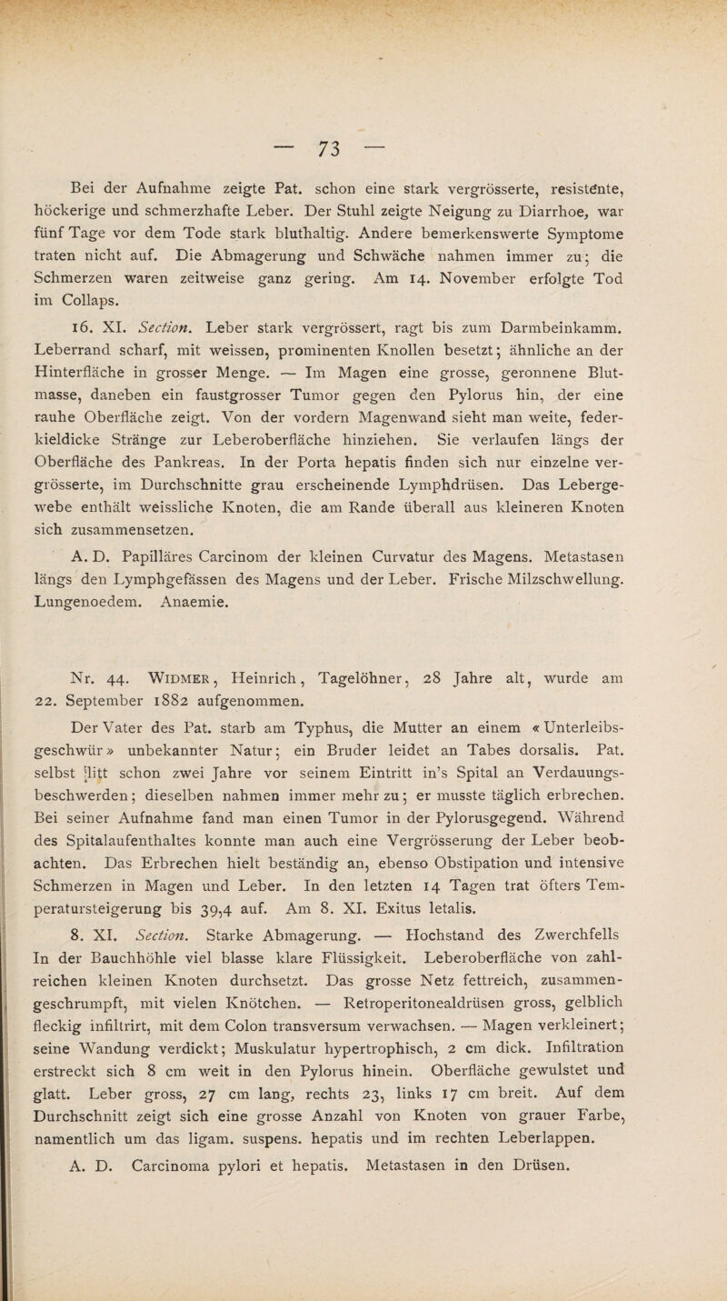 Bei der Aufnahme zeigte Pat. schon eine stark vergrösserte, resistente, höckerige und schmerzhafte Leber. Der Stuhl zeigte Neigung zu Diarrhoe, war fünf Tage vor dem Tode stark bluthaltig. Andere bemerkenswerte Symptome traten nicht auf. Die Abmagerung und Schwäche nahmen immer zu; die Schmerzen waren zeitweise ganz gering. Am 14. November erfolgte Tod im Collaps. 16. XI. Section. Leber stark vergrössert, ragt bis zum Darmbeinkamm. Leberrand scharf, mit weissen, prominenten Knollen besetzt; ähnliche an der Hinterfläche in grosser Menge. — Im Magen eine grosse, geronnene Blut¬ masse, daneben ein faustgrosser Tumor gegen den Pylorus hin, der eine rauhe Oberfläche zeigt. Von der vordem Magenwand sieht man weite, feder¬ kieldicke Stränge zur Leberoberfläche hinziehen. Sie verlaufen längs der Oberfläche des Pankreas. In der Porta hepatis finden sich nur einzelne ver¬ grösserte, im Durchschnitte grau erscheinende Lymphdrüsen. Das Leberge¬ webe enthält weissliche Knoten, die am Rande überall aus kleineren Knoten sich zusammensetzen. A. D. Papilläres Carcinom der kleinen Curvatur des Magens. Metastasen längs den Lymphgefässen des Magens und der Leber. Frische Milzschwellung. Lungenoedem. Anaemie. Nr. 44. Widmer , Heinrich, Tagelöhner, 28 Jahre alt, wurde am 22. September 1882 aufgenommen. Der Vater des Pat. starb am Typhus, die Mutter an einem «Unterleibs¬ geschwür» unbekannter Natur; ein Bruder leidet an Tabes dorsalis. Pat. selbst ilitt schon zwei Jahre vor seinem Eintritt in’s Spital an Verdauungs¬ beschwerden; dieselben nahmen immer mehr zu; er musste täglich erbrechen. Bei seiner Aufnahme fand man einen Tumor in der Pylorusgegend. Während des Spitalaufenthaltes konnte man auch eine Vergrösserung der Leber beob¬ achten. Das Erbrechen hielt beständig an, ebenso Obstipation und intensive Schmerzen in Magen und Leber. In den letzten 14 Tagen trat öfters Tem¬ peratursteigerung bis 39,4 auf. Am 8. XI. Exitus letalis. 8. XI. Section. Starke Abmagerung. — Hochstand des Zwerchfells In der Bauchhöhle viel blasse klare Flüssigkeit. Leberoberfläche von zahl¬ reichen kleinen Knoten durchsetzt. Das grosse Netz fettreich, zusammen¬ geschrumpft, mit vielen Knötchen. — Retroperitonealdrüsen gross, gelblich fleckig infiltrirt, mit dem Colon transversum verwachsen. — Magen verkleinert; seine Wandung verdickt; Muskulatur hypertrophisch, 2 cm dick. Infiltration erstreckt sich 8 cm weit in den Pylorus hinein. Oberfläche gewulstet und glatt. Leber gross, 27 cm lang, rechts 23, links 17 cm breit. Auf dem Durchschnitt zeigt sich eine grosse Anzahl von Knoten von grauer Farbe, namentlich um das ligam. suspens. hepatis und im rechten Leberlappen. A. D. Carcinoma pylori et hepatis. Metastasen in den Drüsen.