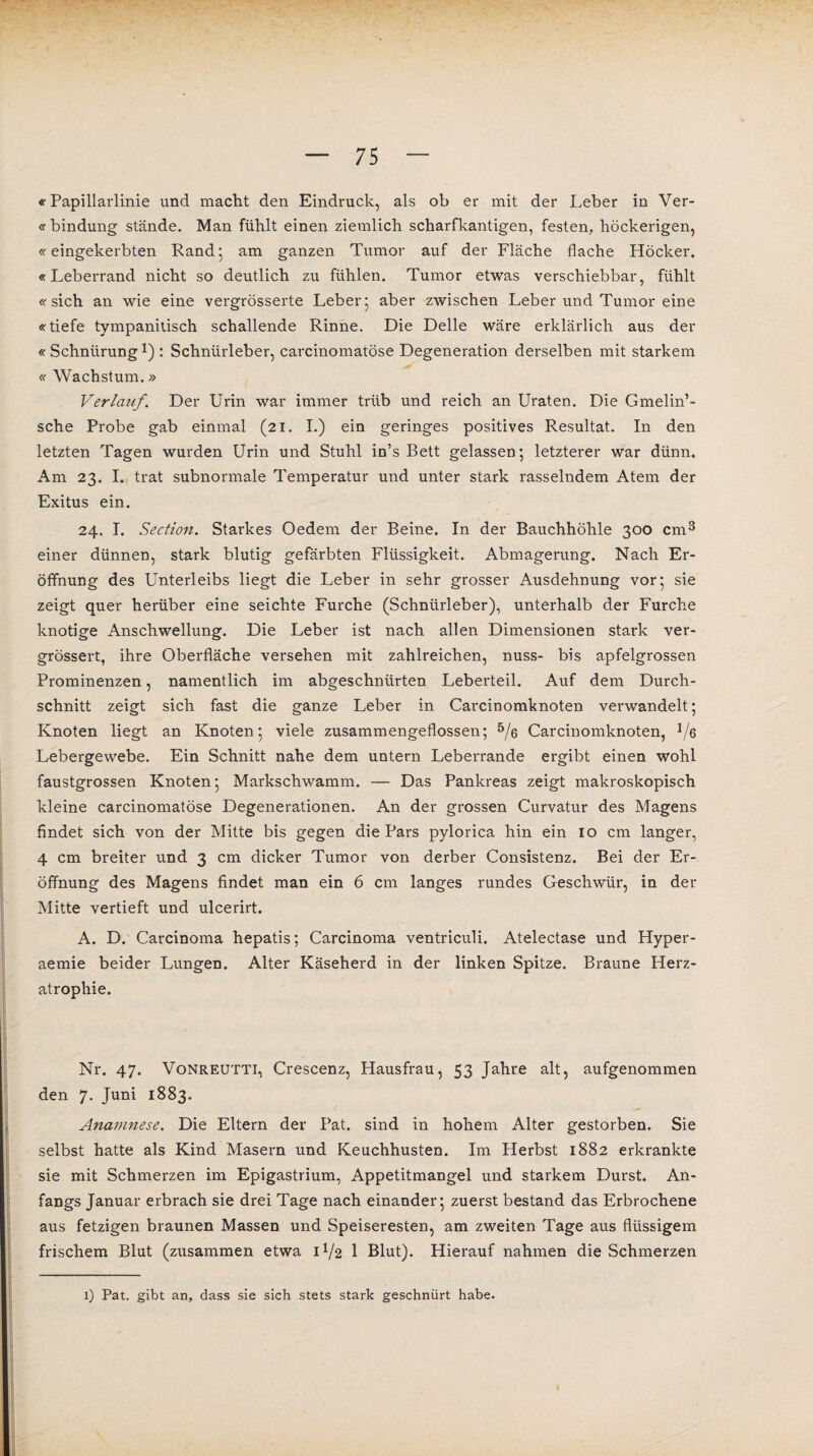 «Papillarlinie und macht den Eindruck, als ob er mit der Leber in Ver- « bindung stände. Man fühlt einen ziemlich scharfkantigen, festen, höckerigen, «reingekerbten Rand; am ganzen Tumor auf der Fläche flache Höcker. «Leberrand nicht so deutlich zu fühlen. Tumor etwas verschiebbar, fühlt «sich an wie eine vergrösserte Leber; aber zwischen Leber und Tumor eine «tiefe tympanitisch schallende Rinne. Die Delle wäre erklärlich aus der «Schnürung1) : Schniirleber, carcinomatöse Degeneration derselben mit starkem « Wachstum.» Verlauf. Der Urin war immer trüb und reich an Uraten. Die Gmelin’- sche Probe gab einmal (21. I.) ein geringes positives Resultat. In den letzten Tagen wurden Urin und Stuhl in’s Bett gelassen; letzterer war dünn. Am 23. I. trat subnormale Temperatur und unter stark rasselndem Atem der Exitus ein. 24. I. Section. Starkes Oedem der Beine. In der Bauchhöhle 300 cm3 einer dünnen, stark blutig gefärbten Flüssigkeit. Abmagerung. Nach Er¬ öffnung des Unterleibs liegt die Leber in sehr grosser Ausdehnung vor; sie zeigt quer herüber eine seichte Furche (Schnürleber), unterhalb der Furche knotige Anschwellung. Die Leber ist nach allen Dimensionen stark ver- grössert, ihre Oberfläche versehen mit zahlreichen, nuss- bis apfelgrossen Prominenzen, namentlich im abgeschnürten Leberteil. Auf dem Durch¬ schnitt zeigt sich fast die ganze Leber in Carcinomknoten verwandelt; Knoten liegt an Knoten; viele zusammengeflossen; 5/g Carcinomknoten, 1/e Lebergewebe. Ein Schnitt nahe dem untern Leberrande ergibt einen wohl faustgrossen Knoten; Markschwamm. — Das Pankreas zeigt makroskopisch kleine carcinomatöse Degenerationen. An der grossen Curvatur des Magens findet sich von der Mitte bis gegen die Pars pylorica hin ein 10 cm langer, 4 cm breiter und 3 cm dicker Tumor von derber Consistenz. Bei der Er¬ öffnung des Magens findet man ein 6 cm langes rundes Geschwür, in der Mitte vertieft und ulcerirt. A. D. Carcinoma hepatis; Carcinoma ventriculi. Atelectase und Hyper- aemie beider Lungen. Alter Käseherd in der linken Spitze. Braune Herz¬ atrophie. Nr. 47. Vonreutti, Crescenz, Hausfrau, 53 Jahre alt, aufgenommen den 7. Juni 1883. Anamnese. Die Eltern der Pat. sind in hohem Alter gestorben. Sie selbst hatte als Kind Masern und Keuchhusten. Im Herbst 1882 erkrankte sie mit Schmerzen im Epigastrium, Appetitmangel und starkem Durst. An¬ fangs Januar erbrach sie drei Tage nach einander; zuerst bestand das Erbrochene aus fetzigen braunen Massen und Speiseresten, am zweiten Tage aus flüssigem frischem Blut (zusammen etwa H/2 1 Blut). Hierauf nahmen die Schmerzen 1) Pat. gibt an, dass sie sich stets stark geschnürt habe.