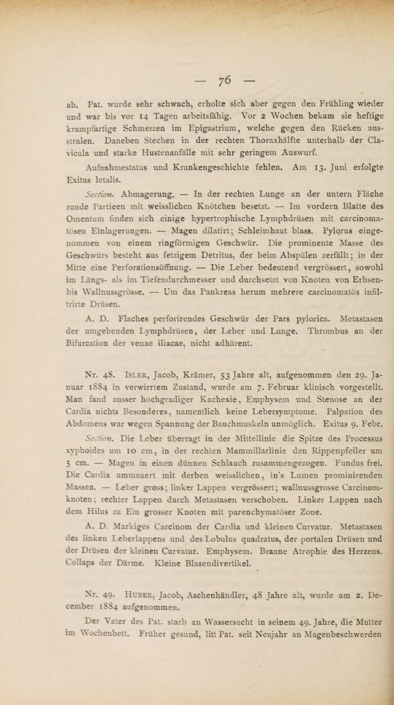 ab. Fat. wurde sehr schwach, erholte sich aber gegen den Frühling wieder und war bis vor 14 Tagen arbeitsfähig. Vor 2 Wochen bekam sie heftige krampfartige Schmerzen im Epigastrium, welche gegen den Rücken aus- stralen. Daneben Stechen in der rechten Thoraxhälfte unterhalb der Cla- vicula und starke Hustenanfalle mit sehr geringem Auswurf. Aufnahmestatus und Krankengeschichte fehlen. Am 13. Juni erfolgte Exitus letalis. Abmagerung. — In der rechten Lunge an der untern Fläche runde Fartieen mit weisslichen Knötchen besetzt. — Im vordem Blatte des Omentum linden sich einige hypertrophische Lymphdrüsen mit carcinoma- tösen Einlagerungen. — Magen dilatirt; Schleimhaut blass. Fylorus einge¬ nommen von einem ringförmigen Geschwür. Die prominente Masse des Geschwürs besteht aus fetzigem Detritus, der beim Abspiilen zerfällt; in der Mitte eine Ferforationsöffnung. — Die Leber bedeutend vergrössert, sowohl im Längs- als im Tiefendurchmesser und durchsetzt von Knoten von Erbsen- bis Wallnussgrösse. — Um das Pankreas herum mehrere carcinomatös infil- trirte Drüsen. A. D. Flaches perforirendes Geschwür der Pars pylorica. Metastasen der umgebenden Lymphdrüsen, der Leber und Lunge. Thrombus an der Bifurcation der venae iliacae, nicht adhärent. Nr. 4S. Isler, Jacob, Krämer, 53 Jahre alt, aufgenommen den 29. Ja¬ nuar 1SS4 in verwirrtem Zustand, wurde am 7. Februar klinisch vorgestellt. Man fand ausser hochgradiger Kachexie, Emphysem und Stenose an der Cardia nichts Besonderes, namentlich keine Lebersymptome. Palpation des Abdomens war wegen Spannung der Bauchmuskeln unmöglich. Exitus 9. Febr. S: ti\>n. Die Leber überragt in der Mittellinie die Spitze des Processus xyphoides um 10 cm, in der rechten Mammillarlinie den Rippenpfeiler um 5 cm. — Magen in einen dünnen Schlauch zusammengezogen. Fundus frei. Die Cardia ummauert mit derben weisslichen. in's Lumen prominirenden Massen. — Leber gross; linker Lappen vergrössert; wallnussgrosse Carcinom- knoten; rechter Lappen durch Metastasen verschoben. Linker Lappen nach dem Hilus zu Ein grosser Knoten mit parenchymatöser Zone. A. D. Markiges Carcinom der Cardia und kleinen Curvatur. Metastasen des linken Leberlappens und des Lobulus quadratus, der portalen Drüsen und der Drüsen der kleinen Curvatur. Emphysem. Braune Atrophie des Herzens. Collaps der Därme. Kleine Blasendivertikel. Nr. 49. Huber. Jacob, Aschenhändler, 4S Jahre alt, wurde am 2. De- cember 1SS4 aufgenommen. Der \ ater des Fat. starb an Wassersucht in seinem 49. Jahre, die Mutter im Y\ ochenbett. Früher gesund, litt Pat. seit Neujahr an Magenbeschwerden