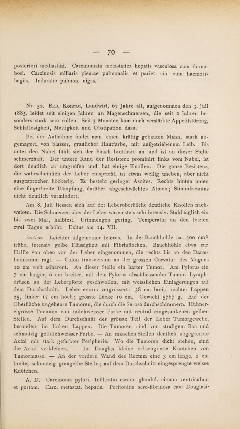 posteriori mediastini. Carcinomata metastatica hepatis vasculosa cum throm- bosi. Carcinosis miliaris pleurae pulmonalis et pariet. sin. cum haemorr- hagiis. Induratio pulmon. nigra. Nr. 52. Erb, Konrad, Landwirt, 67 Jahre alt, aufgenommen den 3. Juli 1885, leidet seit einigen Jahren an Magenschmerzen, die seit 2 Jahren be¬ sonders stark sein sollen. Seit 3 Monaten kam noch verstärkte Appetitstörung, Schlaflosigkeit, Mattigkeit und Obstipation dazu. Bei der Aufnahme findet man einen kräftig gebauten Mann, stark ab¬ gemagert, von blasser, graulicher Hautfarbe, mit aufgetriebenem Leib. Bis unter den Nabel fühlt sich der Bauch bretthart an und ist an dieser Stelle schmerzhaft. Der untere Rand der Resistenz prominirt links vom Nabel, ist dort deutlich zu umgreifen und hat einige Knollen. Die ganze Resistenz, die wahrscheinlich der Leber entspricht, ist etwas wellig uneben, aber nicht ausgesprochen höckerig. Es besteht geringer Ascites. Rechts hinten unten eine fingerbreite Dämpfung, darüber abgeschwächtes Atmen; Stimmfremitus nicht deutlich vermindert. Am 8. Juli Hessen sich auf der Leberoberfläche deutliche Knollen nach- weisen. Die Schmerzen über der Leber waren stets sehr intensiv. Stuhl täglich ein bis zwei Mal, halbfest. Urinmengen gering. Temperatur an den letzten zwei Tagen erhöht. Exitus am 14. VII. Section. Leichter allgemeiner Icterus. In der Bauchhöhle ca. 500 cm3 trübe, intensiv gelbe Flüssigkeit mit Fibrinflocken. Bauchhöhle etwa zur Hälfte von oben von der Leber eingenommen, die rechts bis an den Darm¬ beinkamm ragt. — Colon transversum an der grossen Curvatur des Magens io cm weit adhärent. An dieser Stelle ein harter Tumor. Am Pylorus ein 7 cm langer, 6 cm breiter, mit dem Pylorus abschliessender Tumor. Lympli- drüsen an der Leberpforte geschwollen, mit weisslichen Einlagerungen auf dem Durchschnitt. Leber enorm vergrössert: 38 cm breit, rechter Lappen 25, linker 17 cm hoch 5 grösste Dicke 10 cm. Gewicht 5767 g. Auf der Oberfläche ungeheure Tumoren, die durch die Serosa durchschimmern. Plühner- eigrosse Tumoren von milchweisser Farbe mit central eingesunkenen gelben Stellen. Auf dem Durchschnitt der grösste Teil der Leber Tumorgewebe, besonders im linken Lappen. Die Tumoren sind von straligem Bau und schmutzig gelblichweisser Farbe. — An manchen Stellen deutlich abgegrenzte Acini mit stark gefärbter Peripherie. Wo die Tumoren dicht stehen, sind die Acini verkleinert. — Im Douglas kleine erbsengrosse Knötchen von Tumormasse. — An der vordem Wand des Rectum eine 3 cm lange, 2 cm breite, schmutzig graugelbe Stelle ; auf dem Durchschnitt eingesprengte weisse Knötchen. A. D. Carcinoma pylori. Infiltratio carcin. glandul. circum ventriculum et portam. Care, metastat. hepatis. Peritonitis sero-fibrinosa cavi Douglasi*