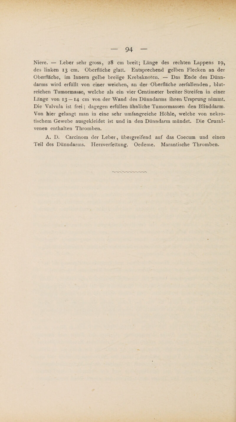 Niere. — Leber sehr gross, 28 cm breit; Länge des rechten Lappens 19, des linken 13 cm. Oberfläche glatt. Entsprechend gelben Flecken an der Oberfläche, im Innern gelbe breiige Krebsknoten. — Das Ende des Dünn¬ darms wird erfüllt von einer weichen, an der Oberfläche zerfallenden, blut¬ reichen Tumormasse, welche als ein vier Centimeter breiter Streifen in einer Länge von 13 — 14 cm von der Wand des Dünndarms ihren Ursprung nimmt. Die Valvula ist frei; dagegen erfüllen ähnliche Tumormassen den Blinddarm. Von hier gelangt man in eine sehr umfangreiche Höhle, welche von nekro¬ tischem Gewebe ausgekleidet ist und in den Dünndarm mündet. Die Crural- venen enthalten Thromben. A. D. Carcinom der Leber, übergreifend auf das Coecum und einen Teil des Dünndarms. Herzverfettung. Oedeme. Marantische Thromben.